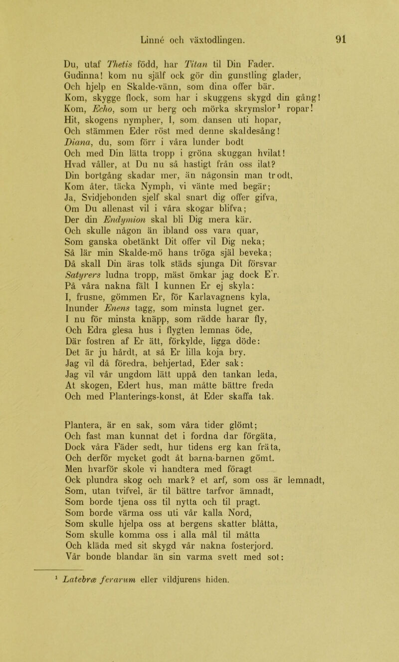 Du, utaf Thetis född, har Titan til Din Fader. Gudinna! kom nu själf ock gör din gunstling glader. Och hjelp en Skalde-vänn, som dina offer bär. Kom, skygge flock, som har i skuggens skygd din gång! Kom, Echo, som ur berg och mörka skrymslor^ ropar! Hit, skogens nympher, I, som dansen uti hopar. Och stämmen Eder röst med denne skaldesång! Diana, du, som förr i våra lunder bodt Och med Din lätta tropp i gröna skuggan hvilat! Hvad våller, at Du nu så hastigt från oss ilat? Din bortgång skadar mer, än någonsin man trodt, Kom åter, täcka Nymph, vi vänte med begär; Ja, Svidjebonden sjelf skal snart dig offer gifva, Om Du allenast vil i våra skogar blifva; Der din Endymion skal bli Dig mera kär. Och skulle någon än ibland oss vara quar. Som ganska obetänkt Dit offer vil Dig neka; Så lär min Skalde-mö hans tröga själ beveka; Då skall Din äras tolk städs sjunga Dit försvar Satyrers ludna tropp, mäst ömkar jag dock E’r. På våra nakna fält I kunnen Er ej skyla: I, frusne, gömmen Er, för Karlavagnens kyla, Inunder Enens tagg, som minsta lugnet ger. I nu för minsta knäpp, som rädde harar fly. Och Edra glesa hus i flygten lemnas öde. Där fostren af Er ätt, förkylde, ligga döde: Det är ju hårdt, at så Er lilla koja bry. Jag vil då föredra, behjertad. Eder sak: Jag vil vår ungdom lätt uppå den tankan leda, At skogen. Edert hus, man måtte bättre freda Och med Planterings-konst, åt Eder skaffa tak. Plantera, är en sak, som våra tider glömt; Och fast man kunnat det i fordna dar förgäta, Dock våra Fäder sedt, hur tidens erg kan fräta, Och derför mycket godt åt barna-barnen gömt. Men hvarför skole vi handtera med föragt Ock plundra skog och mark? et arf, som oss är lemnadt. Som, utan tvifvei, är til bättre tarfvor ämnadt. Som borde tjena oss til nytta och til pragt. Som borde värma oss uti vår kalla Nord, Som skulle hjelpa oss at bergens skatter blåtta. Som skulle komma oss i alla mål til måtta Och kläda med sit skygd vår nakna fosterjord. Vår bonde blandar än sin varma svett med sot: ^ Latehrce ferarum eller vildjurens hiden.