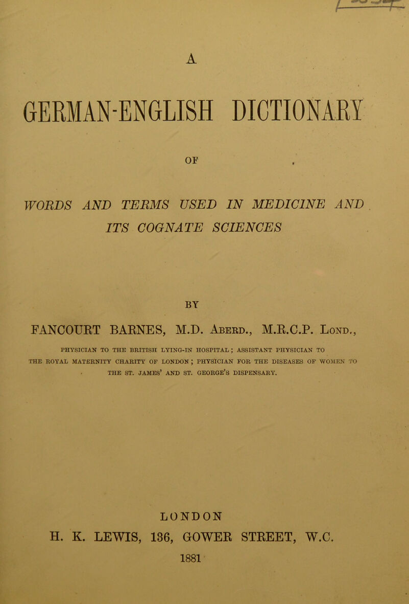 OF WORDS AND TERMS USED IN MEDICINE AND . ITS COGNATE SCIENCES BY FANCOURT BARNES, M.D. Aberd., M.R.C.P. Bond,, PHYSICIAN TO THE BRITISH LYING-IN HOSPITAL; ASSISTANT PHYSICIAN TO THE ROYAL MATERNITY CHARITY OF LONDON; PHYSICIAN FOR THE DISEASES OF WOMEN TO THE ST. JAMES’ AND ST. GEORGE’S DISPENSARY. LONDON H. K. LEWIS, 136, GOWER STREET, W.C.