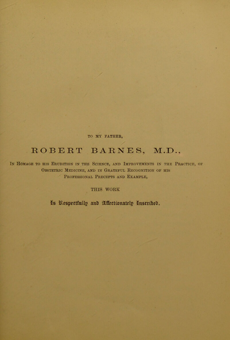 TO MY FATHER, ROBERT BARNES, M.E., Ik Homage to his Erudition in the Science, and Improvements in the Practice, of Obstetric Medicine, and in Grateful Eecognition of his Professional Precepts and Example, THIS WORK 5s affectionatdp Sniscrifteti