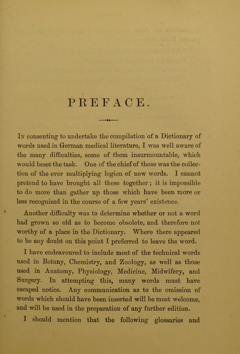 PEEF ACE. -♦4- In consenting to undertake the compilation of a Dictionary of words used in German medical literature, I was well aware of the many difficulties, some of them insurmountable, which would beset the task. One of the chief of these was the collec- tion of the ever multiplying legion of new words. I cannot pretend to have brought all these together; it is impossible to do more than gather up those which have been more or less recognized in the course of a few years’ existence. Another difficulty was to determine whether or not a word had grown so old as to become obsolete, and therefore not worthy of a place in the Dictionary. Where there appeared to be any doubt on this point I preferred to leave the word. I have endeavoured to include most of the technical words used in Botany, Chemistry, and Zoology, as well as those used in Anatomy, Physiology, Medicine, Midwifery, and Surgery. In attempting this, many words must have escaped notice. Any communication as to the omission of words which should have been inserted will be most welcome, and will be used in the preparation of any further edition. I should mention that the following glossaries and