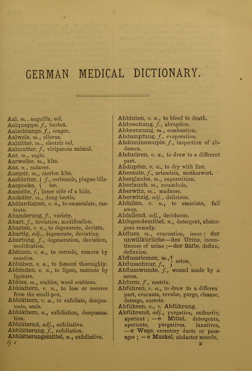 GERMAN MEDICAL DICTIONARY. Aal, m., anguilla, eel. Aalquappe,/., burbot. Aalschlange,conger. Aalwels, m., siliirus. Aalzitter, m., electric eel. Aalmutter, viviparous animal. Aar, m., eagle. Aarweihe, m., kite. Aas, cadaver. Aasgeir, m., carrion kite. Aasblatter, ) /., carbuncle, plague-blis- Aaspocke, \ ter. Aasseite, inner side of a hide. Aaskafer, m., dung-beetle. Abalardisiren, v. a., to emasculate, cas- trate. Abanderung,variety. Abart,/., deviation, modification. Abarten, v. n., to degenerate, deviate. Abartig, adj., degenerate, deviating. Abartung, , degeneration, deviation, modification. Abatzen, v. a., to corrode, remove by caustics. Abbaben, v. a., to foment thoroughly. Abbinden, v. ct., to ligate, castrate by ligature. Abbiss, m., scabies, wood scabious. Abblattem, v. n., to lose or recover from the small-pox. Abblattem, v. a., to exfoliate, desqua- mate, scale. Abblattem, n., exfoliation, desquama- tion. Abblatemd, acZy’., exfoliative. Abblattening,/., exfoliation. Abblatterungsmittel, n., exfoliative. Abbluten, v. n., to bleed to death. Abbrechung,/., abruption. Abbrenimng, m., combustion. Abdampfung,/,, evaporation. Abdominoscopie,/., inspection of ab- domen. Abduciren, v. a., to draw to a difierent part. Abdupfen, v. a., to dry with lint. Aberaute,/., artemisia, motherwort. Aberglaube, m., superstition. Aberlaucb, m., rocambole. Aberwitz, m., madness. Aberwitzig, adj., delirious. Abfallen, v. n., to emaciate, fall away. Abfallend, adj., deciduous. Abfegendemittel, n., detergent, abster- gent remedy. Abfluss, m., evacuation, issue; der rniwillkurliclie—des Urins, incon- tinence of urine ;—der Safte, deflux, defluxion. Abflussriemen, m.,) , Abflusscliimr,/., | se^^on.^ AbfLusswunde, wound made by a seton. Abform, /., matrix. Abfiibren, v. a., to draw to a difieren part, evacuate, revulse, purge, cleanse, deterge, excrete, Abfiihren, n., v. Abfiibrung. Abfuhrend, adj., purgative, cathartic, aperient ; —e Mittel, detergents, aperients, purgatives, laxatives, —e Wege, excretory ducts or pass- ages ; —e Muskel, abductor muscle. B