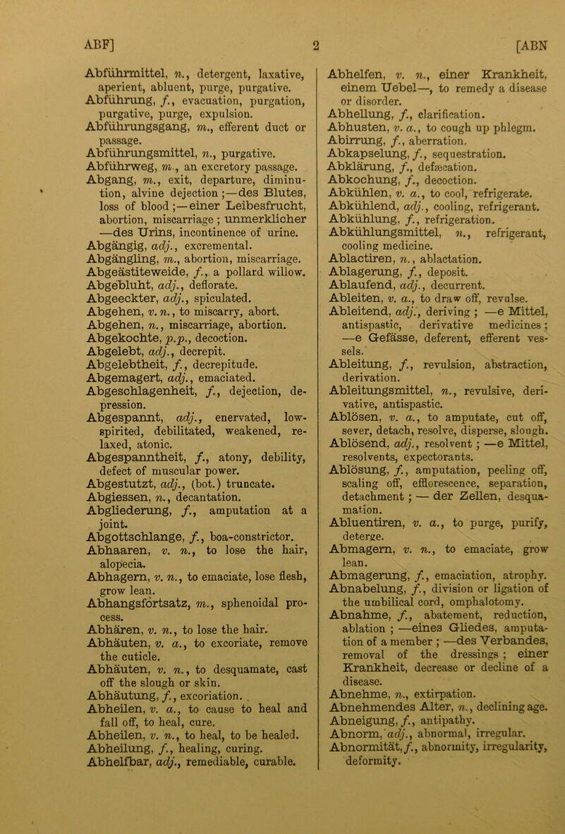 Abfiihrmittel, w., detergent, laxative, aperient, abluent, purge, purgative. Abfuhnmg, evacuation, purgation, purgative, purge, expulsion. Abfiihrungsgang, m., efferent duct or passage. Abfiibrungsinittel, n,, purgative. Abfiihrweg, m., an excretory passage. Abgang, m., exit, departure, diminu- tion, alvine dejection ;—des Blutes, loss of blood einer Leibesfmcht, abortion, miscarriage; 'lunnerklicber —des Urins, incontinence of urine. Abgangig, adj., excremental. Abgangling, m., abortion, miscarriage. Abgeastiteweide, a pollard willow. Abgeblubt, adj., deflorate. Abgeeckter, adj., spiculated. Abgehen, v. n., to miscarry, abort. Abgeben, n., miscarriage, abortion. Abgekochte, p.p., decoction. Abgelebt, adj., decrepit. Abgelebtheit, /., decrepitude. Abgemagert, adj., emaciated. Abgescblagenbeit, /., dejection, de- pression. Abgespannt, adj., enervated, low- spirited, debilitated, weakened, re- laxed, atonic. Abgespanntheit, /., atony, debility, defect of muscular power. Abgestutzt, adj., (bot.) truncate. Abgiessen, n., decantation. Abgliederung, /., amputation at a joint. Abgottscblange, boa-constrictor. Abbaaren, v. n., to lose the hair, alopecia. Abbagem, v. n., to emaciate, lose flesh, grow lean. Abbangsfortsatz, m., sphenoidal pro- cess. Abbaren, v. n., to lose the hair. Abbauten, v. a., to excoriate, remove the cuticle. Abbauten, v. n., to desquamate, cast off the slough or skin. Abbautung, excoriation. , Abbeilen, v. a., to cause to heal and fall off, to heal, cure. Abbeilen, v. n., to heal, to be healed. Abbeilung, /., healing, curing. Abbelfbar, adj., remediable, curable. Abbelfen, v. n., einer Krankbeit, einem Uebel—, to remedy a disease or disorder. Abbeilung, clarification. Abbusten, v. a., to cough up phlegm. Abirrung, aberration. Abkapselung,/., sequestration. Abklarung, /., defaecation. Abkocbung, /., decoction. Abkiiblen, v. a., to cool, refrigerate. Abkliblend, adj., cooling, refrigerant. Abkublung, refrigeration. Abkiiblungsmittel, n., refrigerant, cooling medicine. Ablactiren, n., ablactation. Ablagerung, /., deposit. Ablaufend, adj., decurrent. Ableiten, v. a., to draw oft’, revulse. Ableitend, adj., deriving ; —e Mittel, antispastic, derivative medicines; —e Gefasse, deferent, efferent ves- sels. Ableitung, /., revulsion, abstraction, derivation. Ableitungsmittel, n., revulsive, deri- vative, antispastic. Ablosen, v. a., to amputate, cut off, sever, detach, resolve, disperae, slough. Ablosend, adj., resolvent; —e Mittel, resolvents, expectorants. Ablosung, /., amputation, peeling off, scaling off, efflorescence, separation, detachment; — der Zellen, desqua- mation. Abluentiren, v. a., to purge, purify, deterge. Abmagem, v. n., to emaciate, grow lean. Abmagerung, /., emaciation, atrophy. Abnabelung, division or ligation of the umbilical cord, omphalotomy. Abnabme, abatement, reduction, ablation ; —eines Gbedes, amputa- tion of a member ; —des Verbandes, removal of the dressings ; einer Krankbeit, decrease or decline of a disease. Abnebme, n., extirpation. Abnebmendes Alter, n., declining age. Abneigung,/., antipathy. Abnorm, acf/., abnormal, irregular. Abnormitat,/., abnormity, irregularity, deformity.