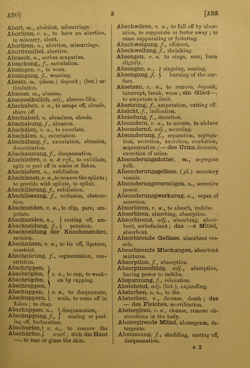 a Abort, m., abortion, miscarriage. Abortiren, v. n., to have an abortion, to miscarry, abort. Abortiren, w., abortion, miscarriage. Abortivmittel, abortive. Abrasch, n., sorbus acuparius. Absackung,, /., sacculation. Absangen, v., to wean. Absangung, weaning. Absatz, m. (cbem.) deposit; (hot.) ar- ticulation. Abscess, m., abscess. Abscessabulicb, adj., abscess-like. Abschaben, v. a., to scrape off, abrade, shave off. Abschabsel, n. abrasions, shreds. Abschabung,/, abrasion. Abscbalen, v. a., to excoriate. Abscbalen, n., excoriation. Abschalung,/,, excoriation, abrasion, decortication. Abscbaumung,/., desquamation. Abschiefem, v. a. cfc reji., to exfoliate, split or peel off in scales or flakes. Abschiefem, n., exfoliation. Abschienen, v. a.,to remove the splints; to provide with splints, to splint. Abschilferung,/., exfoliation. Abschliessung, occlusion, obstruc- tion. Abschneiden, V. a., to clip, pare, am- putate. Abschneiden, n., ) cutting off, am- Abschneidung, /., J putation. Abschneidung der Knochenenden, recision. Abschniiren, v. a., to tie off, ligature, constrict. Abschniirung, /., segmentation, con- striction. Abschrippen, ] Abschropfen, fv. a., to cup, to weak- ’Abschriipfen, T en by cupping. Abschruppen, ' Abschuppen, | -y. a., to desquamate, Abschuppem, \ scale, to come off in flakes ; to chap. Abschuppen, w., I desquamation, Abschuppung,/., j scaling or peel- ing off, furfuration. Abschuiffen,) iy. a., to remove the Abschiirfen, j scurf ; sich die Haut —, to tear or graze the skin. [ABS Abschwaren, v. n., to fall off by ulcer- ation, to suppurate or fester away ; to cease suppurating or festering. Abschweigung,/., offshoot, Abschwellung, /., shrinking. Absengen, v. a. to singe, sear, burn slightly. Absengen, n., ) singeing, searing, Absengung, /. J burning of the sur- face. Absetzen, v. a,, to remove, deposit, interrupt, break, wean ; ein Glied—, to amputate a limb. Absetzung, /., amputation, cutting off. Absicht,/., indication. Absiedung, /., decoction. Absondem, v. a., to secrete, to abduce Absondemd, adj., secreting. Absonderung,, separation, segrega- tion, secretion, excretion, exudation, sequestration ; — des Urins, diuresis, excretion of urine. Absonderungsdotter, m., segregate yolk. Absonderungsgefasse, (pZ.) secretory vessels. Absonderungsvermogen, n., secretive power. Absonderunsgwerkzeug, w., organ of secretion. Absorbiren, v. a., to absorb, imbibe. Absorbiren, absorbing, absorption. Absorbirend, adj., absorbing, absor- bent, sorbefacient; das —e Mittel, absorbent. Absorbirende Gefasse, absorbent ves- sels. Absorbirende IVEischungen, absorbent mixtures. Absorption, /., absorption. Absorptionsfahig, adj., absorptive, having power to imbibe. Abspannung, /,, relaxation. Abstehend, adj. (hot.), expanding. Absterben, v. n., to die. Absterben, n., decease, death; das — des Fleiches, mortification. Abstergiren, v. a., cleanse, remove ob- structions in the body. Abstergirende Mittel, abstergents, de- . tergents. Abstossung,/., shedding, casting off, desquamation. B 2