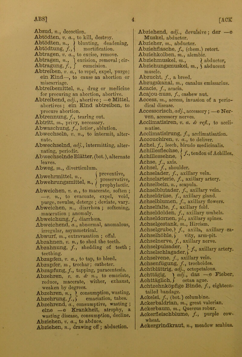 Absud, w., decoction. Abtodten, v. a., to kill, destroy. Abtodten, n., ) bluntin, deadening, Abtbdtung, /., \ mortilication. Abtragen, v. a., to excise, remove. Abtragen, n., 1 excision, removal ;cir- Abtragung,J cumcision. Abtreiben, v. a., to repel, expel, purge; ein Kind—, to cause an abortion or miscarriage. Abtreibemittel, n., drug or medicine for procuring an abortion, abortive. Abtreibend, adj., abortive; —e Mittel, abortives; ein Kind abtreiben, to procure abortion. Abtrennung,/,, tearing out. Abtritt, m., privy, necessary. Abwaschung, lotior, ablution. Abwecbseln, v. w., to intermit, alter- nate. Abwechselnd, adj., intermitting, alter- nating, periodic. Abwecbselnde Blatter, (bot.), alternate leaves. Abweg, m., diverticulum. Abwehrmittel, n., i preventive, Abwetoungsmittel, n., j Abweichen, v. a., to macerate, soften ; —V. n., to evacuate, expel, void, purge, revulse, deterge ; deviate, vary. Abweichen, n., diarrhoea ; softening. maceration ; anomaly. Abweichung, diarrhoea. Abweichend, a., abnormal, anomalous, irregular, asymmetrical. Abwurf, m., extravasation ; offal. Abzahnen, v, n., to shed the teeth. Abzahnung, /., shedding of teeth; teething. Abzapfen, v. a., to tap, to bleed. Abzapfer, m, trochar; catheter. Abzapfung,/., tapping, paracentesis. Abzehren, v. a. <& n., to emaciate, reduce, macerate, wither, exhaust, weaken by degrees. Abzehren, n., ) consumption, wasting, Abzehrung,/,,) emaciation, tabes. Abzehrend, a., consumptive, wasting ; eine — e Krahkheit, atrophy, a wasting disease, consumption, decline. Abziehen, v. a., to abduce. Abziehen, n., drawing off; abduction. Abziehend, adj., devulsive; der —e Muskel, abductor. Abzieher, m., abductor. Abziehflasche, /., (chem.) retort. Abziehkolben, m., alembic. Abziehmuskel, m., ^ abductor, Abziehungsmuskel, m., S abducent muscle. Abzucht, /,, a breed. Abzugskanal, m,, canalus emissarius. Acacie, /., acacia. Acajou-nuss, /., cashew nut. Access, m., access, invasion of a perio- dical disease. Accessorisch, adj., accessory; —e Ner- ven, accessory nerves. Acclimatisiren, v. a. d: rejl., to accli- matise. Acclimatisirung, acclimatisation. Accouchiren, v. a., to deliver. Achel,/., leech, hirudo raedicinalis. Achse, /., axis. Achsel, /., shoulder. Achselader, axillary vein. Achselarterie, /., axillary artery. Achselbein, n., scapula. Achselblutader, /., axillary vein. Achseldriise, /., axillary gland. Achselblumen, /., axillary flowers. Achselfalte, /., axillary fold. Achseldolden, /., axillary umbels. Achseldornen, pZ., axillary spines. Achselgestank, m., Hircism. Achselgrube,] /., axilla, axillary ca- AchselholiLe, j vity, arm-pit. Achselnerve, /., axillary nerve. Achselpulsader, . axillarv artefv Achselschlagader,) Achselvene, /., axillary vein. Achsenfiigung, /., trochoides. Achtblattrig, adj., octopetalous. Achttagig, Achttaglich, f \ adj., das —e Fieber, ) octan ague. Achtzehnkopfige Binde, /., eighteen- tailed bandage. Ackelei, /., (bot.) columbine. Ackerbaldrian, m., great valerian. Ackerbaum, m., Quercus robur. Ackerfleischblume, /., purple cow- wheat. Ackergrindkraut, n., meadow scabius.