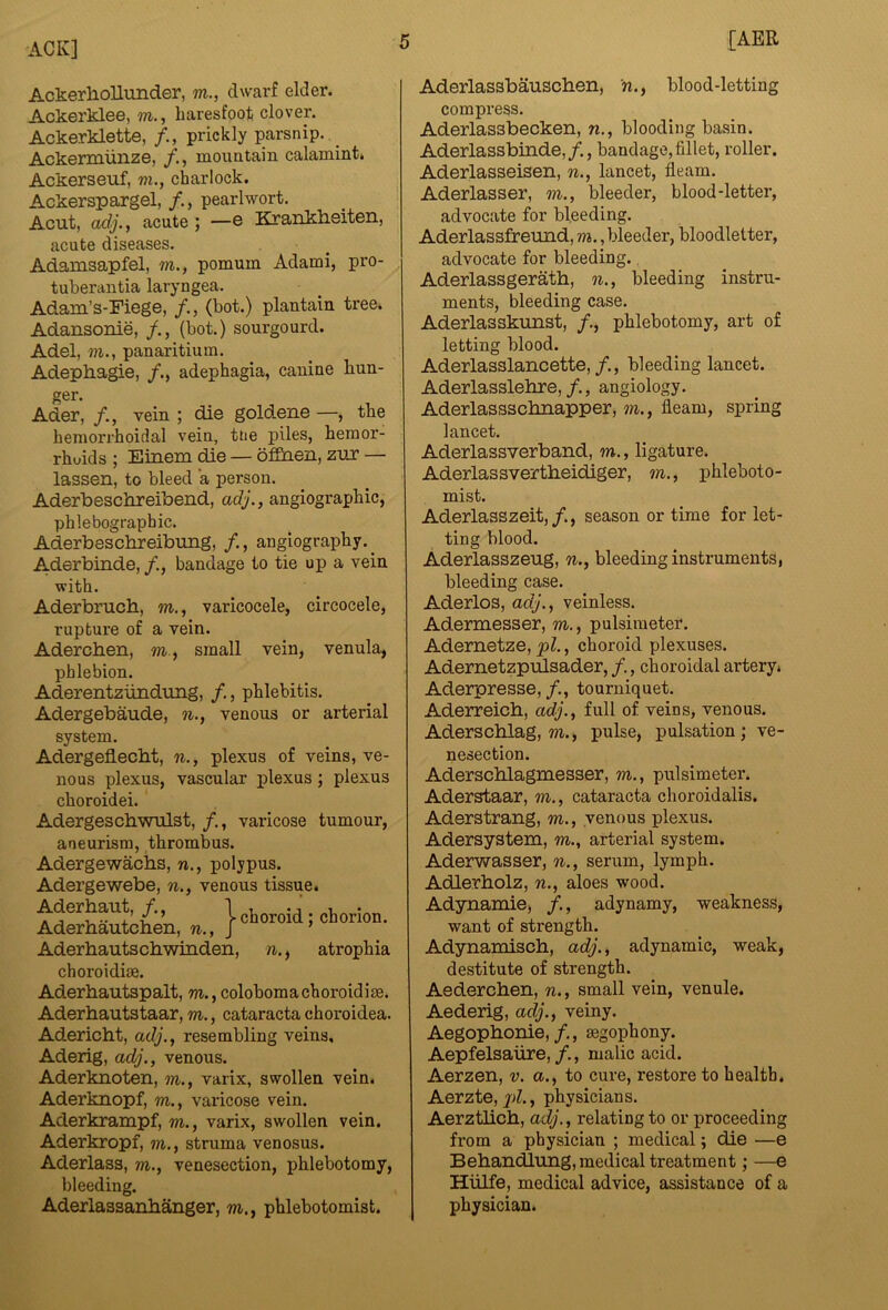 AckerhoUunder, m., dwarf elder. Ackerklee, m., haresfoot clover. Ackerklette, prickly parsnip. , _ Ackermunze, mouatain calamint. Ackerseuf, m., charlock. Ackerspargel, /., pearlwort. Acut, adj.f acute ; —e Kranklieiten, acute diseases. Adamsapfel, m., pomum Adami, pro- tuberaiitia laryngea. Adam’s-Fiege, (hot.) plantain tree. Adansonie, (hot.) sourgourd. Adel, m., panaritium. Adephagie, adephagia, canine hun- ger. Ader, vein ; die goldene —, the hemorrhoidal vein, tne piles, hemor- rhoids ; Eiriem die — offiaen, zirr — lassen, to bleed a person. Aderbeschreibend, adj., angiographic, phlebograpbic. Aderbescbreibmig, /., angiography. _ Aderbinde, bandage to tie up a vein with. Aderbruch, m., varicocele, circocele, rupture of a vein. Adercben, m , small vein, venula, phlebion. Aderentzundung, /., phlebitis. Adergebaude, n., venous or arterial system. Adergeflecbt, n., plexus of veins, ve- nous plexus, vascular plexus; plexus choroidei. Adergescbwulst, varicose tumour, aneurism, thrombus. Adergewaciis, n., polypus. Adergewebe, n., venous tissue. Aderhaut, /., 1 , . AderMutcben, r^., |cuoroia, cuorion. Aderbautschwinden, n., atrophia choroidim. Aderbautspalt, m., colohomachoroidise. Aderbautstaar, m., cataracta choroidea. Adericbt, adj., resembling veins, Aderig, adj., venous. Aderknoten, m., varix, swollen vein. Aderknopf, m., varicose vein. Aderkrampf, m., varix, swollen vein. Aderkropf, m., struma venosus. Aderlass, m., venesection, phlebotomy, bleeding. Aderlassanbanger, m., phlebotomist. Aderlassbauscben, n., blood-letting compress. Aderlassbecken, n., blooding basin. Aderlassbinde,/., bandage,fillet, roller. Aderlasseisen, n., lancet, fleam. Aderlasser, m., bleeder, blood-letter, advocate for bleeding. Aderlassfreund, m., bleeder, bloodletter, advocate for bleeding. Aderlassgeratb, n., bleeding instru- ments, bleeding case. Aderlasskunst, /., phlebotomy, art of letting blood. Aderlasslancette,/., bleeding lancet. Aderlasslebre,, angiology. Aderlassscbnapper, m., fleam, spring lancet. Aderlassverband, m., ligature. Aderlassvertbeidiger, m., phleboto- mist. Aderlasszeit,/., season or time for let- ting blood. Aderlasszeug, n., bleeding instruments, bleeding case. Aderlos, adj., veinless. Adermesser, m., pulsimeter. Adernetze, pi., choroid plexuses. Adernetzpulsader, /., choroidal artery. Aderpresse, tourniquet. Aderreicb, adj., full of veins, venous. Aderscblag, m., pulse, pulsation; ve- nesection. Aderscblagmesser, m., pulsimeter. Aderstaar, m., cataracta choroidalis. Aderstrang, m., venous plexus. Adersystem, m., arterial system. Aderwasser, n., serum, lymph. Adlerbolz, n., aloes wood. Adynamie, /., adynamy, weakness, want of strength. Adynamiscb, adj., adynamic, weak, destitute of strength. Aedercben, n., small vein, venule. Aederig, adj., veiny. Aegopbonie,/., segophony. Aepfelsaiire,/., malic acid. Aerzen, v. a., to cure, restore to health. Aerzte, jpZ., physicians. Aerztbcb, adj., relating to or proceedin from a physician ; medical; die — Bebandlung, medical treatment; — Hiilfe, medical advice, assistance of a physician. CD CD aq