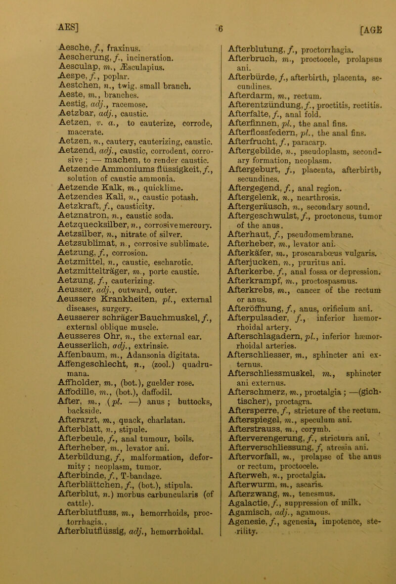 [AGE Aesche,/., fraxinus. Aeschening, incineration, Aesculap, m., Jisculapius. Aespe,poplar. Aestchen, n., twig, small branch. Aeste, m., branches. Aestig, adj., racemose. Aetzbar, adj., caustic. Aetzen, v. a., to cauterize, corrode, macerate. Aetzen, n., cautery, cauterizing, caustic. Aetzend, adj., caustic, corrodent, corro- sive ; — machen, to render caustic. Aetzende Ammoniums fliissigkeit,/., solution of caustic ammonia. Aetzende Kalk, m., quicklime. Aetzendes Kali, n., caustic potash. Aetzkraft,causticity. Aetznatron, n., caustic soda. Aetzquecksilber, n., corrosive mereuiy. AetzsHber, n., nitrate of silver. Aetzsublimat, n., corrosive sublimate. Aetzung,/., corrosion. Aetzmittel, n., caustic, escharotic. Aetzmitteltrager, m., porte caustic. Aetzung, /,, cauterizing. Aeusser, adj., outward, outer. Aeussere Krankbeiten, <pl., external diseases, surgery. Aeusserer schragerBauchmuskel,/., external oblique muscle. Aeusseres Obr, n., the external ear. Aeusserbcb, adj., extrinsic. Affenbaum, m., Adansonia digitata. AflFengescblecbt, n., (zool.) quadru- mana. Affbolder, m., (bot.), guelder rose. AffodiUe, m., (bot.), daffodil. After, m., {pi. —) anus ; buttocks, backside. Afterarzt, m., quack, charlatan. Afterblatt, n., stipule. Afterbeule, /., anal tumour, boils. Afterbeber, m., levator ani, AterbUdimg,/., malformation, defor- mity ; neoplasm, tumor. Afterbinde,/., T-bandage. Afterblattcben,/., (bot.), stipula. Afterblut, n.) morbus carbuncularis (of cattle). Afterblutfluss, m., hemorrhoids, proc- torrhagia,, Afterblutfliissig, adj., hemorrhoidal. Afterblutung,proctorrhagia. Afterbrucb, m., proctocele, prolapsus ani. Afterbiirde, /., afterbirth, placenta, se- cundines. Afterdarm, m., rectum, Afterentzlindung,/,, proctitis, rectitis, Afterfalte,/., anal fold. Afterfinnen, pi., the anal fins. Afterflossfedem, pi., the anal fins. Afterfruebt, /., paracarp. Aftergebilde, n., pseudoplasm, second- ary formation, neoplasm. Aftergeburt, /., placenta, afterbirth, secundines. Aftergegend, /,, anal region. Aftergelenk, n., nearthrosis. Aftergerauseb, n., secondary sound. Aftergescbwiilst, /., proctoncus, tumor of the anus. Afterbaut,, pseudomembrane. Afterbeber, m., levator ani. Afterkafer, m., proscaraboeus vulgaris. Afterjucken, n., pruritus ani. Afterkerbe, /., anal fossa or depression. Afterkrampf, m., proctospasmus. Afterkrebs, m., cancer of the rectum or anus. Afteroffbung, anus, orificium ani. Afterpulsader, /., inferior haemor- rhoid al artery. Afterscblagadem, pZ., inferior haemor- rhoidal arteries. Aftersebbesser, m., sphincter ani ex- temus. Afterscbbessmuskel, m., sphincter ani externus. Aftersebmerz, m., proctalgia; —(gicb- tiseber), proctagra. Aftersperre, stricture of the rectum. Afterspiegel, m., speculum ani, Afterstrauss, m., corymb. Afterverengerung,/., strictura ani. Afterversebbessung, /, atresia ani. Aftervorfab, m., prolapse of the anus or rectum, proctocele. Afterweb, n., proctalgia. Afterwurm, m., ascaris. Afterzwang, m., tenesmus. Agalactie,/., suppression of milk. Agamiscb, adj., agamous. Agenesie,/., agenesia, impotence, ste- •rility.