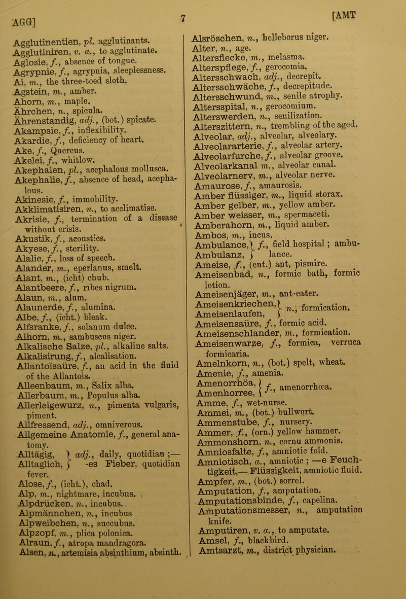 [AMT AGG] Agglutinentien, pZ. agglutinants. Agglutiniren, v. a., to agglutinate. Aglosie,absence of tongue. Agrypnie, f., agrypnia, sleeplessness. Ai, m., the three-toed sloth. Agstein, m., amber. Aliom, m., maple. Alirchen, n., spicula. Ahrenstandig, adj., (bot.) spicate. Akampsie,/., inflexibility. Akardie,deficiency of heart. Ake, /., Quercus. Akelei,/., -whitlow. Akephalen, pZ., acephalous mollusca. Akephalie,/., absence of head, acepha- lous. Akinesie, /., immobility. Akklimatisiren, w., to acclimatise. Akrisie, termination of a disease without crisis. Akustik,/., acoustics. Akyese,sterility. Alalie, loss of speech. Alander, m., eperlanus, smelt. Alant, m., (icht) chub. Alantbeere,/., nbes nigrum. Alaun, m., alum. Alamierde,/., alumina. Albe,(icht.) bleak. Alfsranke, /., solanum dulce. Alhom, m., sambuscus niger. Alkalische Salze, pZ., alkaline salts. Alkalisining,alcalisation. AUantoisaure, /., an acid in the fluid of the Allantois. AUeenbaum, m., Salix alba. AUerbaum, m., Populus alba. AUerleigewurz, w., pimenta -vulgaris, piment. AJlfressend, adj., omnivorous. AUgememe Anatomie, /., general ana- tomy. Alltagig, > adj., daily, quotidian ;— AUtaglicb, ) -es Fieber, quotidian fever. Alose,(icht.), chad. Alp, m., nightmare, incubus. i Alpdriicken, n., incubus. Alpmannchen, n., incubus Alp-weibchen, n., succubus. Alpzopf, m., plica polonica. AlrauB, /., atropa mandragora. Alsen, w.,artemisia absinthium, absinth. Alsroschen, n., helleborus niger. Alter, n., age. Altersflecke, m., melasma. Alterspflege,'/., gerocomia. Alterssch-wach, adj., decrepit. Alterssch-wache,/., decrepitude. Altersscb-wund, m., senile atrophy. Altersspital, n., gerocomium. Alters-werden, n., senilization. Alterszittem, n., trembling of the aged. Alveolar, adj.,^ alveolar, alveolary. Alveolararterie,/., alveolar artery. Alveolarfurche,/., alveolar groove. Alveolarkanal m., alveolar canal. Alveolamerv, m., alveolar nerve. Amaurose,/., amaurosis. ^ Amber fliissiger, m., liquid storax. Amber gelber, m., yellow amber. Amber -weisser, m., spermaceti. Amberaborn, m., liquid amber. Ambos, w., incus. Ambulance,\ /., field hospital; ambu- Ambulanz, ) lance. Ameise, (ent.) ant, pismire. Ameisenbad, n., formic bath, formic lotion. Ameisenjager, m., ant-eater. Ameisentoiecben,) formication, Ameisenlaufen, ) Ameisensaiire, /., formic acid. Ameisenscblander, m., formication. Ameisen-warze, /., formica, verruca formicaria. Amelnkom, n., (bot.) spelt, wheat. Amenie, /., amenia. ^enorrhoa, j . amenorrhcea. Amenhorree, \ •' ’ Amme, /., wet-nurse. Ammei, m., (bot.) bull wort. Ammenstube, nursery. Ammer, f., (orn.) yellow hammer. Ammonsbom, n., cornu amraonis. Amniosfalte, amniotic fold. Amniotiscb, a., amniotic ; —e Feucb- tigkeit,— Fliissigkeit, amniotic fluid. Ampfer, m., (bot.) sorrel. Amputation, /., amputation. Amputationsbinde, /., capelina. Aibputationsmesser, n., amputation knife. Amputiren, v. a., to amputate. Amsel, /., lolackbird. Amtsarzt, m., district physician.