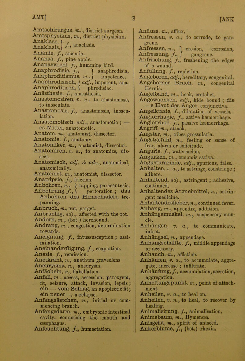■8 AA[T] AmtscMnirgus, m., district surgeon. Amtsphysikus, m., district physician. Anaklase, ) - Anaklasis,) ^°^°^asis. Anamie, aneemia. Ananas, pine apple. Ananasvogel, /., humming bird. Anaphrodisie, ■) anaphrodisia, Anaphroditismus, m,,) impotence. Anaphrodisiscli, ) adj., impotent, ana- Anaphroditisch, J phrodisiac. Anasthesie, anaesthesia. Anastomosiren, v. n., to anastomose, to inosculate. Anastomosis, /., anastomosis, inoscu- lation. Anastomotisch., adj., anastomotic ; — es Mittel, anastomotic. Anatom, m., anatomist, dissector. Anatomie, anatomy. Anatomiker, m., anatomist, dissector. Anatomiren, v. a., to anatomize, dis- sect. Anatomisch, adj. adv., anatomical, anatomically. Anatomist, m., anatomist, dissector. Anatripsie, /., friction. Anboliren, ) tapping, paracentesis, AAbohrLmg,/., J perforation ; das Anbohren des Himschadels, tre- panning. Anbrucb, m., rot, garget* Anbruchig, adj., atfected with the rot. Andom, m., (hot.) horehound. Andrang, m., congestion, determination towards. Aneigmmg, /., intussusception ; assi- milation. Aneinanderfiigung, coaptation. Anesie, /., remission. Anetkrant, n., anethum graveolens Aneurysma, n., aneurysm. Anfacheln, n., flabellation. Anfall, m., access, accession, paroxysm, fit, seizure, attack, invasion, lepsis; ein — vom Schlag, an apoplectic fit; ein neuer—, a relapse. Anfangsastchen, n., initial or com- mencing branch. Anfangsdarm, m., embryonic intestinal cavity, comprising the mouth and oesophagus. Anfeuchtung, /., humectation. Anfluss, m., afflux. Anfressen, v. a., to corrode, to gan- grene. Anfressen, n., \ erosion, corrosion, Anfressung, /., J gangrene. Anfriscbung, /., freshening the edges of a wound. AnfiiUung, /., repletion. Angeboren, ac^'., hereditary, congenital. Angebomer Bruch, m., congenital Hernia. Angelband, m., hook, crotchet. Angewachsen, adj., hide bound ; die —e Haut des Auges, conjunctiva. Angeiktasie, /., dilatation of vessels. Angiorrhagie, /., active haemorrhage. Angiorrhoe, /., passive haemorrhage. Angriff, m., attack. Angster, m., ribes grossularia. • Angstgefiihl, n., feeling or sense of fear, alarm or solicitude. Angurie, /., watermelon. Angurken, m., cucumis sativa. Angusturarinde, adj., spurious, false. Anhalten, v. a., to astringe, constringe; adhere. Anhaltend, adj., astringent; adhesive, continued. Anhaltendes Arzneimittel, n., astrin- gent medicine. Anhaltendesfieber, n., continued fever. Anhang, m., appendix, addition. Anhangemuskel, ?n., suspensory mus- cle. Anhangen, v. a., to communicate, infect. Anhangsel, n., appendage. Anhangschalfte, /., middle appendage or accessory. Anhauch, m., afflation. Anhaufen, v. a., to accumulate, aggre- gate, increase ; infiltrate. Anhaufung,/., accumulation, accretion, aggregation. Anheftungspunkt, m., point of attach- ment. Anheilen, v. a., to heal on. Anheilen, v. n., to heal, to recover by healing. Animahsirung, animalisation. Animebaum, m., Hymenoea. Anisgeist, m., spirit of aniseed. Ankerblume, /., (bot.) rhexia.