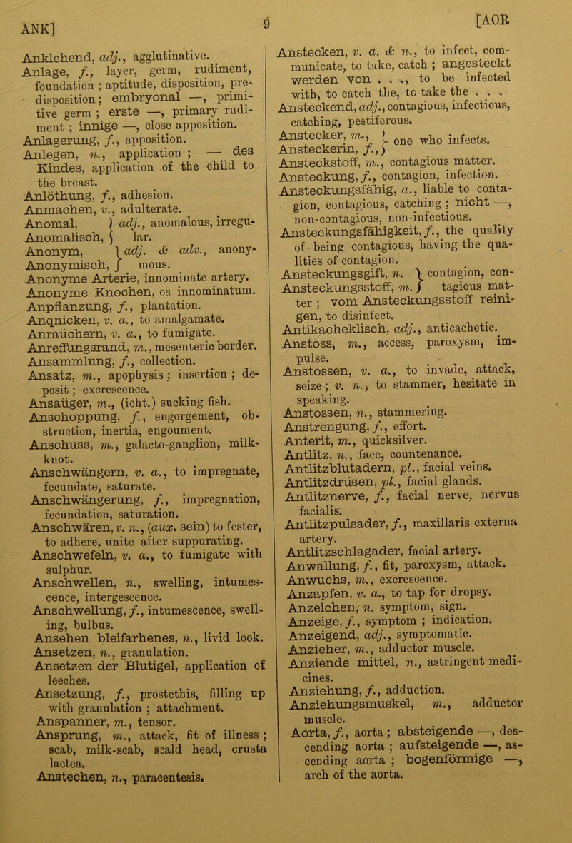 Anldeliend, adj., agglutinative. _ Anlage, layer, germ, rudiment, foundation ; aptitude, disposition, pre- disposition; embryonal —, primi- tive germ ; erste —, primary rudi- ment ; innige —, close apposition. Anlagenmg, /., apposition. Anlegen, n., application ; —^ des Kindes, application of the cliild to the breast. Anlothnng, /., adhesion. Anmacben, v., adulterate. Anomal, ) adj., anomalous, irregu- Anomaliscb, \ Jar. Ann-nym, \adj. tfc adv., anony- Anonymiscb, j mous. Anonyme Arterie, innominate artery. Anonyme Knocben, os innominatum. Anpflanzung, /., plantation. Anqnicken, v. a., to amalgamate. Anrauchern, v. a., to fumigate. Anreffungsrand, m., mesenteric border. Ansammlung, /., collection. Ansatz, m., apophysis; insertion; de- posit ; excrescence. Ansaiiger, w., (icht.) socking fish. Anschoppung, /., engorgement, ob- struction, inertia, engoument. Anscbuss, w., galacto-ganglion, milk- knot. Anschwangem, v. a., to impregnate, fecundate, saturate. Anschwangerung, /., impregnation, fecundation, saturation. Anschwaren, v. n., {aux, sein) to fester, to adhere, unite after suppurating. ^ Anschwefeln, v. a,, to fumigate with sulphur. Anscbwellen, n., swelling, intumes- cence, intergescence. Anschwellung,/., intumescence, swell- ing, bulbus. Anseben bleifarhenes, n,,, livid look. Ansetzen, n., granulation. Ansetzen der Blutigel, application of leeches. Ansetzimg, /., prostethis, filling up with granulation ; attachment. Anspanner, m., tensor. Anspning, w., attack, 6t of illness ; scab, milk-scab, scald head, crusta lactea. Anstechen, paracentesis. [AOR Anstecken, v. a. ch n., to infect, com- municate, to take, catch ; angesteckt werden von . . ., to be infected with, to catch the, to take the . . . Ansteckend, ac/y., contagious, infectious, catching, pestiferous. Anstecker, m., I infects. Ansteckerm, /.,) Ansteckstoff, m., contagious matter. Ansteckung,/., contagion, infection. Ansteckungsfahig, a,, liable to conta- gion, contagious, catching ; nicht —, non-contagious, non-infectious. Ansteckungsfabigkeit,/., the quality of • being contagious, having the qua- lities of contagion. Ansteckungsgift, n. \ contagion, con- Ansteckungsstoff, m. ) tagious mat- ter ; vom Ansteckungsstoff reini- gen, to disinfect. Antikacheklisch, acZj., anticachetic.^ Anstoss, m., access, paroxysm, im- pulse. Anstossen, v. a., to invade, attack, seize; v. w., to stammer, hesitate in speaking. Anstossen, , stammering. Anstrengung,/., effort. Anterit, wz., quicksilver. Antlitz, w., face, countenance. Antlitzblutadern, pL, facial veins. AntlitzcLriisen, jpl., facial glands. Antlitznerve, /., facial nerve, nervus facialis. AntlitzpiiLsader,maxillaris externa artery. Antlitzscblagader, facial artery. Anwallnng,/., fit, paroxysm, attack. Anwucbs, m., excrescence. Anzapfen, v. a., to tap for dropsy. Anzeichen, n. symptom, sign. ^ Anzeige,/., symptom ; indication. Anzeigend, adj., symptomatic. Anzieher, m., adductor muscle. Anziende mittel, n., astringent medi- cines. Anziebung,/., adduction. Anziebungsmuskel, m., adductor muscle. Aorta,/., aorta; absteigende —, des- cending aorta ; aufsteigende —, as- cending aorta ; bogenformige —, arch of the aorta.