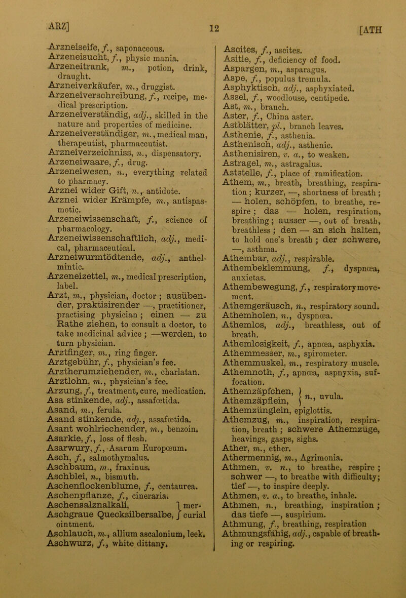 [ATH Arsneiseife,saponaceous. Arzeneisuclit, f., pliysic mania. Arzeneitrank, m., potion, drink, draught. Arzneiverkaufer, m., druggist. Arzeneiverschreibung,/., recipe, me- dical prescription. Arzeneiverstandig, adj., skilled in the nature and properties of medicine. Arzeneiverstandiger, m., medical man, therapeutist, pharmaceutist. Arzneiverzeichniss, n., dispensatory. Arzeneiwaare,, drug. Arzeneiwesen, n., everything related to pharmacy. Arznei wider Gift, n. ,■ antidote. Arznei wider Krampfe, m., antispas- motic. Arzeneiwissenschaft, /., science of pharmacology. Arzeneiwissenschaftlicb, adj., medi- cal, pharmaceutical. Arzneiwurmtbdtende, adj., anthel- mintic. Arzeneizettel, m., medical prescription, label. Arzt, m., physician, doctor; ausiiben- der, praktisirender —, practitioner, practising physician; einen — zu Rathe ziehen, to consult a doctor, to take medicinal advice ; —werden, to turn physician. Arztfinger, m., ring finger. Arztgebiihr,/., physician’s fee. Arztherumziehender, m., charlatan. Arztlohn, m., physician’s fee. Arzung, /., treatment, cure, medication. Asa stiokende, adj., assafoetida. Asand, m., ferula. Asand stinkende, adj., assafoetida. Asant wohlriechender, m., benzoin. Asarkie,/., loss of flesh. Asarwury, Asarum Europceum. Asch, /., salmothymalus. Aschbaum, m., fraxinus. Aschblei, n., bismuth. Aschenflockenblume, centaurea. Aschenpflanze, /., cineraria. Aschensalznalkali, I mer- Aschgraue Quecksilbersalbe, J curial ointment. Aschlauch, m., allium ascalonium, leek. Aschwurz, /., white dittany. Ascites, ascites. Asitie, deficiency of food. Aspargen, m., asparagus. Aspe, populus tremula. Asphyktisch, adj., asphyxiated. Assel, /., woodlouse, centipede. Ast, m., branch. Aster, China aster. Astblatter, 'pl., branch leaves. Asthenie, asthenia. Asthenisch, adj., asthenic. Asthenisiren, v. a., to weaken. Astragel, m., astragalus. Aststelle, place of ramification. Athem, m., breath, breathing, respira- tion ; kurzer, —, shortness of breath ; — holen, schopfen, to breathe, re- spire ; das — holen, respiration, breathing; ausser —, out of breath, breathless ; den — an sich halten, to hold one’s breath ; der schwere, —, asthma. Athembar, adj., respirable. Athembeklemmung, /., dyspnoea, anxietas. Athembewegung, /., respiratory move- ment. Athemgerausch, n., respiratory sound. Athemholen, n., dyspnoea. Athemlos, adj., breathless, out of breath. Athemlosigkeit, /., apnoea, asphyxia. Athemmesser, m., spirometer. Athemmuskel, m., respiratory muscle. Athemnoth, apnoea, aspnyxia, suf- focation. Athemzapfchen, ) , Athemzapflein, j ’*•> Athemziinglein, epiglottis. Athemzug, m., inspiration, respira- tion, breath ; schwere Athemziige, heavings, gasps, sighs. Ather, m., ether. Athermennig, m., Agrimonia. Athmen, v. n., to breathe, respire ; schwer —, to breathe with difficulty; tief —, to inspire deeply. Athmen, v. a., to breathe, inhale. Athmen, n., breathing, inspiration ; das tiefe —, suspirium. Athmung, /., breathing, respiration Athmungsfahig, adj., capable of breath- ing or respiring.