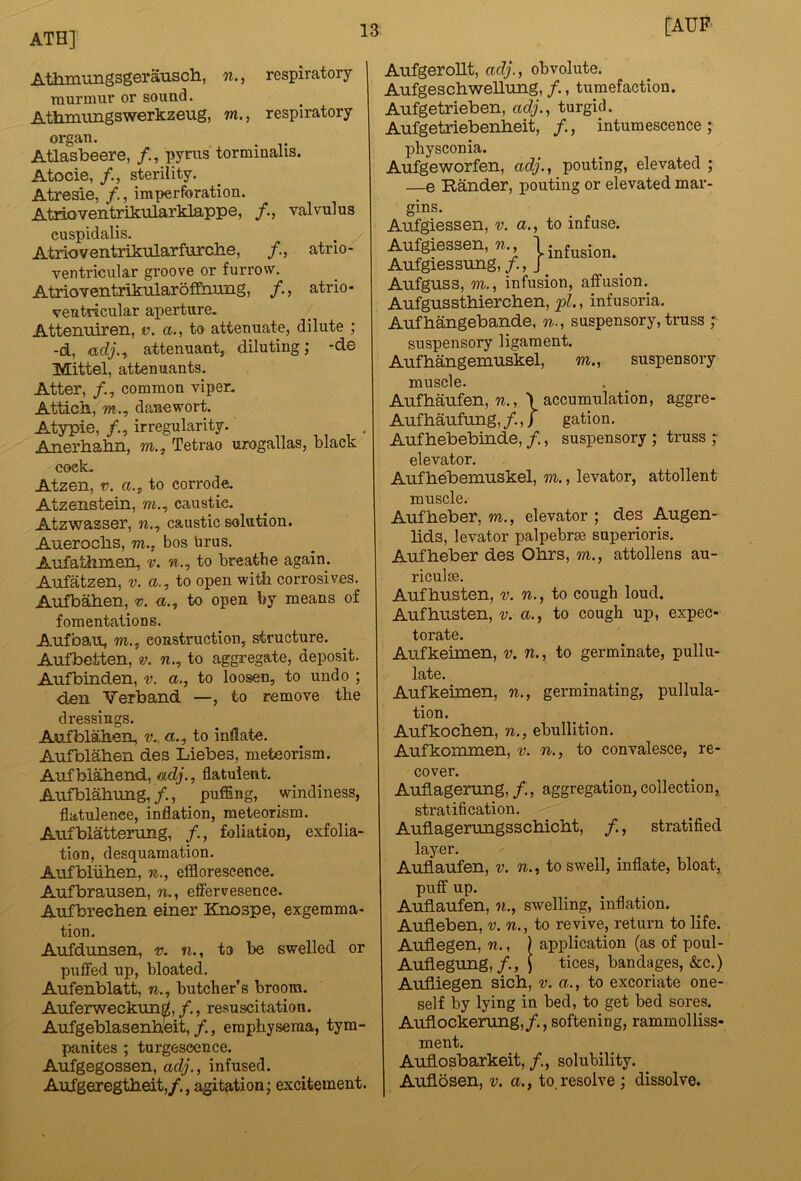 ATH] Athmungsgerausch, n., respiratory TQurtaur or sound. Atlimungswerkzeug, m., respiratory organ. Atlasbeere, /., pyms torminalis. Atocie, sterility. Atresie, /., imperforation. Atrioventrikularklappe, valvulus cuspidalis- Atrioventrikularfurche, /., atrio- ventricular groove or furrow. AtrioTentrikularoffiimig, atrio- ventricular aperture- Attenuiren, v, a., to attenuate, dilute ; -d, adj.^ attenuant, diluting; -de Mittel, attenuants. Alter, /., common viper- Atticii, m., danewort. Atypie, /., irregularity. Anerhalm, m., Tetrao urogallas, black coek- Atzen, V. a., to corrode, Atzenstein, w., caustic. Atzwasser, w., caustic solution. Aueroclis, m., bos tirus. Aufathmen, to breathe again. Aufatzen, v. a., to open with corrosives. Arifbahen, to open by means of fomentations. Aufban, m., construction, structure. Aufbetten, v. w., to aggregate, deposit. Aufbinden, v. a., to loosen, to undo ; den Verband —, to remove the dressings. Anffolahen, v.. a., to inflate. Aufblahen des Liebes, meteorism. Anfblaliend, flatulent. Anfblahung, /., puffing, windiness, flatulence, inflation, meteorism. Auiblattenmg, /., foliation, exfolia- tion, desquamation. Aufbliiben, n., effloreseence. Aufbrausen, n., effervesence. Aufbrechen einer Knospe, exgemma- tion. Aufdunsen, v. n., to be swelled or puffed up, bloated. Aufenblatt, n., butcher’s broom. Auferweckun^,/., resuscitation. Aufgeblasenb.eit, /., emphysema, tym- panites ; turgescence. Aufgegossen, adj., infused. Aufgeregtheit,/., agitation; excitement. [AUF AufgeroUt, adj., obvolute. Aufgeschwellung, /., tumefaction. Aufgetrieben, adj.^ turgid. Aufgetriebenheit, /., intumescence; physconia. Aufgeworfen, adj., pouting, elevated ; —e Rander, pouting or elevated mar- gins. Aufgiessen, v. a., to infuse. Aufgiessen, 7., I infusion. Aufgiessruig,/., J Aufguss, m., infusion, affusion.^ Au.fgussthierch.en, pi., infusoria. Aufhangebande, n., suspensory, truss ; suspensory ligament. Aufhangemuskel, m., suspensory muscle. Aufhaufen, %., \ accumulation, aggre- Aufhaufung, /.,) gation. Auf hebebinde, /,, suspensory ; truss ; elevator. Aufhebemuskel, m., levator, attollent muscle. Aufheber, m., elevator ; des Augen- lids, levator palpebrae superioris. Aufheber des Ohrs, m., attollens au- riculae. Aufhusten, v. n., to cough loud. Aufhusten, v. a., to cough up, expec- torate. Aufkeimen, v. n., to germinate, pullu- late. Aufkeimen, n., germinating, pullula- tion. Aufkochen, n., ebullition. Aufkommen, v. n., to convalesce, re- cover. AufLagerung, /., aggregation, collection, stratification. Auflagerungsschicht, /., stratified layer. Auflaufen, v. n., to swell, inflate, bloat, puff up. Auflaufen, n., swelling, inflation. Aufleben, v. n., to revive, return to life. Auflegen, w., ) application (as of poul- Auflegung,/., t tices, bandages, &c.) Aufliegen sich, v. a., to excoriate one- self by lying in bed, to get bed sores. Auflockerung,/., softening, rammolliss- ment. Auflosbarkeit, /., solubility. Auflosen, v. a., to.resolve ; dissolve.