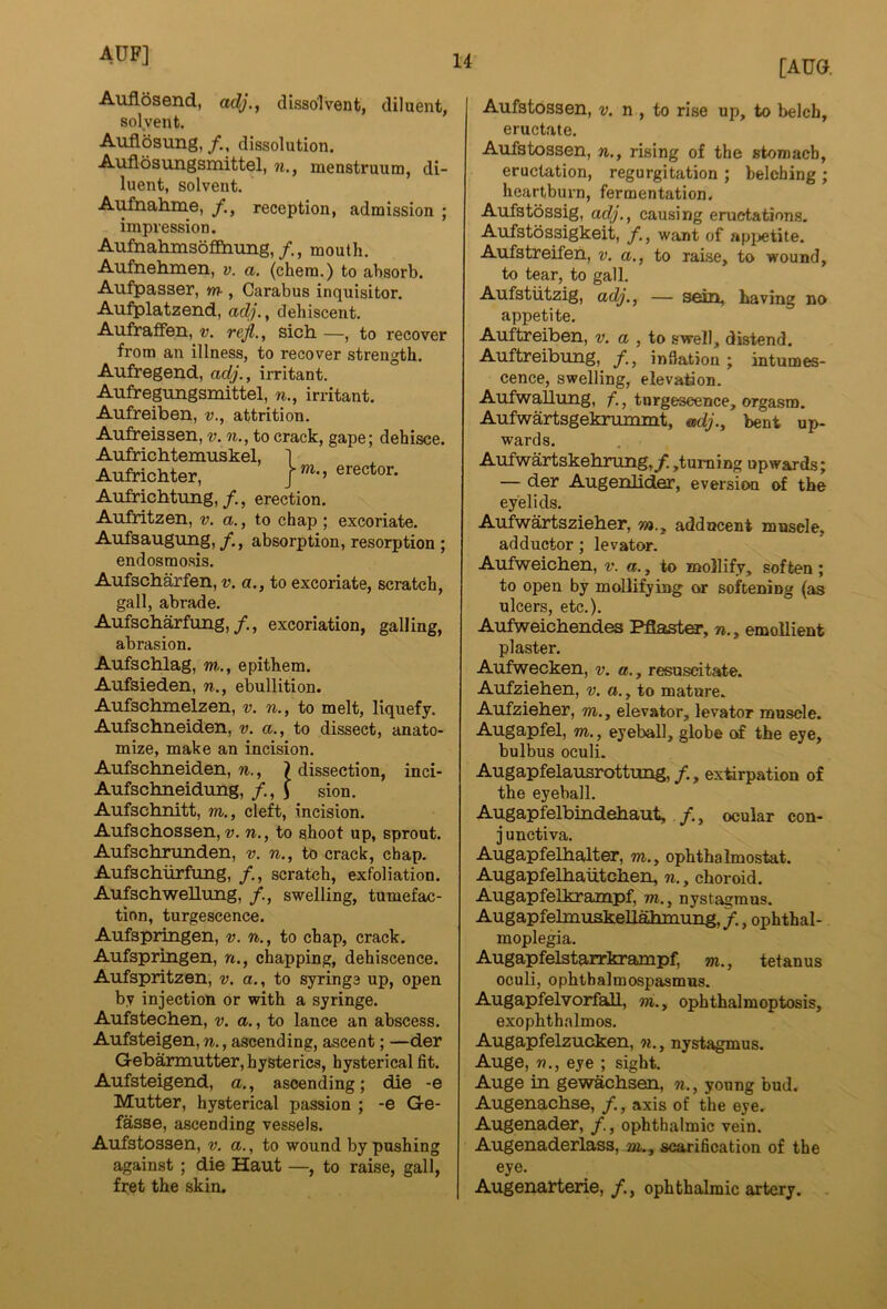 Anflosend, adj., dissolvent, diluent, solvent, Auflosung,/., dissolution. Auflosungsmittel, n., menstruum, di- luent, solvent. Aufnah.nie, f,^ reception, admission ; impression. Aufnahmsbfi&nmg,/., mouth. Aufnehmeii, v. a. (chera.) to absorb. Aufpasser, m-, Carabus inquisitor. Aufplatzend, adj., dehiscent. Aufraffen, v, refl., sich. —, to recover from an illness, to recover strength. Aufregend, adj., irritant. Aufregungsmittel, n., irritant. Aufreiben, v., attrition. j-m., erector. Aufreissen, v. n., to crack, gape; dehisce. Aufrichtemuskel, Aufrichter, AufricMung,/., erection. Aufritzen, v. a., to chap ; excoriate. Aufsaugung, /., absorption, resorption ; endosraosis. Aufsciiarfen, v. a., to excoriate, scratch, gall, abrade. Aufscharfung,/., excoriation, galling, abrasion. Aufschlag, m., epithem. Aufsieden, n., ebullition. Aufschmelzen, v. n., to melt, liquefy. Aufschneiden, v. a., to dissect, anato- mize, make an incision. Aufschneiden, 7i., ^dissection, inci- Aufschneidung, i sion. Aufschnitt, m., cleft, incision. Aufschossen, v. n., to shoot up, sprout. Aufschrunden, v. n., to crack, chap. Aufschurfimg, /., scratch, exfoliation. Aufschwellung, /., swelling, tumefac- tion, turgescence. Aufspringen, v. to chap, crack. Aufspringen, n., chapping, dehiscence. Aufspritzen, v. a., to syringe up, open by injection or with a syringe. Aufstechen, v. a., to lance an abscess. Aufsteigen, n., ascending, ascent; —der Gebarmutter, hysterics, hysterical fit. Aufsteigend, a., ascending; die -e Mutter, hysterical passion ; -e Ge- fasse, ascending vessels. Aufstossen, v. a., to wound by pushing against; die Haut —, to raise, gall, fret the skin. [AUG. Aufstossen, t>. n , to rise up, to belch, eructate. Aufstossen, n., rising of the stomach, eructation, regurgitation ; belching ; heartburn, fermentation, Aufstbssig, adj., causing eructations. Aufstossigkeit, /., want of api>etite. Aufstreifen, v. a., to rai.se, to wound, to tear, to gall. Aufstiitzig, adj., — sein, having no appetite. Auftreiben, v. a , to swell, distend. Auftreibung, f., inflation; intunoes- cence, swelling, elevation. Aufwallung, f., torgeseence, orgasm. Aufwartsgekrummt, adj., bent up- wards. Aufwartskelirung,^!,turning upwards; — der Augenlider, eversion of the eyelids. Aufwsirtszieher, r/>., adducent muscle, adductor; levator. Aufweichen, v. a., to mollify, soften ; to open by mollifying or softening (as ulcers, etc.). Aufweicbendes Pflaster, n., emollient plaster. Aiifwecken, v. a., resuscitate. Aufziehen, v, a., to mature. Aufzieber, m., elevator, levator muscle. Augapfel, m. , eyeball, globe of the eye, bulbus oculi. Augapfelausrottung,/., extirpation of the eyeball. Augapfelbindehaut, /,, ocular con- j unctiva. Augapfelbalter, m., ophthalmostat. Augapfelbaiitcben, n., choroid. Augapfelkrampf, m., nystagmus. Augapfelmuskeliaumiiig,/., ophthal- moplegia. Augapfelstarrkrampf, m., tetanus oculi, ophtbalmospasmus. Augapfelvorfall, w., ophthalmoptosis, exophthalmos. Augapfelzucken, w., nystagmus. Auge, n., eye ; sight. Auge in gewacbsen, n., young bud. Augenachse, /., axis of the eye. Augenader, /., ophthalmic vein. Augenaderlass, m., scarification of the eye. Augenatlerie,ophthalmic artery.