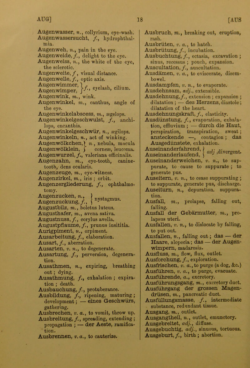 Augenwasser, w., collyrium, eye-wash. Augenwassersucht, hydrophthal- mia. Augenweh, w., pain in the eye, Augenweide,, delight to the eye. Augenweiss, n., the white of the eye, the sclerotic. Augenweite, /, visual distance. Augenwelle,optic axis. Augenwimmer, ] . , , Augenwimper, ]f-< Augenwink, m., wink. Augenwinkel, m., canthus, angle of the eye. Augenwinkelabscess, m., segelops. Augenwinkelgeschwiilst, ancki- lops, encanthis. Augenwinkelgeschwiir, n., aegilops. Augenwinkeln, n., act of winking. Augenwolkchen,) n., nebula, macula Augenwolklein, j corneae, leucoma. Augenwurzel, valeriana officinalis. Augenzahn, m., eye-tooth, canine- tooth, dens ocularis. Augenzeuge, m., eye-witness. Augenzirkel, m., iris ; orbit. Augenzergliederung, /., ophthalmo- tomy. Augenzuoken « j Augenzuckung,/., ) ■= Augustbilz, m., boletus luteus. Augusthafer, m., avena sativa. Augustnuss,/., corylus avella. Augustpflaume,/., prunus insititia. Aiirigpiment, n., orpiment. Ausarbeitung,/., elaboration. Ausart,/., aberration. Ausarten, v. n., to degenerate. Ausartimg, perversion, degenera- tion. Ausathmen, n., expiring, breathing out; dying. Ausathmung, exhalation ; expira- tion ; death. Ausbauchung, /., protuberance. Ausbildung, /., ripening, maturing; development; — eines Gescbwiirs, gathering. Ausbrechen, v. a., to vomit, throw up. Ausbreitung, /., spreading, extending ; propagation ; — der Aeste, ramifica- ■ tion. Ausbrennen, v.a., to cauterize. igmus. Ausbruch, m., breaking out, eruption, rash. Ausbriiten, v. a., to hatch. Ausbriitung,/., incubation. Ausbuchtung,/., ectasia, excavation; sinus, recessus ; pouch, expansion. Auscultation, /., auscultation. Ausdamen, v. a,, to eviscerate, disem- bowel. Ausdampfen, v. n., to evaporate. Ausdehnsam, adj., extensible. Ausdehnung,/., extension ; expansion ; dilatation; — des Herzens, diastole; dilatation of the heart. Ausdehnungskraft,/., elasticity. Ausdiinstung, /., evaporation, exhala- tion, effiuvium ; — durcb die Haut, perspiration, transpiration, sweat; ansteckende —, contagion; das Ausgediinstete, exhalation. Auseinanderfahrend,) 7. . Auseinanderlaufend, j “‘4' 'divergent. Auseinanderweicben, v. n., to sup- purate, to cause to suppurate; to generate pus. Auseitem, v. n., to cease suppurating ; to suppurate, generate pus, discharge. Auseiturn, w., depuration, suppura- tion. Ausfall, 7)1., prolapse, falling out, falling. Ausfall der Gebarmutter, m., pro- lapsus uteri. AusfaUen, v. ti., to dislocate by falling, to put out. AusfaUen, tj., falling out; das — der Haare, alopecia; das — der Augen- wimpem, madarosis. Ausfluss, 7)1., flow, flux, outlet. Ausforchung,/., exploration. Ausfriscben, v. a., to purge (a dog, &c.) Ausfiihren, 7>. a., to purge, evacuate. Ausfiihrende, a., excretory. Ausfiilirungsgang, m., excretory duct. Ausfiibrgang der grossen Magen- driisen, m., pancreatic duct. AusfuUungsmasse, /., intermediate substance, redundant tissue. Ausgang, m., outlet. AusgangtheU, 71., outlet, emunctory. Ausgebreitet, adj., diffuse. Ausgebuchtig, adj., sinuous, tortuous. Ausgeburt,/., birth; abortion.