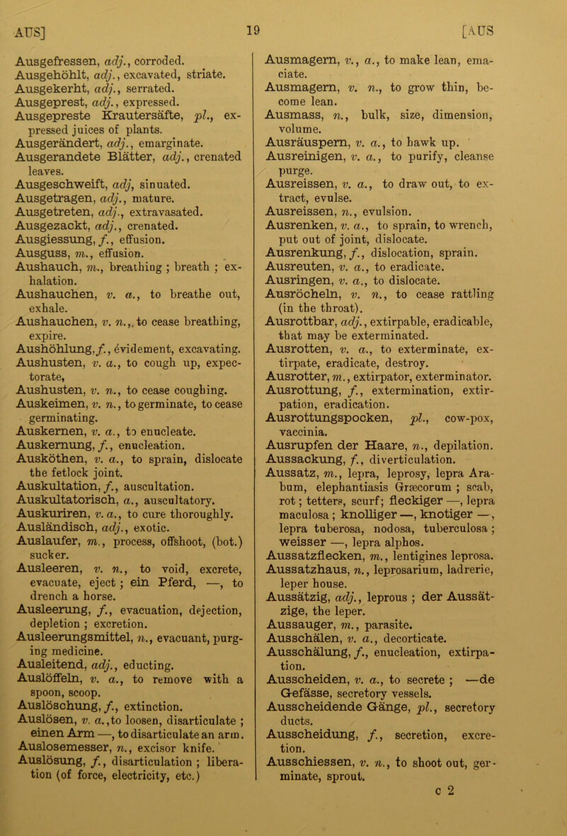 Ausgefressen, adj., corroded. Ausgehohlt, adj., excavated, striate. Ausgekerht, adj., serrated. Ausgeprest, adj., expressed. Ausgepreste Krautersafte, pi., ex- pressed juices of plants. Ausgerandert, adj., emarginate. Ausgerandete Blatter, adj., crenated leaves. Ausgeschweift, adj, sinuated, Ausgetragen, adj., mature. Ausgetreten, adj., extravasated. Ausgezackt, adj., crenated. Ausgiessung, /., effusion. Ausguss, m., effusion. Aushauch, m., breathing ; breath ; ex- halation. Aushauchen, v. a., to breathe out, exhale. Aushauchen, v. w.,.to cease breathing, expire. Aushohlung,/., ^videment, excavating. Aushusten, v. a., to cough up, expec- torate, Aushusten, v. n., to cease coughing. Auskeimen, v. n., to germinate, to cease germinating. Auskemen, v. a., to enucleate. Auskemung, /., enucleation. Auskothen, v. a., to sprain, dislocate the fetlock joint. Auskultation,/., auscultation. Auskultatorisch, a., auscultatory. Auskuriren, v. a., to cure thoroughly. Auslandisch, adj., exotic. Auslaufer, m., process, offsboot, (hot.) sucker. Ausleeren, v. n., to void, excrete, evacuate, eject; ein Pferd, —, to drench a horse. Ausleerung, /., evacuation, dejection, depletion ; excretion. Ausleerungsmittel, n., evacuant, purg- ing medicine. Ausleitend, adj., educting. Ausloffeln, v. a., to remove with a spoon, scoop. Ausloachung, /., extinction. Auslosen, v. a.,to loosen, disarticulate ; einen Arm —, to disarticulate an arm. Auslosemesser, n., excisor knife. Auslosung, disarticulation ; libera- tion (of force, electricity, etc.) Ausmagem, v., a., to make lean, ema- ciate. Ausmagem, v. n., to grow thin, be- come lean. Ausmass, n., bulk, size, dimension, volume. Ausrauspem, v. a., to hawk up. Ausreinigen, v. a., to purify, cleanse ])urge. Ausreissen, v. a., to draw out, to ex- tract, evulse. Ausreissen, n., evulsion. Ausrenken, v. a., to sprain, to wrench, put out of joint, dislocate. Ausrenkung,/., dislocation, sprain. Ausreuten, v. a., to eradicate. Ausringen, v. a., to dislocate. Ausrocheln, v. n., to cease rattling (in the throat). Ausrottbar, adj., extirpable, eradicable, that may be exterminated. Ausrotten, v. a., to exterminate, ex- tirpate, eradicate, destroy. Ausrotter, m., extirpator, exterminator. Ausrottung, /., extermination, extir- pation, eradication. Ausrottungspocken, pi., cow-pox, vaccinia. Ausrupfen der Haare, n., depilation. Aussackung, diverticulation. Aussatz, m., lepra, leprosy, lepra Ara- bum, elephantiasis Grsecorum ; scab, rot; tetters, scurf; fleckiger—, lepra maculosa; knoUiger —, knotiger —, lepra tuberosa, nodosa, tuberculosa; weisser —, lepra alphos. Aussatzflecken, m., lentigines leprosa. Aussatzhaus, n., leprosarium, ladrerie, leper house. Aussatzig, adj., leprous ; der Aussat- zige, the leper. Aussauger, m., parasite. Aussch^en, v. a., decorticate. Ausschalung, /., enucleation, extirpa- tion. Ausscheiden, v. a., to secrete ; —de Gefasse, secretory vessels. Ausscheidende Gange, pi., secretory ducts. Ausscheidung, secretion, excre- tion. Ausschiessen, v. n., to shoot out, ger - minate, sprout. c 2