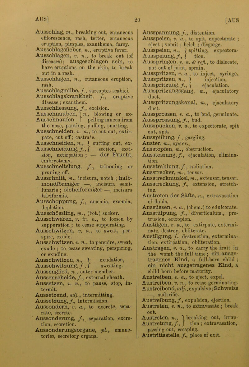 Ausschlag, m., breaking out, cutaneous efflorescence, rash, tetter, cutaneous eruption, pimples, exanthema, farcy. Ansschlagsfleber, n., eruptive fever. Ausschlagen, v. n., to break out (of diseases); ausgeschlagen sein, to have eruptions on the skin, to break out in a rash. Ausschlagen, n., cutaneous eruption, rash. Ausschlagmilbe, /., sarcoptes scabiei. Ausschlagskrahkheit, /., eruptive disease ; exanthem. Ausschliessung, /., excision. Ausschnauben, In., blowing or ex- Ausschnaufen f polling mucus from the nose, panting, puffing, snorting. Ausschneiden, v. a., to cut out, extir- pate, cut off; castra^ e. Ausschneiden, n., > cutting out, ex- Ausschneidung, /., j section, exfi- sion, extirpation ; — der Frucht, embryotomy. Ausschneiteltmg, /., trimming or pruning off. Ausschnitt, m., incisura, notch ; halb- mondformiger —, incisura semi- lunaris ; sichelformiger —, incisura falciformis, Ausschoppung, /., anaemia, exaemia, depletion. Ausschossling, m., (hot.) sucker. Ausschwaren, v. ir. n., to loosen by suppuration ; to cease suppurating. Ausschwitzen, v. a., to sweat, per- spire, exude. Ausschwitzen,?;. n., to perspire, sweat, exude ; to cease sweating, perspiring, or exuding. Ausschwitzen, n., \ exudation, Ausschwitzung, /, f sweating. Aussenghed, n., outer member. Aussenscheide, /., external sheath. Aussetzen, v. n., to pause, stop, in- termit. Aussetzend, ad.j., intermitting. Aussetzung, /., intermission. Aussondem, v. a., to excrete, sepa- rate, secrete. Aussonderung, /., separation, excre- tion, secretion. Aussonderungsorgane, j>l., emunc- tories, secretory organs. Ausspannung,/., distention. Ausspeien, v. a., to spit, expectorate ; eject ; vomit; bc-lch ; disgorge. Ausspeien, «., ) spifting, expectora- Ausspeiung, /., \ tion. Ausspringen, v. a. refl., to dislocate, put out of joint, sprain. Ausspritzen, v. a., to inject, syringe. Ausspritzen, n., | injecUon, Ausspritzung,/., \ ejaculation. Ausspritzungsgang, m., ejaculatory duct. Ausspritzungskanal, m., ejaculatory duct. Aussprossen, v. a., to bud, germinate. Aussprossung,/., bud. Ausspucken, v. a., to expectorate, spit out, spit. Ausspulimg,/., gargling. Auster, w., oyster-. Ausstopfen, m., obstruction. Ausstossung,/., ejaculation, elimina- tion. Ausstrahlung, /., radiation. Ausstrecker, m., tensor. Ausstreckmuskel, m., extensor, tensor. Ausstreckung, /., extension, stretch- ing. Austreten der Safte, n., extravasation of fluids. Aussiissen, v. a., (chem.) to edulcorate. Ausstiilpung, /., diverticulum., pro- trusion, ectropion. Austilgen, v. a., to extirpate, extermi- nate, destroy, obliterate. Austilgung,/., destruction, extermina- tion, extirpation, obliteration. Austragen, v. a., to carry the fruit in the womb the full time ; ein ausge- tragenes Kind, a full-born child ; ein nicht ausgetragenes Kind, a child born before maturity. Austreiben, v. a., to eject, expel. Austreiben, v. n., to cease germinating. Austreibend, adj., expulsive; Schweiss —, sud3rific. Austreibung,/, expulsion, ejection. Austreten, v. n., to extravasate ; break out. Austreten, n., 1 breaking out, irrup- Austretung,/., j tion ; extravasation, passing out, escaping. Austrittsstelle, /., place of exit.