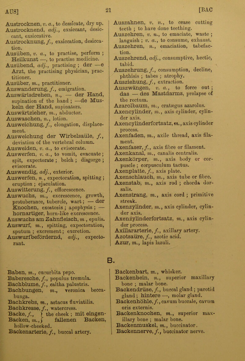 Austrocknen, v. a., to dessicate, dry up. Austrocknend, adj., exsiccant, desic- cant, exsiccative. Austrocknung,/., exsiccation, desicca- tion. Ausiiben, v. a., to practise, perform ; Heilkunst —, to practise medicine. Ausiibend, adj., practising ; der —e Arzt, the practising physician, prac- titioner. Ausiiber, m., practitioner. Auswanderung,/., emigration. Auswartsdreben, n., — der Hand, supination of the hand ; —de Mus- keln der Hand, supinators. Auswartzieher, m., abductor. Auswascben, n., lotion. Ausweichung,/., elongation, displace- ment. Ausweicbung der Wirbelsaiile, deviation of the vertebral column. Ausweiden, v. a., to eviscerate. Auswerfen, v. a., to vomit, evacuate; spit, expectorate ; belch ; disgorge ; eviscerate. Auswendig, adj., exterior. Auswerfen, n., expectoration, spitting; eruption ; ejaculation. Auswitterung, /., efflorescence. Auswucbs, m., excrescence, growth, protuberance, tubercle, wart; — der Knochen, exostosis ; apophysis ; — bomartiger, horn-like excrescence. Auswucbs am Zabnfleiscb, m., epulis. Auswurf, m., spitting, expectoration, sputum ; excrement; excretion. Auswurfbefordernd, adj., expecto- rant. Auszabnen, v, n., to cease cutting teeth ; to have done teething. Auszebren, v. n., to emaciate, waste ; languish ; v. a., to consume, exhaust. Auszebren, oi., emaciation, tabefac- tion. Auszebrend, adj., consumptive, hectic, tabid. Auszebrung,/., consumption, decline, phthisis ; tabes ; atrophy. Ausziebung, /., extraction. Auszwangen, v. a., to force out; das — des Mastdarms, prolapse of the rectum. Azarolbaum, m., cratmgus azarolus. AxencyUnder, m., axis cylinder, cylin- der axis, Axencylinderfortsatz, m., axis cylinder process. Axenfaden, m., axile thread, axis fila- ment. Axenfaser,/., axis fibre or filament. Axenkanal, m., canalis centralis. Axenkorper, m., axis body or cor- puscle ; corpusculum tactus. Axenplatte, /., axis plate. Axenscblaucb, m., axis tube or fibre. Axenstab, m., axis rod ; chorda dor- salis. Axenstrang, m., axis cord; primitive streak. AxenzyUnder, m., axis cylinder, cylin- der axis. Axenzylinderfortsatz, m., axis cylin- der process. AxUlararterie,/., axillary artery. Azotsaiire, /., azotic acid. Azur, m., lapis lazuli. B. Baben, m., cucurbita pepo. Baberescbe,/,, populus tremula. Bacbblume, /., caltha palustris. Bacbbungen, m., veronica becca- bunga. Bacbkrebs, m., astacus fiuviatilis. Bacbkresse, /., watercress. Backe, /., f the cheek ; mit eingen- Backen, m.,j faUenen Backen, hollow-cheeked. Backenaxterie,/., buccal artery. Backenbart, m., whisker. Backenbein, n., superior maxillary bone ; malar bone, Backendriise, /,, buccal gland; parotid gland; bintere—, molar gland. Backenboble, /., cavum buccale, cavum oris externis. Backenknocben, m., superior max- illary bone ; malar bone. Backenmuskel, m., buccinator. 1 Backennerve,/., buccinator nerve.