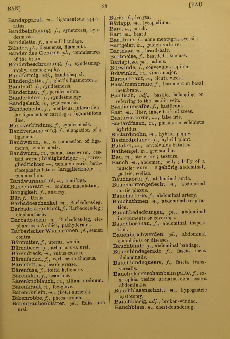[BAU Bandapparat, m., ligamentous appa- ratus. Bandbeinfiigung, /., syneurosis, syn- desmosis. Bandelette,/., a small bandage. Bander, ligaments, filaments. Bander des Gehirns, pZ., commissures of the brain. Banderbeschreibung, /., syndesmog- raphy, desmography. Bandformig, ady., band-shaped. Banderglottis,/., glottis ligamentosa. Bandbaft, /., syndesmosis. Banderhaut, /., peridesmium. Banderlehre,/., syndesmology. Bandgelenk, n., syndesmosis. Bandscbeibe, /., meniscus, interarticu- lar ligament or cartilage; ligamentous disc. Bandverbindung, /., syndesmosis. Bandverlangerung,/., elongation of a ligament. Bandwesen, n., a connection of liga- ments, syndesmosis. Bandwurm, m., taenia, tapeworm, ces- toid worm; breitgliednger —, kurz- gliedrichter —, taenia vulgaris, both- riocephalus latus ; langgliedriger , taenia solum. Bandwnrmmittel, n., taenifuge. Bangenkraut, n., conium maculatum. Bangigkeit,/., anxiety. Bar, /., Ursus. Barbadoeschenkel, m., Barbadoes-leg. Barbadoskrankbeit,/., Barbadoes-leg; elephantiasis. Barbadosbein, n., Barbadoes-leg, ele- phantiasis Arabica, pachydermia. Barbariscber Wurmsamen, pL, semen contra. Barmutter, /., uterus, womb. Barenbeere,/., arbutus uva ursi. Barendreck, w., rubus csesius. Barenfackel,verbascum thapsus. Barenfett, n., bear’s grease. Barenfuss,/., foetid hellebore. Barenklan,/., acanthus. Barenknoblaucb, m., allium ursinum. Barenkraut, n., fox-glove. Barenobrlein, m., (bot.) auricula. Barenrobbe,, phoca ursina. Barentraubenblatter, pL, folia urae ursi. Baria, /., baryta. Barlapp, m., lycopodium. Bars, n., perch. Bart, m., beard. Bartfinne,/., acne mentagra, sycosis. Bartgeier, m., golden vulture. Bartbaar, n., beard-hair. Bartmeise,/., bearded titmouse. Bartspitze,j3^, palpus. Barwinde,/., convovulus sepium. Brawinkel, ?n., vinca major. Barzenkraut, n., cicuta virosa. Basabnembrane,/., basement or basal membrane. BasHiscb, adj., basilic, belonging or referring to the basilic vein. Basibcumsalbe, /., basilicum. Bast, m., liber, inner bark of trees. Bastardakorus, m., false iris. Bastardfasan, m., phasianus colchicus hybridus. Bastardmobn, m., hybrid poppy. Bastardpfianze,/., hybrid plant. Bataten, m., convolvulus batatas. Batbengel, m, germander. Bau, m., structure; texture. Baucb, m., abdomen, belly ; belly of a muscle; zum —e geborig, abdominal, gastric, coeliac. Baucbaorta,/., abdominal aorta. Baucbaortengeflecbt, n., abdominal aortic plexus. Baucbarterie,/., abdominal artery.^ Baucbatbmen, n., abdominal respira- tion. Baucbbedeckungen, pL, abdominal integuments or coverings. ^ Baucbbescbau, /., abdominal inspec- tion. Baucbbescbwerden, pl.^ abdominal complaints or diseases. Baucbbinde,/., abdominal bandage. Baucbbindegerade, /., fascia recta abdominalis. Baucbbindequeere, /., fascia trans- versalis. Baucbblasenscbambeinspalte, /., ex- strophia vesicse urinarim cum fissura abdominalis. Baucbblasenscbnitt, m., hypogastric cystotomy. Baucbblasig, adj., broken-winded. Baucbblass, n., chest-foundering.