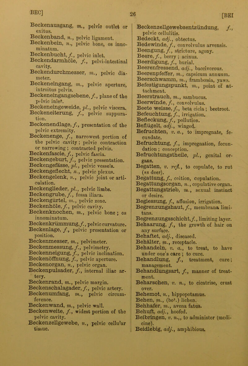 Beckenausgang, m., pelvic outlet or exit us. Beckenband, n., pelvic ligament. Beckenbein, n., pelvic bone, os inno- minatura. Beckenbucht, /, pelvic inlet. Beckendarmbole, pelvi-intestinal cavity. Beckendurcbmesser, m., pelvic dia- meter. Beckeneingang, m., pelvic aperture, introitus pelvis. Beckeneingangsebene, /., plane of the pelvic inlet. Beckeneingeweide, pelvic viscera. Beckeneiterung, pelvic suppura- tion. Beckenendlage,/., presentation of the pelvic extremity. Beckenenge, narrowest portion of the pelvic cavity ; pelvic contraction or narrowing ; contracted pelvis. Beckenfascie,/., pelvic fascia. Beckengeburt,/., pelvic presentation. Beckengefasse, , pelvic vessels. Beckengeflecbt, n., pelvic plexus. Beckengelenk, n., pelvic joint or arti- culation. Beckenglieder, pi., pelvic limbs. Beckengrube,/., fossa iliaca. Beckengiirtel, m., pelvic zone. Beckenbole,, pelvic cavity. Beckenknochen, m., pelvic bone ; os innominatum. Beckenkriimmung,/., pelvic curvature. Beckenlage, /., pelvic presentation or position. Beckemnesser, m., pelvimeter. Beckenmessung,/., pelvimetry. Beckenneigung,pelvic inclination. BeckenofEhiing,/., pelvic aperture. Beckenorgan, n., pelvic organ. Beckenpulsader, /., internal iliac ar- tery. Beckenrand, m., pelvic margin. Beckenschalagader, /., pelvic artery. Beckentimfang, m., pelvic circum- ference. Beckenwand, m., pelvic wall. Beckenweite, /., widest portion of the pelvic cavity. Beckenzellgewebe, n., pelvic cellular tissue. [BE! Beckenzellgewebsentzundung, /., pelvic cellulitis. Bedeckt, adj., obtectus. Bedewinde,/., convolvulus arvensis. Beengung,stricture, agony. Beere, /,, berry ; acinus. Beerdigung,/., burial. Beerenfressend, adj., baccivorous. Beerenpfeffer, m., capsicum annuum. Beerschwamm, m., framboesia, yaws. Befestigungspunkt, m., point of at- tachment. Beerstrauch, m., sambucus. Beerwinde,/., convolvulus. Beete weisse,/., betacicla; beetroot. Befeuchtung, /., irrigation. Beflecktmg,/., pollution. Befliigelt, adj., winged. Befrucbten, v. a., to impregnate, fe- cundate. Befrucbtung, impregnation, fecun- dation ; conception. Befruchtungstbeile, pi., genital or- gans. Begatten, v. rejl., to copulate, to rut (as deer). Begatttmg,/., coition, copulation. Begattungsorgan, n., copulative organ. Begattungstrieb, m., sexual instinct or desire. Begiessung,/., affusion, irrigation. Begrenzungsbaut,/., membrana limi- tans. Begrenzungsscbicbt,/., limiting layer. Bebaarting, the growth of hair ou any surface. Bebaftet, adj., diseased. Bebalter, m., receptacle. Bebandeln, v. a., to treat, to have under one’s care ; to cure. Bebandlung, /., treatment, cure; management. Bebandlungsart, /., manner of treat- ment. Bebarscben, v. n., to cicatrise, crust over. Bebemot, n., hippopotamus. Beben, m., (bot.) lichen. Bebbafer, m., avena fatua. Bebuft, adj., hoofed. Beibringen, v. n.,, to administer (medi- cine). Beidlebig, adj., amphibious.