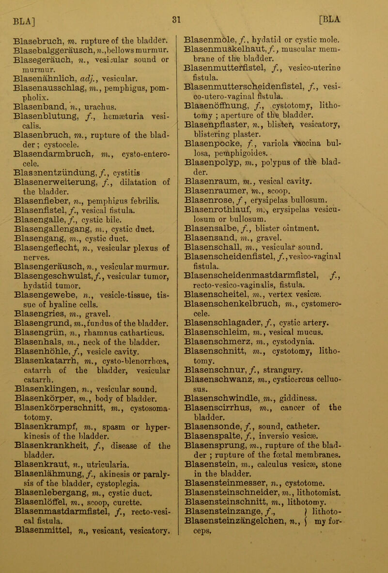 Blasebruch, m. rupture of the bladder. Blasebalggerausch, w.,bellows murmur. Blasegeraucb, n., vesicular sound or murmur. Blasenahnlich, ad}., vesicular. Blasenausschlag, m., pemphigus, pom- pholix. Blasenband, n., urachus. Blasenblutung, hemaeturia vesi- calis. Blasenbruch, m., rupture of the blad- der ; cystocele, Blasendarmbrucb, m., cysto-entero- cele. Blassnentziindxing,cystitis Blasenerweiternng, /,, dilatation of the bladder. Blasenfleber, n., pemphigus febrilis. Blasenfistel, vesical fistula. Blasengalle, cystic bile. Blasengallengang, m., cystic duct. Blasengang, m., cystic duct. Blasengeflecbt, n., vesicular plexus of nerves. Blasengerauscb, n., vesicular murmur. Blasengeschwulst,/., vesicular tumor, hydatid tumor. Blasengewebe, n., vesicle-tissue, tis- sue of hyaline cells. Blasengries, m., gravel. Blasengrund, m., fundus of the bladder. Blasengriin, n., rhamnus catharticus. Blasenhals, m., neck of the bladder. Blasenboble,/., vesicle cavity. Blasenkatarrh, m., cysto-blenorrhoea, catarrh of the bladder, vesicular catarrh. Blasenklingen, n., vesicular sound. Blasenkorper, m., body of bladder. Blasenkorpersclmitt, m., cystosoma- totomy. Blasenkrampf, m., spasm or hyper- kinesis of the bladder. Blasenkrankbeit, /., disease of the bladder. Blasenkraut, n., utricularia. Blasenlahmung, /., akinesis or paraly- sis of the bladder, cystoplegia. Blasenlebergang, m., cystic duct. Blasenloffel, m., scoop, curette. Blasenmastdarmflstel, /., recto-vesi- cal fistula. Blasemnittel, n., vesicant, vesicatory. Blasenmble,/,, hydatid or cystic mole. Blasenmuskelhaut,/., muscular mem- brane of the bladder. Blasenmutterfistel, /., vesico-uterine fistula. Blasenmutterscheidenfistel, /., vesi- co-utero-vaginal fistula. Blasenofiiiiuig, cystotomy, litho- tomy ; aperture of the bladder. Blasenpflaster, w., blister, vesicatory, blistering plaster. Blasenpocke, f., variola Vlaccina bul- losa, pemphigoides. Blasenpolyp, m., polypus of thb blad- der. Blasenraiun, m., vesical cavity. Blasenranmer, m., scoop. Blasenrose, /, erysipelas bullosum. Blasenrotblauf, m.', erysipelas vesicu- losum or bullosum. Blasensalbe, /., blister ointment. Blasensand, m., gravel. Blasenschall, m., vesicular sound. Blasenscbeideniistel, /. ,vesico-vaginal fistula. Blasenscheidenmastdarmflstel, /., recto-vesico-vaginalis, fistula. Blasenscheitel, m., vertex vesicse. Blasenscbenkelbrucb, m., cystomero- cele. Blasenscblagader, /., cystic artery. Blasenschleim, m., vesical mucus. Blasenschmerz, m., cystodynia. Blasenschnitt, m., cystotomy, litho- tomy. Blasenschmir,/., strangury. Blasenschwanz, m., cysticercus celluo- sus. Blasenschwindle, m., giddiness. Blasenscirrbus, m., cancer of the bladder. Blasensonde,/., sound, catheter. Blasenspalte,/., inversio vesica. Blasensprung, m., rupture of the blad- der ; rupture of the foetal membranes. Blasenstein, m., calculus vesicae, stone in the bladder. Blasensteinmesser, n., cystotome. Blasensteinschneider, m., lithotomist. Blasensteinsclmitt, m., lithotomy. Blasensteinzange, ] lithoto- Blasensteinztogelclien, n., f my for- ceps.