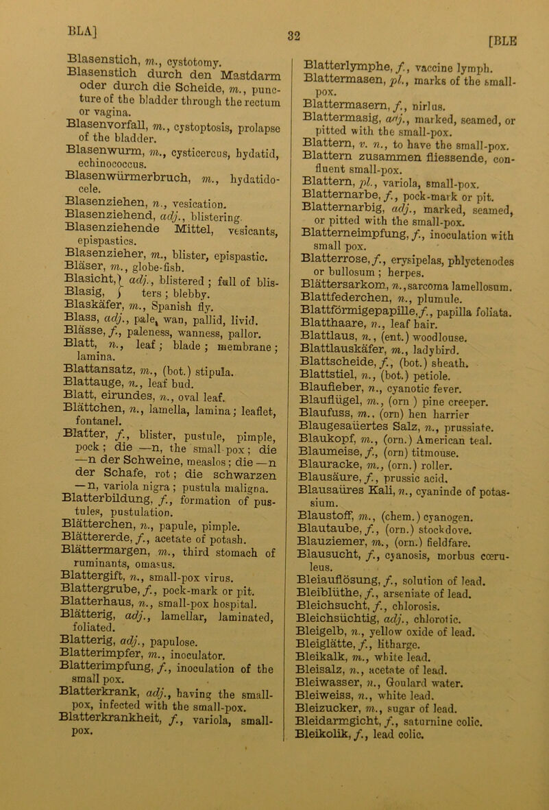 [BLE 331as©iistich, m., cystotomy. Blasenatich durch den Mastdarm Oder durch die Scheide, m., punc- ture of the bladder through the rectum or vagina. Blasenvorfall, m., cystoptosis, prolapse of the bladder. Blasenwurm, m., cysticercus, hydatid, echinococcus. Blasenwiirmerbruch, m., hydatido- cele. Blasenziehen, n., vesication. Blasenziehend, adj.^ blistering. Blasenziehende Mittel, vesicants, epispastics. Blasenzieher, w., blister, epispastic. Blaser, m., globe-fish. Blasicht,) adj., blistered; full of blis- Blasig, f ters ; blebby. Blaskafer, m., Spanish fly. Blass, adj., pale^ wan, pallid, livid. Blasse,/., paleness, wanness, pallor. Blatt,^ n,, leaf ; blade ; membrane ; lamina. Blattansatz, m., (bot.) stipula. Blattauge, leaf bud. Blatt, eirundes, n., oval leaf. Blattchen, n., lamella, lamina; leaflet, fontanel. Blatter, /., blister, pustule, pimple, pock; die —n, the small pox; die —n der Schweine, measlos; die —n der Schafe, rot; die schwarzen —n, variola nigra ; pustula maligna. BlatterbUdung, /, formation of pus- tules, postulation. Blatterchen, n., papule, pimple. Blattererde,/., acetate of potash. Blattermargen, m., third stomach of ruminants, omasus. Blattergift, n., small -pox virus. Blattergrube,/., pock-mark or pit. Blatterhaus, n., small-pox hospital. Blatterig, adj., lamellar, laminated, foliated. Blatterig, adj., papulose. Blatterimpfer, m., inoculator. Blatterimpfung,/, inoculation of the small pox. Blatterkrank, adj., having the small- pox, infected with the small-pox. Blatterkrankheit, variola, small- pox. Blatterlymphe,/., vaccine lymph. Blattermasen, pi., marks of the small- pox. Blattermasem,/., nirlus. Blattermasig, aaj., marked, seamed, or pitted with the small-pox. Blattem, v. n., to have the small-pox. Blattem zusaimnen fliessende, con- fluent small-pox. Blattem, variola, small -pox. Blattemarbe, y., pock-mark or pit. Blattemarbig, adj., marked, seamed, or pitted with the small-pox. Blattemeimpfung, /., inoculation with small pox. Blatterrose,/., erysipelas, phlyctenodes or bullosum ; herpes. Blattersarkom, w., sarcoma lamellosum. Blattfedercben, n., plumule. BlattformigepapiUe,/., papilla foliata. Blatthaare, n., leaf hair. Blattlaus, n., (ent.) woodlouse. Blattlauskafer, m., ladybird. Blattscheide,/., (bot.) sheath. Blattstiel, n., (bot.) petiole. Blaufleber, n., cyanotic fever. Blaufliigel, m., (om ) pine creeper. Blaufuss, m.. (orn) hen harrier Blaugesaiiertes Salz, n., prussiate. Blaukopf, m., (orn.) American teal. Blaumeise, f., (orn) titmouse. Blauracke, m., (orn.) roller. Blausaure,, prussic acid, Blausaiires Kali, n., cyaninde of potas- sium. Blaustoff, m., (chem.) cyanogen. Blautaube,/., (orn.) stockdove. Blauziemer, m., (orn.) fieldfare. Blausucht, f., cyanosis, morbus coeru- leus. Bleiauflosung,/., solution of lead. Bleibliithe, /., arseniate of lead. Bleicbsucbt,/., chlorosis. Bleicbsiicbtig, adj., chlorotic. Bleigelb, n., yellow oxide of lead. Bleiglatte,/., litharge. Bleikalk, m., white lead. Bleisalz, n., acetate of lead. Bleiwasser, n., Goulard water. Bleiweiss, n., white lead. Bleizucker, m., sugar of lead. Bleidanngicbt,/., saturnine colic. Bleikolik,lead colic.