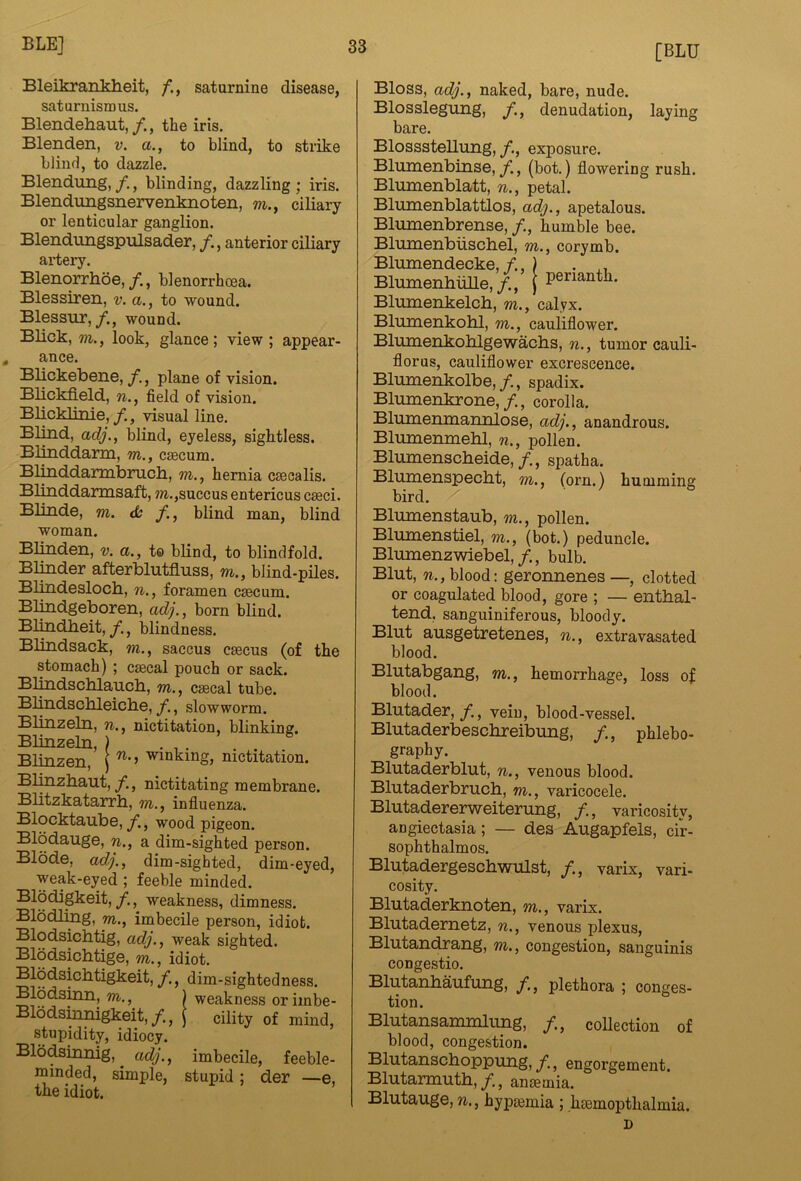 BleikrarLkheit, saturnine disease, saturnisn)us. Blendehaut,/., the iris. Blenden, v. a., to blind, to strike blind, to dazzle. Blendung,/., blinding, dazzling; iris. Blendungsnervenknoten, m., ciliary or lenticular ganglion. Blendungspulsader, /., anterior ciliary artery. Blenorrhoe,/., blenorrhoea. Blessiren, v. a., to wound. Blessur,wound. Blick, m., look, glance; view ; appear- , ance. Blickebene, /., plane of vision. Blickfield, w., field of vision. Blicklinie, /., visual line. Blind, adj., blind, eyeless, sightless. Blinddarm, m., caecum. Blinddarrabnich., m., hernia caecalis. Blinddarmsaft, m.,suecus entericus caeci. Blinde, m. tb /., blind man, blind woman. Blinden, v. a., to blind, to blindfold. Blinder affcerblutfluss, m., blind-piles. Blindesloch, w., foramen caecum. Blmdgeboren, adj., born blind. Blindheit, f., blindness. Blindsack, m., saccus caecns (of the stomach) ; caecal pouch or sack. Blmdschlaucb, m., caecal tube. Blindschleiche, f., slowworm. Blinzeln, n., nictitation, blinking. Blinzeln, ) ... Blinzen, \ nictitation. Bl^zbaut, y., nictitating membrane. Blitzkatarrb, m., influenza. Blocktaube, f., wood pigeon. Blodauge, n., a dim-sighted person. Blode, adj., dim-sighted, dim-eyed, weak-eyed ; feeble minded. /•, weakness, dimness. Blodling, m., imbecile person, idiot. Blodsichtig, adj., weak sighted. Blodsicbtige, m., idiot. Blodsicbtigkeit, dim-sightedness. Blodsinn, m., ) weakness or iinbe- Bldds^gkeit,/., i cility of mind, stupidity, idiocy. Blodsinnig, ^ adj., imbecile, feeble- minded, simple, stupid; der —e, the idiot. Bloss, adj., naked, bare, nude. Blosslegung, denudation, laying bare. Blossstellung,/., exposure. Blumenbinse,/., (bot.) flowering rush. Blumenblatt, n., petal. Blumenblattlos, adj., apetalous. Blumenbrense, /., humble bee. Blmnenbiischel, m., corymb. Blumendecke, f.,) . Blumenhiille,/., [ penanth. Blmnenkelch, m., calyx. Blumenkohl, m., cauliflower. Blumeiikolilgewachs, n., tumor cauli- florus, cauliflower excrescence. Bliimenkolbe,/., spadix. Blmnenkrone,/., corolla. Blumenmannlose, adj., anandrous. Blumenmehl, n., pollen. Blumenscbeide,/., spatha. Bliunenspecbt, m., (orn.) humming bird, z' Blumenstaub, m., pollen. Bliunenstiel, m., (bot.) peduncle. Blumenzwiebel,/., bulb. Blut, n., blood; geronnenes —, clotted or coagulated blood, gore ; — entbal- tend, sanguiniferous, bloody. Blut ausgetretenes, n., extravasated blood. Blutabgang, m., hemorrhage, loss of blood. Blutader, f., vein, blood-vessel. Blutaderbesclireibung, /., phlebo- graphy. Blutaderblut, n., venous blood. Blutaderbruch, m., varicocele. Blutadererweiterung, /., varicosity, angiectasia; — des Augapfels, cfr- sophthalmos. Blutadergescbwulst, /., varix, vari- cosity. Blutaderknoten, m., varix. Blutadernetz, n., venous plexus, Blutandrang, m., congestion, sanguinis congestio. Blutanbaufung, plethora ; conges- tion. Blutansammlung, /., collection of blood, congestion. Blutanschoppung, f., engorgement. Blutarmutb,/, anemia. Blutauge, n., hypjemia ; haemopthalmia. D