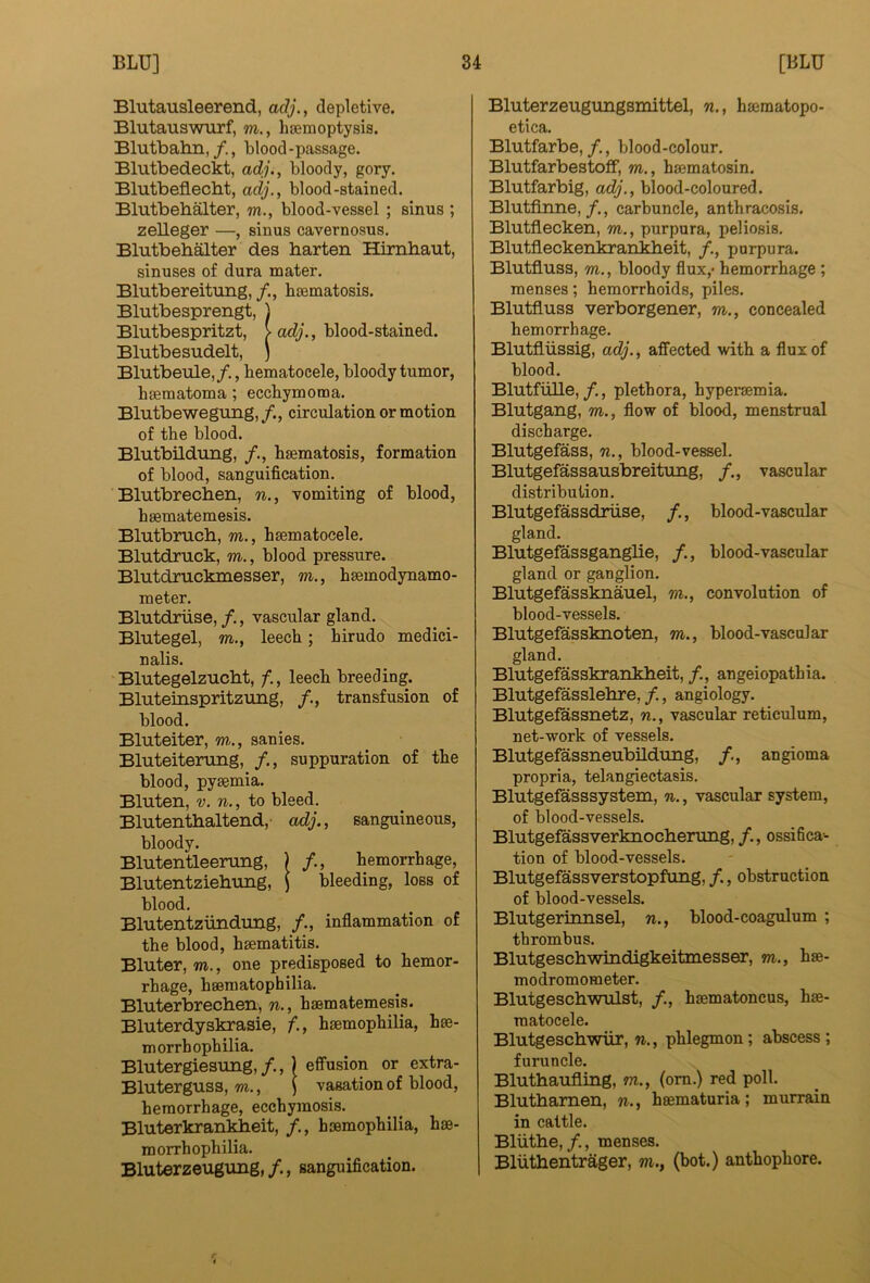 Blutausleerend, adj., depletive. BlutauswTirf, m., haemoptysis. Blutbalin,blood-passage. Blutbedeckt, adj., bloody, gory. Blutbeflecbt, adj., blood-stained. Blutbeb^ter, w., blood-vessel ; sinus ; zelleger —, sinus cavernosus. Blutbebalter des harten Himhaut, sinuses of dura mater. Blutbereitung, haematosis. Blutbesprengt, 1 Blutbespritzt, > adj., blood-stained. Blutbesudelt, j Blutbeule,/., hematocele, bloody tumor, haematoma; ecchymoma. Blutbewegung, /., circulation or motion of the blood. Blutbildung, haematosis, formation of blood, sanguification. Blutbrechen, vomiting of blood, haematemesis. Blutbruch, m., haematocele. Blutdruck, m., blood pressure. Blutdruckmesser, m., haemodynamo- meter. Blutdriise, /., vascular gland. Blutegel, m., leech; hirudo medici- nalis. Blutegelzucbt, f., leech breeding. Bluteinspritzung, transfusion of blood. Bluteiter, m., sanies. Bluteitenmg, /., suppuration of the blood, pyaemia. Bluten, V. n., to bleed. Blutenthaltend, adj., sanguineous, bloody. Blutentleenmg, ) /., hemorrhage, Blutentziebimg, ( bleeding, loss of blood. Blutentzundung, inflammation of the blood, haematitis. Bluter, m., one predisposed to hemor- rhage, haematophilia. Bluterbrechen, n., haematemesis. Bluterdyskrasie, f., haemophilia, hae- morrhophilia. Blutergiesung,/.,) effusion or extra- Bluterguss, m., | vasation of blood, hemorrhage, ecchymosis. Bluterkrankbeit, /., haemophilia, hae- morrhophilia. Bluterzeugung, /., sanguification. Bluterzeugungsmittel, w., haeraatopo- etica. Blutfarbe, /., blood-colour. Blutfarbestoff, m., haematosin. Blutfarbig, adj., blood-coloured. Blutflnne, /., carbuncle, anthraicosis. Blutflecken, m., purpura, peliosis. Blutfleckenkrankheit, /., purpura. Blutfluss, m., bloody flux,- hemorrhage ; menses; hemorrhoids, piles. Blutfluss verborgener, m., concealed hemorrhage. Blutfliissig, adj., affected with a flux of blood. Blutfulle,/., plethora, hyperaemia. Blutgang, m., flow of blood, menstrual discharge. Blutgefass, n., blood-vessel. Blutgefassausbreitung, /., vascular distribution. Blutgefassdriise, /., blood-vascular gland. Blutgefassganglie, /., blood-vascular gland or ganglion. Blutgefassknauel, m., convolution of blood-vessels. Blutgefassknoten, m., blood-vascular gland. Blutgefasskrankheit, /., angeiopathia. Blutgefasslebre, /., angiology. Blutgefassnetz, n., vascular reticulum, net-work of vessels. Blutgefassneubildung, /., angioma propria, telangiectasis. Blutgefasssystem, %., vascular system, of blood-vessels. Blutgeflissverknocberung, /., ossihca- tion of blood-vessels. Blutgefassverstopfung, /., obstruction of blood-vessels. Blutgerinnsel, n., blood-coagulum ; thrombus. Blutgeschwindigkeitmesser, m., h«- modromometer. Blutgescb-wulst, /., hmmatoncus, hse- raatocele. Blutgeschwiir, n., phlegmon; abscess; furuncle. Bluthaufling, m., (om.) red poll. Blutbamen, n., heematuria; murrain in cattle. Bliitbe,/., menses. Bliithentrager, wi., (hot.) anthophore.