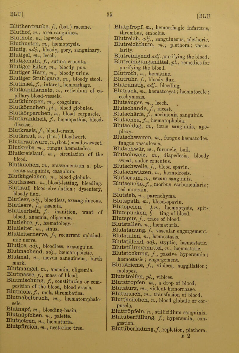 BliithentrauBe,/., (bot.) raceme. Bluthof, m., area sanguinea. Blutholz, ?i., logwood. Bluthusten, m., boemoptysis. Blutig, adj,, bloody, gory, sanguinary. Blutigel, m., leecb. Blutigenaht, /., sutura cruenta. Blutiger Eiter, m., bloody pus. Blutiger Ham, m., bloody urine. Blutiger Stuhlgang, m., bloody stool. Blutinsel,./.,, infarct,, hemorrhage. Blutkapillametz, n., reticulum of ca- pillary blood-vessels. Blutklumpen, m., coagulum. Blutkomchen, pi., blood globules. Blutkorperchen, n., blood corpuscle. Blutkranklieit, h^mopathia, blood- disease., Blutkrasis,/.,. blood-crasis. Blutkraut, n., (bot.) bloodwort. Bluthrautwurz, n., (bot.) meadowsweet. Blutkrebs, m., fungus heematodes. Blutkreislauf, m., oirculation of the blood. Blutkuclierki, w., crassamentum s. pla- centa sanguinis, co^ulum. Blutkiigeloiien, n., blood-globule. Blutlassen, n.,, blood-letting, bleeding. Blutlaiif, blood-circulation ; dysentery, bloody flux. Blutleer, adj., bloodless, exsanguineous. Blutleere, /.^ anaemia. Blutleerheit, /., inanition, want of blood, anaemia, oligaemia. Blutlehre,, haematology. Blutleiter, m., sinus. Blutieitemerve, /., recurrent ophthal- mic nerve. Blutlos, adj., bloodless, exsanguine. Blutmachend, adj., haematopoietic. Blutmal, n., naevus sanguineus, birth mark. Blutnaangel, m., anaemia, oligaemia. Blutmasse,/., mass of blood. Blutmmch.ung, f., constitution or com- position of the blood, blood crasis. Blutmole,/., mola thrombatica. Blutnabelbrucli, m., haematomphalo- cele. Blutnapf, m., blooding-basin. Blutnapfchen, n., palette, Blutnetzen, n., haematuria. Blutpfirsicb, m., nectarine tree. [BLU Blutpfropf, m., hemorrhagic infarctus, thrombus, embolus. Blutreicb, adj., sanguineous, plethoric. Blutreicbthum, m., plethora; vascu- larity. Blutreinigend,acfy.,purifying the blood. Blutreinigungsmittel, pi., remedies for purifying the blool. Blutroth, n., heraatine. Blutruhr, /., bloody flux. Blutriinstig, adj., bleeding. Blutsack, m., haematooyst; haematocele; ecchymosis. Blutsauger, m., leech, Blutscbande,/., incest. Blutscbarfe,, acrimonia sanguinis. Blutscheu, /., haematophobia. Blutscblag, in., ictus sanguinis, apo- plexy. Blutschwamm, m., fungus haematodes, fungus vasculosus., Blutschwar, m., furuncle, boil. Blutschweiz, m., diapedesis, bloody sweat, sudor cruentus. Blutscliwelle, /., blood spavin. Blutschwitzen, n., haemidrosis. Blutserum,.w., serum sanguinis. Blutseucb.©,,/. morbus carbuucularis ; red-murrain. Blutsieb, n., parenchyma. Blutspatb, m., blood-spavin. Blutspeien, \n., haemoptysis, spit* Blutspucken, J ting of blood. Blutspur,/., trace of blood. Blutstallen, n., haematuria. Blutstauung, /., vascular engorgement. Blutstillen, n., haemostasis. Blutstillend, adj., styptic, haemostatic. Blutstilliuigsmittel, n., haemostatic. Blutstockung, f., passive hypermmia; haemostasis; engorgement. Blutstrieme, /., vibices, suggillation; mol opes. Blutstreifen, pi., vibices. Blutstropfen, m., a drop of blood. Blutsturz, m., violent hemorrhage. Bluttauscb, m., transfusion of blood. Bluttbeilcbsn, n., blood-globule or cor- puscle. Bluttropfeln, n., stillicidium sanguinis. BlutuberfuUung, /., hyperemia, con- gestion. Blutuberladung,/.,repletion, plethora. D 2