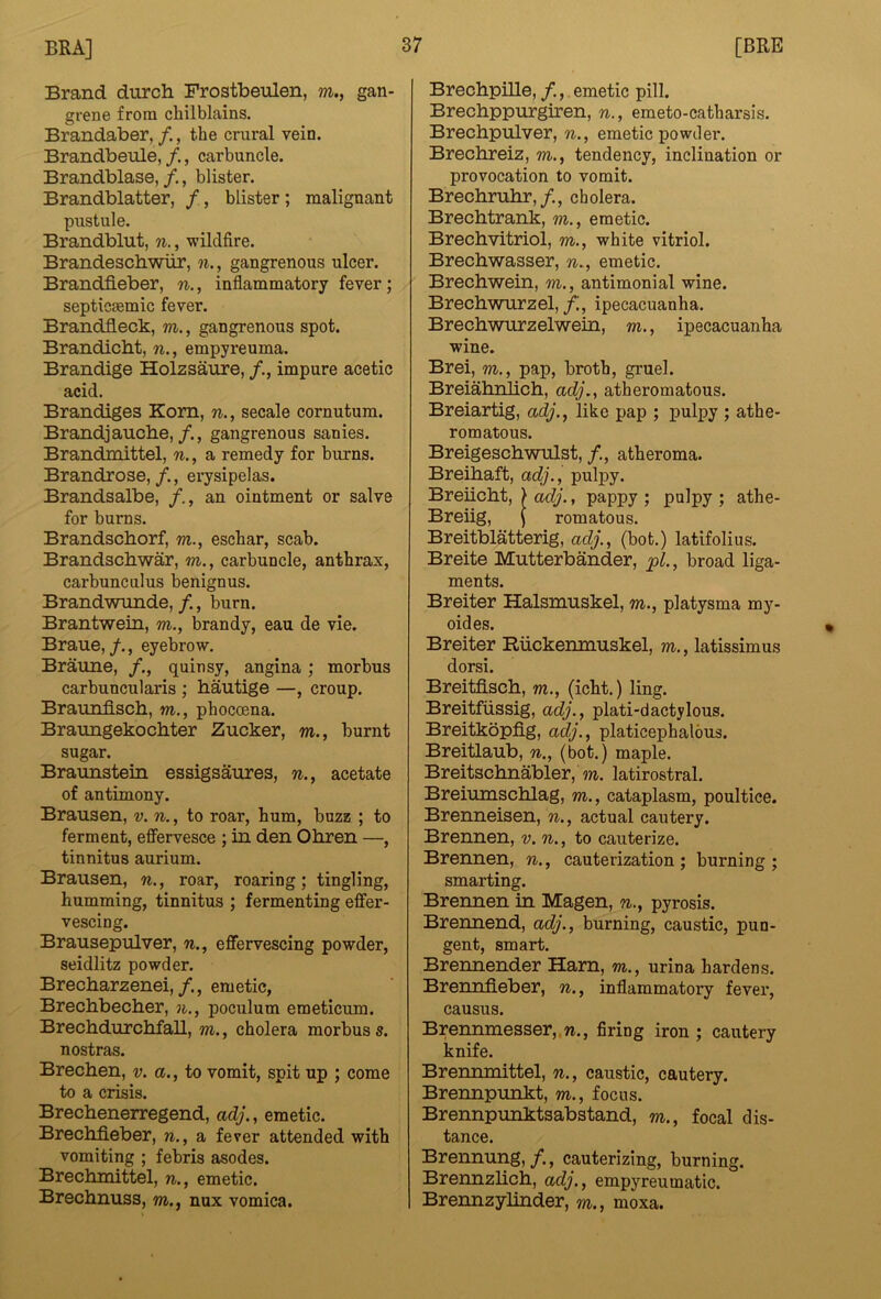 Brand durch Frostbeulen, m., gan- grene from chilblains. Brandaber, /., the crural vein. Brandbeule, /., carbuncle. Brandblase, /., blister. Brandblatter, /, blister ; malignant pustule. Brandblut, w., wildfire. Brandeschwiir, n., gangrenous ulcer. Brandfieber, n., inflammatory fever; septicsemic fever. Brandfleck, m., gangrenous spot. Brandicbt, n., empyreuma. Brandige Holzsaure, impure acetic acid. Brandiges Kom, n., secale cornutum. Brand] aucbe,gangrenous sanies. Brandinittel, n., a remedy for burns. Brandrose, /., erysipelas. Brandsalbe, an ointment or salve for burns. Brandscborf, m., eschar, scab. Brandscbwar, m., carbuncle, anthrax, carbunculus benignus. Brandwunde, /., burn. Brantwein, m., brandy, eau de vie. Braue,/., eyebrow. Braune, /., quinsy, angina; morbus carbuncularis ; hautige —, croup. Braunfisch, w., phocoena. Braungekocbter Zucker, m., burnt sugar. Braunstein essigsanres, n., acetate of antimony. Braiisen, v. n., to roar, hum, buzz ; to ferment, effervesce ; in den Obren —, tinnitus aurium. Brausen, n., roar, roaring; tingling, humming, tinnitus ; fermenting effer- vescing. Brausepulver, w., effervescing powder, seidlitz powder. Brecharzenei,/., emetic, Brecbbecber, n., poculum emeticum. BrechdurcMall, m., cholera morbus s. nostras. Brechen, v. a., to vomit, spit up ; come to a crisis. Brechenerregend, adj., emetic. Brecbfieber, n., a fever attended with vomiting ; febris asodes. Breclunittel, n., emetic. Brechnuss, m., nux vomica. Brechpille, /., emetic pill. Brechppurgiren, n., emeto-catharsis. Brechpulver, n., emetic powder. Brechreiz, m., tendency, inclination or provocation to vomit. Brechruhr,/., cholera. Brechtrank, m., emetic. Brechvitriol, m., white vitriol. Brecbwasser, n., emetic. Brechwein, m., antimonial wine. Brechwurzel, f., ipecacuanha. Brechwurzelwein, m., ipecacuanha wine. Brei, m., pap, broth, gruel. Breiahnlich, adj,, atheromatous. Breiartig, adj., like pap ; pulpy ; athe- romatous. Breigeschwnlst, /., atheroma. Breihaft, adj., pulpy. Breiicht, > adj., pappy ; pulpy ; athe- Breiig, \ romatous. Breitblatterig, adj., (hot.) latifolius. Breite Mutterbander, pi., broad liga- ments. Breiter Halsmuskel, m., platysma my- oides. Breiter Riickemnuskel, m., latissimus dorsi. Breitfisch, m., (icht.) ling. Breitfiissig, adj., plati-dactylous. Breitkopfig, adj., platicephalous. Breitlaub, n., (bot.) maple. Breitschnabler, m. latirostral. Breinmschlag, m., cataplasm, poultice. Brenneisen, n., actual cautery. Brennen, v. n., to cauterize. Brennen, n., cauterization ; burning ; smarting. Brennen in Magen, n., pyrosis. Brennend, adj., burning, caustic, pun- gent, smart. Brennender Harn, m., urina hardens. Brenniieber, n., inflammatory fever, causus. Brennmesser,.w., firing iron ; cautery knife. Brennmittel, n., caustic, cautery. Brennpunkt, m., focus. Brennpunktsabstand, m., focal dis- tance. Brennnng, /., cauterizing, burning. Brennzlicb, adj., empyreumatic. Brennzylinder, m., moxa.