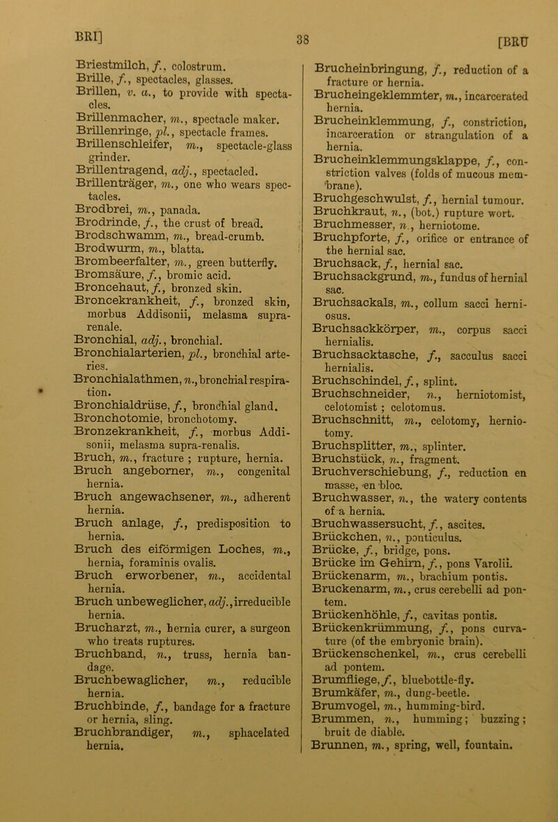 Briestmilch,colostrum. Brille, /., spectacles, glasses. Brillen, v. a., to provide with specta- cles. Brillenmacher, m., spectacle maker. Brillenringe, pi., spectacle frames. BriUensclileifer, m., spectacle-glass grinder. Brmentragend, adj., spectacled. Brillentrager, m., one who wears spec- tacles. Brodbrei, m., panada. Brodrinde, f., the crust of bread. Brodschwamm, m., bread-crumb. Brodwurm, m., blatta. Brombeerfalter, m., green butterfly. Bromsaure, /., bromic acid. Broncehaut,bronzed skin. Broncekrankheit, /., bronzed skin, morbus Addisonii, melasma supra- renale. Bronchial, adj., bronchial. Bronchialarterien, pi., bronchial arte- ries. Bronchialathmen, n., bronchial respira- tion. Bronchialdriise,/., brondhial gland. Bronchotomie, bronchotomy. Bronzekrankheit, morbus Addi- sonii, melasma supra-renalis. Bruch, m., fracture ; rupture, hernia. Bruch angebomer, m., congenital hernia. Bruch angewachsener, m., adherent hernia. Bruch anlage, predisposition to hernia. Bruch des eiformigen Loches, m., hernia, foraminis ovalis. Bruch erworbener, m., accidental hernia. Bruch unbeweglicher, acZy,, irreducible hernia. Brucharzt, m., hernia curer, a surgeon who treats ruptures. Bruchband, n., truss, hernia ban- dage. Bruchbewaglicher, m., reducible hernia. Bruchbinde, /., bandage for a fracture or hernia, sling. Bruchbrandiger, m., sphacelated hernia. [BRU Brucheinbringung, /., reduction of a fracture or hernia. Brucheingeklemmter, m., incarcerated hernia. Brucheinklemmung, /., constriction, incarceration or strangulation of a hernia. Brucheioklerrmiungsklappe, /., con- striction valves (folds of mucous mem- brane). Bruchgeschwulst, f., hernial tumour. Bruchkraut, n., (bot.) rupture wort. Bruchmesser, n., hemiotome. Bruchpforte, /., orifice or entrance of the hernial sac. Bruchsack,/., hernial sac. Bruchsackgrund, m., fundus of hernial sac. Bruchsackals, m., collum sacci herni- osus. Bruchsackkorper, m., corpus sacci hernialis. Bruchsacktasche, f., sacculus sacci hernialis. Bruchschindel,/., splint. Bruchschneider, n., herniotomist, celotomist; celotomus. Bruchschnitt, m., celotomy, hernio- tomy. Bruchsplitter, m., splinter. Bruchstiick, n., fragment. Bruchverschiebung, /., reduction en masse, -en bloc. Bruchwasser, n., the watery contents of a hernia. Bruchwassersucht, /., ascites. Briickchen, «., ponticulus. Briicke, /., bridge, pons. Briicke itn Gehirn, /., pons Varolii. Briickenarm, m., brachium pontis. Bruckenarm, m., crus cerebeUi ad pon- tem. BriickerLhohle, /., cavitas pontis. Bruckenkrurtunung, /., pons curva- ture (of the embryonic brain). Briickenschenkel, m., crus cerebelli ad pontem. Brmnfliege,/., bluebottle-fly. Brumkafer, m., dung-beetle. Brumvogel, m., humming-bird. Brummen, n., humming; buzzing; bruit de diable. Brunnen, m., spring, well, fountain.