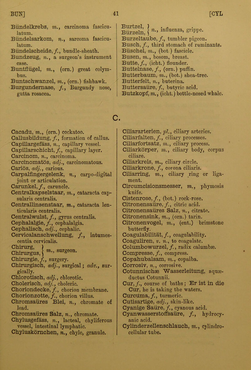 Biindelkrebs, m., carcinoma fascicu- latum. Biindelsarkom, w., sarcoma fascicu- latum. Biindelsclieide,/., bundle-sheatb. Bundzeug, n., a surgeon’s instrument case. Buntfliigel, m., (orn.) great colym- bus. Buntscliwanzel, m., (orn.) fisbbawk. Burgundemase, Burgundy nose, gutta rosacea. Burtzel, ? . r, Burzeln, ( S»PP«- Biirzeltaube, /., tumbler pigeon. Busch, /., third stomach of ruminants, Biischel, m., (hot.) fascicle. Busen, m., bosom, breast. Butte,/., (icht.) flounder. Buttelnase,/, (orn.) puffin. Butterbaum, m., (bot.) shea-tree. Butterfelt, n., buterina. Buttersaiire, /., butyric acid. Butzkopf, m., (icht,) bottle-nosed whale. c. Cacadu, m., (om.) cockatoo. Callusbildung, /., formation of callus. Capillargefass, n., capillary vessel. Capillarschicht, /., capillary layer. Carcinom, n., carcinoma. Carcinomatos, adj., carcinomatous. Caries, adj., carious. Carpalfingergelenk, n., carpo-digital joint or articulation. Carunkel,/, caruncle. Centralkapselstaar, m., cataracta cap- sular! s centralis. CentraUinsenstaar, m., cataracta len- ticularis centralis. Centralwulst, /., gyrus centralis. Cephalalgie,/., cephalalgia. Cephalisch, adj., cephalic. Cervicalanschwellung, /., intumes- centia cervicalis. Chirurg, ) Chirurgis, i Chirurgie,/., surgery. Chirurgisch, adj., surgical; adv., sur- gically. Chlorotisch, adj., chlorotic. Cholerisch, adj., choleric. Choriondecke,/., chorion membrane. Chorionzotte,/., chorion villus. Chromsaures Blei, n., chromate of lead. Chromsaures Salz, n., chromate. Chylusgefass, n., lacteal, chyliferous vessel, intestinal lymphatic. Chyluskbmehen, n., chyle, granule. Ciliararterien, pi., ciliary arteries. Ciliarfalten,/., ciliary processes. Ciliarfortsatz, m,, ciliary process. Ciliarkorper, m., ciliary body, corpus ciliare. Ciliarkreis, m,, ciliary circle. Ciliarkrone, /., corona ciliaris. Ciliarring, m., ciliary ring or liga- ment. Circumcisionsmesser, m., phymosis knife. Cistenrose,/., (bot.) rock-rose. Citronensaiire, /., citric acid. Citronensaiires Salz, n., citrate. Citronensink, m., (orn.) tarin. Citronenvogel, m., (ent.) brimstone butterfly. Coagulabilitat,/., coagulability. Coaguliren, v. n., to coagulate. Columbowurzel, /., radix calumbse. Compresse,/., compress. Copahubalsam, m., copaiba. Corrosiv, n., corrosive. Cotunnischae Wasserleitung, aqum- ductus Cotunnii. Cur, /., course of baths; Er ist in die Cur, he is taking the waters. Curcuma,/., turmeric. Cutisartige, adj., skin-like. Cyanige Satire, /., cyanous acid. Cyanwasserstoffsalire, /., hydrocy- anic acid. Cylinderzellenschlauch, m., cylindro- cellular tube.