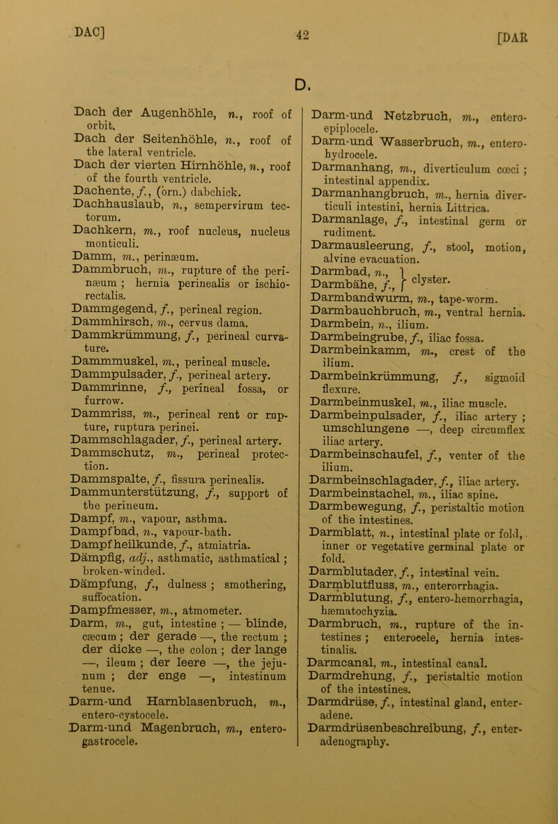 D. Dach der AugenhoMe, n., roof of orbit. Dach der Seitenhohle, n., roof of the lateral ventricle. Dach der vierten Himhohle, n., roof of the fourth ventricle. Dachente, /., (brn.) dabchick. Dachhauslaub, n., sempervirum tec- torum. Dachkem, m., roof nucleus, nucleus monticuli. Damm, w., perinaeum. Dammbruch, m., rupture of the peri- naeura ; hernia perinealis or ischio- rectalis. Danungegend,perineal region. Dammhirsch, m., cervus dama. Dammkriiaimung, /., perineal curva- ture. Danmimuskel, m., perineal muscle. Danunpulsader, /., perineal artery. Danunrinne, /., perineal fossa, or furrow. Dammriss, m., perineal rent or rup- ture, ruptura perinei. Dammschlagader, /., perineal artery. Dammschutz, m., perineal protec- tion. Dammspalte, fissura perinealis. Dammunterstutzung, /., support of the perineum. Dampf, m., vapour, asthma. Dampfbad, n., vapour-bath. Dampf heilkunde, /., atmiatria. Dampflg, adj., asthmatic, asthmatical; broken-winded. Dampfung, /., dulness ; smothering, suffocation. Dampfmesser, m., atmometer. Darm, m., gut, intestine ; — blinde, caecum ; der gerade —, the rectum ; der dicke —, the colon ; der lange —, ileum ; der leere —, the jeju- num ; der enge —, intestinum tenue. Darm-imd Hamblasenbruch, m., entero-cystocele. Darm-und Magenbruch, m., entero- gastrocele. Darm-und Netzbruch, m., entero- epiplocele. Darm-und Wasserbruch, m., entero- hydrocele. Darmanhang, m., diverticulum cocci; intestinal appendix. Darmanhangbruch, m., hernia diver- ticuli intestini, hernia Littrica. Darmanlage, /., intestinal germ or rudiment. Darmausleerung, stool, motion, alvine evacuation. Darmbad, w., 1 , ^ Darmbahe, /., f Darmbandwurm, m., tape-worm. Darmbauchbruch, m., ventral hernia. Darmbein, n., ilium. Darmbeingrube, /., iliac fossa. Darmbeinkamm, m., crest of the ilium. Darmbeinkriimmung, sigmoid flexure. Darmbeinmuskel, m., iliac muscle. Darmbeinpulsader, /., iliac artery ; umschlungene —, deep circumflex iliac artery. Darmbeinschaufel, /., venter of the ilium. Darmbeinschlagader,/., iliac artery. Darmbeinstachel, m., iliac spine. Darmbewegimg, /., peristaltic motion of the intestines. Darmblatt, w., intestinal plate or fold,. inner or vegetative germinal plate or fold. Darmblutader,/., intestinal vein. Darmblutfluss, m., enterorrhagia. Darmblutung, entero-hemorrhagia, haematochyzia. Darmbruch, m., rupture of the in- testines ; enteroeele, hernia intes- tinalis. Darmcanal, m., intestinal canal. Darmdrehung, /., peristaltic motion of the intestines. Darmdruse,/., intestinal gland, enter- adene. Darmdrusenbeschreibung, /., enter- adenography.