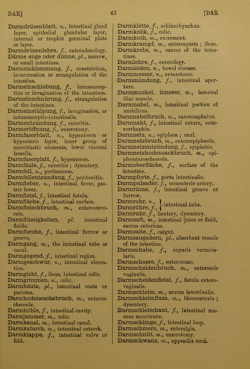 Daxmdriisenblatt, n., intestinal gland layer, epithelial glandular layer, internal or trophic germinal plate or layer. Darm^iisenlehre, enteradenology. Darme enge oder diinne, pi., narrow, or small intestines. DarmeinMemmung, /., constriction, incarceration or strangulation of the intestine. Darmeinschiebung, intussuscep- tion or invagination of the intestines. Darmeinscbnurimg, /., strangulation of the intestines. Darmeinstiilpung,/., invagination, or intussusceptio-intestinalis. Darmentziindung, /., enteritis. Darmerof&iung,enterotomy. Darmfaserblatt, n., hypenteron or hypenteric layer, inner group of mesoblastic -elements, lower visceral lamella. Darmfaserplatt,/., hypenteron. Darmfaule,/., enteritis; dysentery. Darmfell, n., peritoneum. Darmfellentzundung, /., peritonitis. Darmfieber, n., intestinal fever, gas- tric fever. Darmfistel, /., intestinal fistula. Darmflacbe,/., intestinal surface. Darmfleischbruch, m., enterosarco- cele. Darmfiiissigkeiten, pi. intestinal fluids. Darmfurcbe, /., intestinal furrow or groove. Darmgang, m., the intestinal tube or canal. Darmgegend,/., intestinal region. Darmgeschwiir, n., intestinal ulcera- tion. Darmgicbt, /., ileus, intestinal colic. Darragrimmen, n., colic. Darmhaute, pi., intestinal coats or parietes. Darmhodeneacksbrucb, m., enteros- cheoeele. Darmbohle,/., intestinal.cavity. Darmjarrmier, m., colic. Darmkanal, m., intestinal canal. Darmkatarrb, m., intestinal catarrh. Darmklappe, /., intestinal valve or fold. Darmklette,/., echinorhynchus. Darmkolik,/., colic. Darmkotb, m., excrement. Darmkrampf, m., enterospasm ; ileus. Darrokrebs, m., cancer of the intes- tines. Darmlebre, f., enterology. Darmleiden, n., bowel disease. Darmmesser, n., enterotome. Darmmlindiing, /., intestinal aper- ture. Darmmuskel, iimerer, m., internal iliac muscle. Darmnabel, m., intestinal portion of umbilicus. Darmnabelbrucb, m., enteromphalus. Darmnaht, /., intestinal suture, ente- rorrhaphia. Darmnetz, n., epiploon ; caul. Darnmetzbrucb, m., enteroepipl-ocele. Darmnetzentzundung,/., epiploitis. Darmnetzhodensackbrucb, m., epi- ploenteroscheocele. Darmoberflacbe, /., surface cf the intestine. Darmpforte, /., porta intestinalis. ■Darmpulsader,mesenteric artery. Darmrinne, /., intestinal groove or furrow. Darmrohr, n., \ Darmrohre, /., | intestinal tube. Darmruhr,/., lientery, dysentery. Darmsaft, m., intestinal -juice or fluid, succus entericus. Darmsaite,/., catgut. Darmsaugadern, pi., absorbent vessels of the intestine. Darmschabe, oxyuris vermicu- laris. Darmscheere, /., enterotome. Darmscbeidenbruch, m., enterocele vaginalis. Darmscheidenfistel, /., fistula entero- vaginalis. Darmschleim, m., mucus kitestinalis. Darmschleimfluss, m., blennenteria ; dysentery. ©armschleimbaut, /., intestinal mu- cous membrane. Darmschlinge, /., intestinal loop. Darmschmerz, m., enteralgia. Darmschnitt, m., enterotomy. Darmscbwanz, m., appendix coeci.