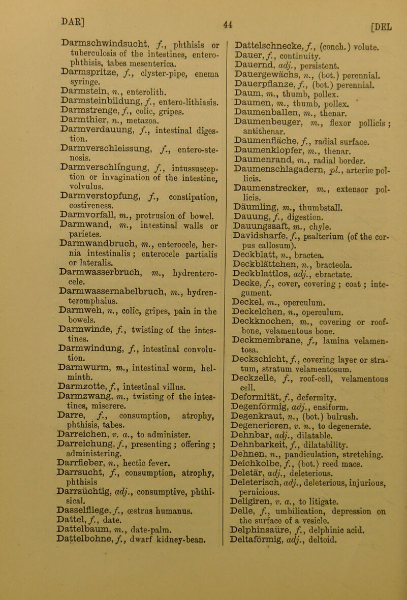 Darmschwindsucht, phthisis or tuberculosis of the intestines, entero- phthisis, tabes mesenterica. Darmspritze, clyster-pipe, enema syringe. Darmstein, n., enterolith. Darmsteinbildung, /., entero-lithiasis. Dannstrenge,colic, gripes. Darmthier, n., metazoa. Darmverdauimg, /., intestinal diges- tion. Darmversclileissung, /., entero-ste- nosis. Da^verschlmgimg, /., intussuscep- tion or invagination of the intestine, volvulus. Darmverstopfimg, /., constipation, costiveness. Darmvorfall, m., protrusion of bowel. Darmwand, m., intestinal walls or parietes. Darmwandbruch, m., enterocele, her- nia intestinalis; enterocele partialis or lateralis. Darmwasserbruch, m., hydrentero- cele. Darmwassemabelbrucb, m., hydren- teromphalus. Darmweb, n., colic, giipes, pain in the bowels. Darmwinde, twisting of the intes- tines. Darmwindung, intestinal convolu- tion. Darmwurm, m., intestinal worm, hel- minth. Darmzotte,/., intestinal villus. Darmzwang, m., twisting of the intes- tines, miserere. Darre, consumption, atrophy, phthisis, tabes. Darreicben, v. a., to administer. Darreicbung,/., presenting; offering; administering. Dairfleber, n., hectic fever. Darrsucbt, /., consumption, atrophy, phthisis Darrsiicbtig, adj., consumptive, phthi- sical. Dasselfliege,/., oestrus humanns. Dattel,date. Dattelbaum, m., date-palm. Dattelbobne,/., dwarf kidney-bean. [DEL Dattelscbnecke,/,, (conch.) volute. Dauer,continuity. Dauemd, adj., persistent. Dauergewacbs, n., (bot.) perennial. Dauerpflanze,(bot.) perennial. Damn, m., thumb, pollex. Daumen, m., thumb, pollex. Damnenballen, m., thenar. Damnenbeuger, m., flexor pollicis; anti thenar. Damnenflacbe, /,, radial surface. Damnenklopfer, m., thenar. Damnenrand, m., radial border. Danmenscblagadem, arteriae pol- licis. Da^enstrecker, m., extensor pol- licis. Daurnling, to., thumbstall. Dauung,/., digestion. Dauungsaaft, to., chyle. Davidsbarfe,/., psalterium (of the cor- pus callosum). Deckblatt, n,, bractea. Deckblattcben, n., bracteola. Deckblattlos, oMi/., ebractate. Decke, /., cover, covering ; coat; inte- gument. Deckel, to., operculum. Deckelcben, n., operculum. Deckknocben, to., covering or roof- bone, velamentous bone. Deckmembrane, /., lamina velamen- tosa. Deckscbicbt,/., covering layer or stra- tum, stratum velamentosum. Deckzelle, roof-cell, velamentous cell. Deformitat,/., deformity. Degenformig, adj., ensiform. Degenkraut, n., (bot.) bubush. Degenerieren, v. n., to degenerate. Debnbar, adj., dilatable. Debnbarkeit, dilatability. Debnen, n., pandiculation, stretching. Deicbkolbe,/., (bot.) reed mace. Deletar, adj., deleterious. Deleteriscb, adj., deleterious, injurious, pernicious. Debgiren, v. a., to litigate. Delle, /., umbilication, depression on the surface of a vesicle. Delpbinsaxire, /., delphinic acid. Deltaformig, oc(/., deltoid.