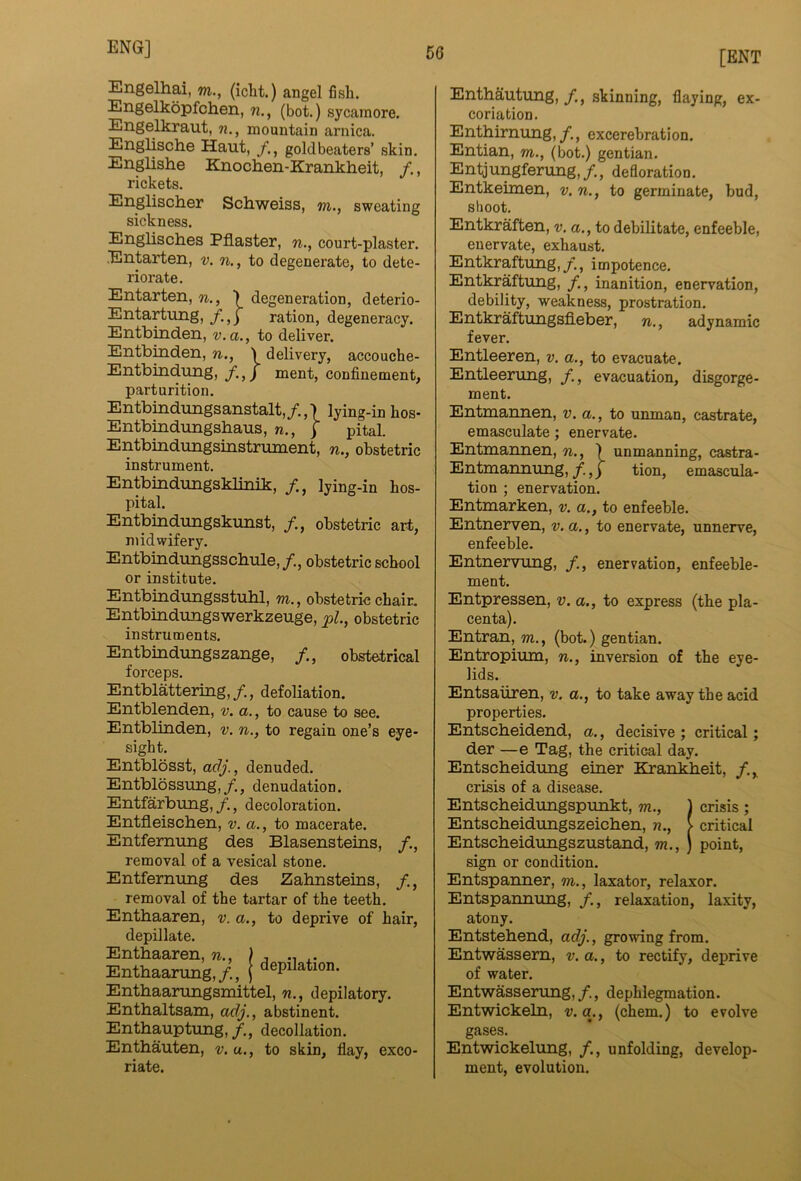 [ENT Engelhai, m., (iclit.) angel fish. Engelkopfchen, w., (hot.) sycamore. Engelkraut, n., mountain arnica. Englische Haut, goldbeaters’ skin. Englishe Knochen-Krankheit, /., rickets. Englischer Schweiss, m., sweating sickness. Englisches Pflaster, w., court-plaster. Entarten, v. n., to degenerate, to dete- riorate. Entarten, n., \ degeneration, deterio- Entartung, /.,j ration, degeneracy. Entbinden, v.a., to deliver. Entbinden, n., \ delivery, accouche- Entbindung, f.,) ment, confinement, parturition. Entbindungsanstalt,/.,') lying-in hos- Entbindungsbaus, n., j pital. Entbindungsinstrument, n., obstetric instrument. Entbindungsklinik, /., lying-in hos- pital. Entbindungskunst, obstetric art, midwifery. Entbindungsscliule,/., obstetric school or institute. Entbindungsstuhl, m., obstetric chair. Entbindungswerkzeuge, pL, obstetric instruments. Entbindimgszange, /,, obstetrical forceps. Entblattering,/., defoliation. Entblenden, v. a., to cause to see. Entblinden, v. n., to regain one’s eye- sight. Entblosst, a(3j., denuded. Entbldssung, /., denudation. Entfarbung, /., decoloration. Entfleiscben, v. a., to macerate. Entfemung des Blasensteins, /., removal of a vesical stone. Entfernnng des Zahnsteins, removal of the tartar of the teeth. Enthaaren, v. a., to deprive of hair, depillate. Enthaaren, n., ) . Enthaanmg,/., ( ^epilation. Enthaanmgsmittel, w., depilatory. Enthaltsam, adj., abstinent. Enthauptung,/., decollation. Enthauten, v. u., to skin, flay, exco- riate. Enthautung, /., skinning, flaying, ex- coriation. Enthirnung,/., excerebration. Entian, m., (bot.) gentian. Entjungferung,/., defloration. Entkeimen, v. w., to germinate, bud, shoot. Entkraften, v. a., to debilitate, enfeeble, enervate, exhaust. Entkraftung,/., impotence. Entkraftnng, /., inanition, enervation, debility, weakness, prostration. Entkraftungsfleber, n., adynamic fever. Entleeren, v. a., to evacuate. Entleerung, /., evacuation, disgorge- ment. Entmannen, v. a., to unman, castrate, emasculate; enervate. Entmannen, n., ) unmanning, castra- Entmannung,/.,) tion, emascula- tion ; enervation. Entmarken, v. a., to enfeeble. Entnerven, v. a., to enervate, unnerve, enfeeble. Entnervung, /., enervation, enfeeble- ment. Entpressen, v. a., to express (the pla- centa). Entran, m., (bot.) gentian. Entropium, n., inversion of the eye- lids. Entsaiiren, v. a., to take away the acid properties. Entscheidend, a., decisive; critical; der —e Tag, the critical day. Entscheidung einer Krankheit, crisis of a disease. Entscheidungspunkt, m., ) crisis ; Entscheidungszeichen, n., > critical Entscheidungszustand, m.,) point, sign or condition. Entspanner, m., laxator, relaxor. Entspannung, /., relaxation, laxity, atony. Entstehend, adj., growing from. Entwassem, v. a., to rectify, deprive of water. Entwasserung,/., dephlegmation. Entwickeln, v.a., (chem.) to evolve gases. Entwickelung, /., unfolding, develop- ment, evolution.