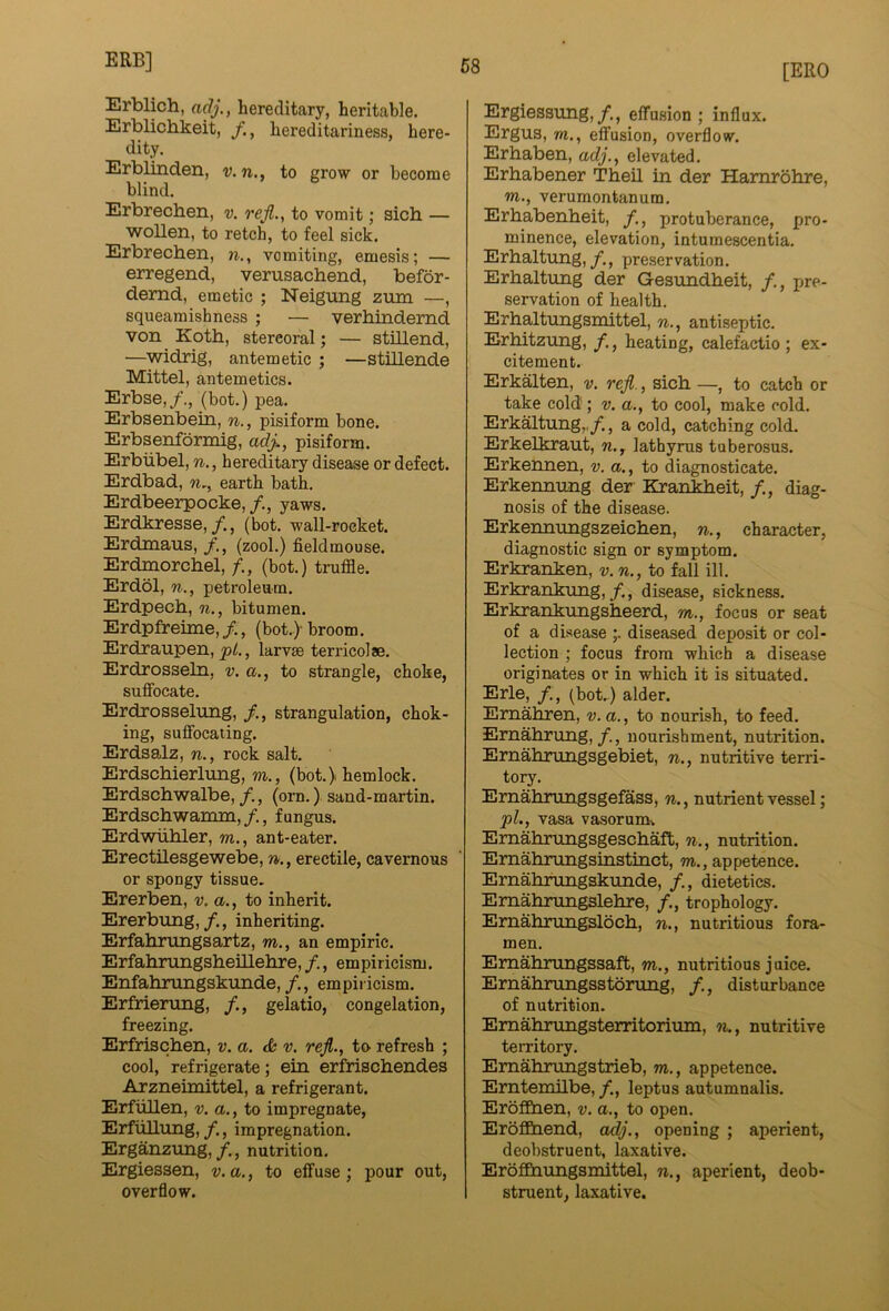 [ERO Erblich, adj., hereditary, heritable. Erbliciakeit, hereditariness, here- dity. Erblinden, v.n., to grow or become blind. Erbrechen, v. rejl., to vomit; sich — woUen, to retch, to feel sick. Erbrechen, n., vomiting, emesis; — erregend, verusachend, befor- demd, emetic ; Neigung zmn —, squeamishness ; — verhindemd von Koth, stercoral; — stillend, —widrig, antemetic ; —stillende Mittel, antemetics. Erbse,/., (bot.) pea. Erbsenbein, n., pisiform bone. Erbsenformig, adj., pisiform. Erbiibel, n., hereditary disease or defect. Erdbad, n,, earth bath. Erdbeerpocke, /., yaws. Erdkresse,/., (bot. wall-rocket. Erdmaus, (zool.) fieldmouse. Erdmorchel, (bot.) truffle. Erdol, n., petroleum. Erdpech, n., bitumen. Erdpfreime, /., (bot.> broom. Erdraupen, , larvae terricolae. Erdrosseln, v. a., to strangle, choke, suffocate. Erdrosselung, strangulation, chok- ing, suffocating. Erdsalz, n., rock salt. Erdschierlung, m., (bot. > hemlock. Erdschwalbe, /., (orn.) sand-martin. Erdschwannn,/., fungus. Erdwiihler, m., ant-eater. Erectilesgewebe, n., erectile, cavernous or spongy tissue. Ererben, v. a., to inherit. Ererbung,/., inheriting. Erfahrungsartz, m., an empiric. Erfahrungsheillehre,/., empiricism. Enfahrungskunde,/., empiricism. Erfrierung, /., gelatio, congelation, freezing. Erfrischen, v. a. <6 v. rejl., to refresh ; cool, refrigerate; ein erfrischendes Arzneimittel, a refrigerant. Erfiillen, v. a., to impregnate, ErfiiUtmg,/., impregnation. Erganzung,/., nutrition. Ergiessen, v. a., to effuse ; pour out, overflow. Ergiessung,/., effusion; influx. Ergus, TO., effusion, overflow. Erhaben, adj., elevated. Erhabener Theil in der Hamrohre, w., verumontanum. Erhabenheit, /., protuberance, pro- minence, elevation, intumescentia. Erhaltung,/., preservation. Erhaltung der Gesundheit, pre- servation of health. Erhaltungsmittel, n., antiseptic. Erhitzung, heating, calefactio ; ex- citement. Erkalten, v. reji., sich —, to catch or take cold ; v. a., to cool, make cold. Erkaltung,,/., a cold, catching cold. Erkelkraut, w., lathyrus tuberosus. Erkennen, v. a., to diagnosticate. Erkennung der Krankheit, /., diag- nosis of the disease. Erkennungszeichen, n., character, diagnostic sign or symptom. Erkranken, v. n., to fall ill. Erkrankung,/., disease, sickness. Erkrankungsheerd, to., focus or seat of a disease diseased deposit or col- lection ; focus from which a disease originates or in which it is situated. Erie, /., (bot.) alder. Emahren, v.a., to nourish, to feed. Emahrung,nourishment, nutrition. Ernahrungsgebiet, n., nutritive terri- tory. Ernahnmgsgefass, n., nutrient vessel; pL, vasa vasorum>, Emahrungsgeschaft, n., nutrition. Ernahrungsinstinct, to., appetence. Ernahrungskimde, /., dietetics. Emalmingslehre, /., trophology. Ernahrungsloch, n., nutritious fora- men. Emahrungssaft, to., nutritious juice. Ernahnmgsstonuig, /., disturbance of nutrition. Ernahrimgsterritorium, n., nutritive territory. Emahrungstrieb, to., appetence. Erntemilbe, /., leptus autumnalis. Eroffiaen, v. a., to open. EroflQaend, adj., opening ; aperient, deobstruent, laxative. EroflBaungsinittel, n., aperient, deob- struent, laxative.