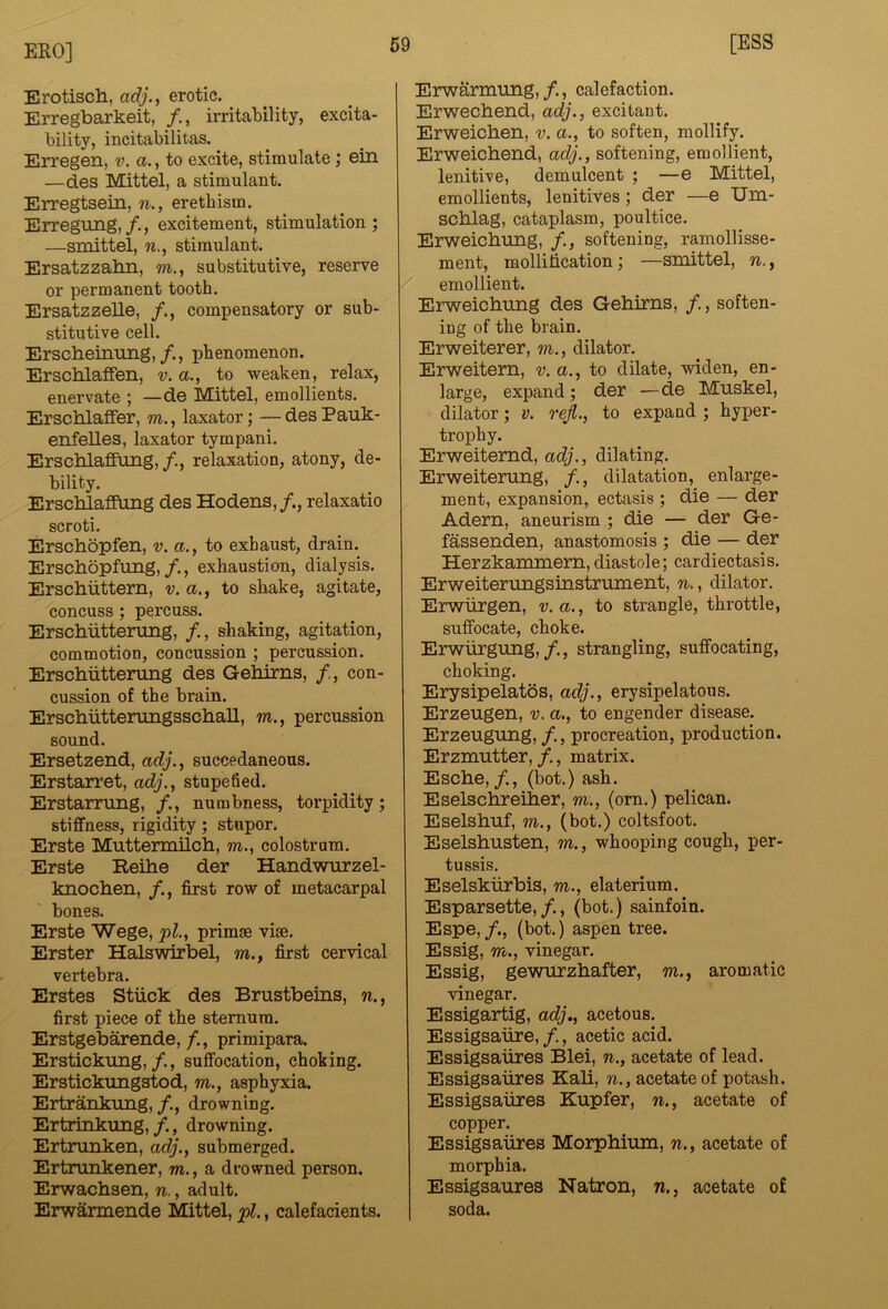 Erotiscli, adj., erotic. Erregbarkeit, /., irritability, excita- bility, incitabilitas. Erregen, v. a., to excite, stimulate; ein —des Mittel, a stimulant. Erregtsein, n., erethism. Erregung, /., excitement, stimulation ; —sroittel, w., stimulant. Ersatzzabn, to., substitutive, reserve or permanent tooth, Ersatzzelle, /., compensatory or sub- stitutive cell. Erscheinnng,/., phenomenon. ErschlafFen, v. a., to weaken, relax, enervate ; — de Mittel, emollients. Erscblaffer, to., laxator; —desPauk- enfelles, laxator tympani. Erscblaffung, relaxation, atony, de- bility, Erschlaffiing des Hodens,/., relaxatio scroti, Erschopfen, v. a., to exhaust, drain. Erschopfung,/., exhaustion, dialysis. Erscbiittern, v. a., to shake, agitate, concuss; percuss. Erschiittening, /., shaking, agitation, commotion, concussion ; percussion. Erschiittenmg des Gehirns, con- cussion of the brain. ErscbiitterungsschaU, to., percussion sound. Ersetzend, adj., succedaneous. Erstarret, adj.^ stupefied. Erstarrung, /., numbness, torpidity; stiffness, rigidity; stupor. Erste Muttermilch, to., colostrum, Erste Reihe der Handwurzel- knochen, /., first row of metacarpal bones. Erste Wege, j>l., primrn vise. Erster Halswirbel, to., first cervical vertebra. Erstes Stiick des Brustbeins, w., first piece of the sternum, Erstgebarende, /., primipara. Erstickimg,/., suffocation, choking. Erstickimgstod, to., asphyxia. Ertrankung,/., drowning, Ertrinkung,drowning. Ertrunken, adj.^ submerged. Ertrunkener, to., a drowned person. Erwachsen, n., adult, Erwarmende Mittel, » calefacients. Erwarmimg, /., calefaction. Erwecbend, adj., excitant. Erweicben, v. a., to soften, mollify. Erweicbend, adj., softening, emollient, lenitive, demulcent ; —e Mittel, emollients, lenitives; der —e Um- scblag, cataplasm, poultice. Erweicbimg, /., softening, ramollisse- ment, mollification; —smittel, n., emollient. Erweicbimg des Gebirns, /., soften- ing of the brain. Erweiterer, to., dilator. Erweitem, v. a., to dilate, widen, en- large, expand; der —de Muskel, dilator; v. rejl., to expand ; hyper- trophy. Erweitemd, adj., dilating. Erweiterung, /., dilatation, enlarge- ment, expansion, ectasis ; die — der Adern, aneurism ; die — der Ge- fassenden, anastomosis ; die — der Herzkammem,diastole; cardiectasis. Erweiterungsinstrument, n., dilator. Erwiirgen, v.a., to strangle, throttle, suffocate, choke. Erwiirgung,strangling, suffocating, choking. Erysipelatos, adj., erysipelatous. Erzeugen, v. a., to engender disease. Erzeugimg,/., procreation, production. Erzmutter, f., matrix. Escbe,/., (hot.) ash. Eselscbreiber, to., (orn.) pelican. Eselsbuf, TO., (bot.) coltsfoot. Eselsbusten, to. , whooping cough, per- tussis. Eselskiirbis, to,, elaterium. Esparsette,/,, (bot.) sainfoin. Espe,/., (bot.) aspen tree. Essig, TO., vinegar. Essig, gewurzbafter, to,, aromatic vinegar. Essigartig, adj., acetous. Essigsaiire, /., acetic acid. Essigsaiires Blei, n., acetate of lead. Essigsaiires Kab, n., acetate of potash. Essigsaiires Kupfer, n., acetate of copper. Essigsaiires Morpbium, n., acetate of morphia. Essigsaures Natron, n., acetate of soda.