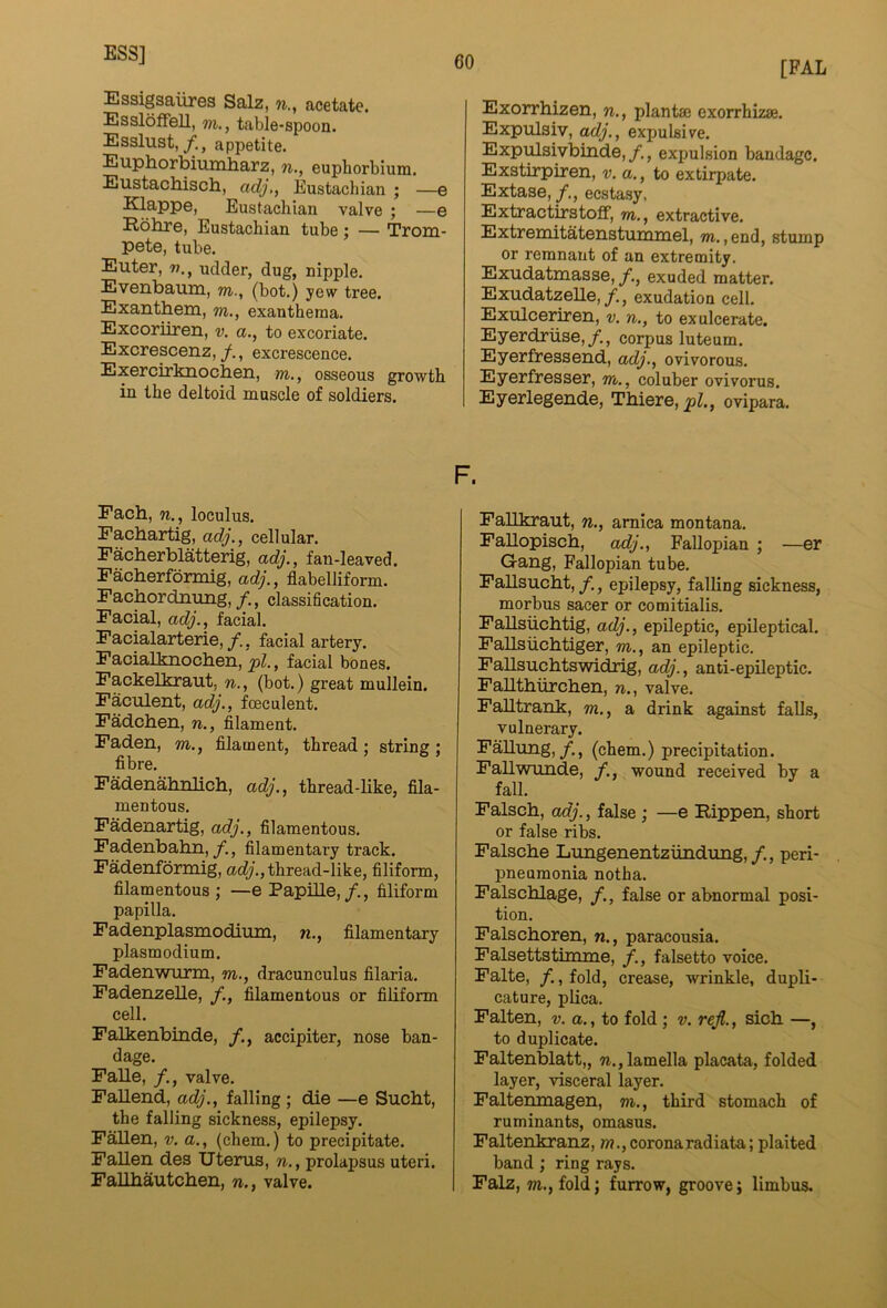 ESS] [PAL Essigsaiires Salz, w., acetate. EsslofFell, m,, table-spoon. Esslust,/., appetite. Euphorbiunlharz, n., euphorbium. Eustachisch, adj,, Eustachian ; —e Klappe, Eustachian valve ; —e Rohre, Eustachian tube; — Trom- pete, tube. Enter, udder, dug, nipple, Evenbaum, m., (bot.) yew tree. Exantbem, m., exanthema. Excoriiren, v. a., to excoriate. Excrescenz, /., excrescence. Exercirknocben, m., osseous growth in the deltoid muscle of soldiers. Each, n., loculus. Facbartig, adj., cellular. Facberblatterig, adj., fan-leaved. Facberformig, adj., flabelliform. Facbordnung,/., classification. Facial, adj., facial. Facialarterie,/., facial artery. Facialknocben, facial bones. Fackelkraut, n., (bot.) great mullein. Faculent, adj., fceculent. Fadcben, n., filament. Faden, m., filament, thread; string; fibre. Fadenahnlich, adj., thread-like, fila- mentous. Fadenartig, adj., filamentous. Fadenbahn,/., filamentary track. FMenformig, ac(;., thread-like, filiform, filamentous; —e Papille,/,, filiform papilla. Fadenplasmodium, n., filamentary plasmodium. Fadenwurm, m., dracunculus filaria. Fadenzelle, filamentous or filiform cell. Falkenbinde, /., accipiter, nose ban- dage. Falle, /., valve. Fallend, adj., falling ; die —e Sucbt, the falling sickness, epilepsy. Fallen, v. a., (chem.) to precipitate. Fallen des Uterus, n., prolapsus uteri. Fallbautchen, n., valve. Exorrbizen, n., plantae exorrhizae. Expulsiv, adj., expulsive. ExpTRsivbinde,, expulsion bandage. Exstirpiren, v. a., to extirpate. Extase, /., ecstasy. Extraettrstoff, m., extractive. Extrenutatenstummel, m. ,end, stump or remnant of an extremity. Exudatmasse,/., exuded matter. Exudatzelle,exudation cell. Exulceriren, v. n., to ex ulcerate. Eyerdriise,/., corpus luteum. Eyerfressend, adj., ovivorous. Eyerfresser, m., coluber ovivorus. Eyerlegende, Tbiere,_pZ., ovipara. F. Fallkraut, n., arnica montana. FaUopiscb, adj., Fallopian ; —er G-ang, Fallopian tube. Fallsucht, /., epilepsy, falling sickness, morbus sacer or comitialis. Fallsticbtig, adj., epileptic, epileptical. FaUsiicbtiger, m., an epileptic. Fallsucbtswidrig, adj., anti-epileptic. Fallthurchen, n., valve. FaUtrank, m., a drink against falls, vulnerary. Fallung,(chem.) precipitation. Fallwunde, wound received by a fall. Falscb, adj., false ; —e Rippen, short or false ribs. Falscbe Lungenentziindung,/., peri- pneumonia notha. Falscblage, /., false or abnormal posi- tion. Falschoren, n., paracousia. Falsettstimme, /., falsetto voice. Falte, /., fold, crease, wrinkle, dupli- cature, plica. Fallen, v. a., to fold; v. rejl., sicb —, to duplicate. Faltenblatt,, ?i., lamella placata, folded layer, visceral layer. Faltenmagen, ni., third stomach of ruminants, omasus. Faltenkranz, w., corona rad iata; plaited band ; ring rays. Falz, m., fold; furrow, groove; limbus.