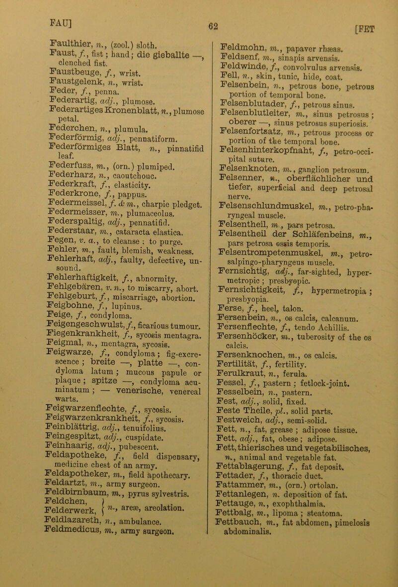 FAU] [FET Faulthier, w., (zool.) sloth. Faust,/., fist; band; die gieballte —, clenched fist. Faustbeuge, /, wrist. Faustgelenk, n., wrist. Feder, /, penna. Federartig, adj., plumose. Federartiges Kronenblatt, n., plumose petal. Federchen, n., plumula. Federformig, adj., pennatiform. Federformiges Blatt, n., pinnatifid leaf. Federfuss, m., (orn.) plumiped. Federharz, n., caoutchouc. Federkraft, /., elasticity. Federkrone, /., pappus. Federmeissel, /. rn., charpie pledget. Federmeisser, m,, plumaceolus. Federspaltig, adj., pennatifid. Federstaar, m., cataracta elastica. Fegen, v. a., to cleanse ; to purge. Fehler, m., fault, blemish, weakness. Feblerhaft, adj., faulty, defective, un- sound. Fehlerhaftigkeit, /., abnormity. Fehlgebaren, v. n., to miscarry, abort. Fehlgeburt,/., miscarriage, abortion. Feigbobne, /., lupinus. Feige, /., condyloma. Feigengeschwulst,/., ficaraous tumour.. Fiegenkrankheit, /., sycosis mentagra. Feigmal, n., mentagra, sycosis. Feigwarze, /., condyloma; fig -excre- scence ; breite —, platte —, con- dyloma latum ; mucous papule or plaque ; spitze —, condyloma acu- minatum ; — veneriscbe, venereal warts. Feigwarzenflechte, /., sycosis. Feigwarzenkrankbeit, /., sycosis. Femblattrig, adj., tenuifolius. Feingespitzt, adj., cuspidate. Feinhaarig, adj., pubescent. Feldapotheke, /, 6eld dispensary, medicine chest of an army. Feldapotheker, m., field apotbecary. Feldartzt, m., army surgeon. Feldbimbaum, m., pyrus sylvestris. Feldchen, Felderwerk areolation. Feldlazareth, n,, ambulance. Feldmedicus, m., army surgeon. Feldmohn, m., papaver rhseas. Feldsenf, m., sinapis arvensis. Feldwinde, /., convolvulus arvensis. Fell, n., skin, tunic, hide, coat, Felsenbein, n., petrous bone, petrous portion of temporal bone. Felsenblutader, /., petrous sinus. Felsenblutleiter, m., sinus petrosus; oberer —, sinus petrosus superiosis. Felsenfortsatz, m,, petrous process or portion of the temporal bone. Felsenhinterkopfnalit, /., petro-occi- pital suture. Felsenknoten, m., ganglion petrosum, Felsenner, n., oberflacblicher und tiefer, superficial and deep petrosal nerve. Felsenschlundmuskel, m., petro-pha- ryngeal muscle. Felsentheil, m., pars petrosa. Felsentbeil der Scblafenbeins, m., pars petrosa ossis temporis. Felsentrompetemnuskel, m., petro- salpingo-pharyngeus muscle. Femsicbtig, adj.^ far-sighted, hyper- metropic ; presbyopic. Femsichtigkeit, /, hypermetropia; presbyopia. Ferse, /., heel, talon. Fersenbein, n., os calcis, calcanum. Fersenflechte, /., tendo Achillis. Fersenbbcker, m., tuberosity of the os calcis. Fersenknochen, m., os calcis. Fertilitat, /,, fertility. Ferulkraut, n., ferula. Fessel, /., pastern ; fetlock-joint. Fesselbein, n., pastern. Fest, adj., solid, fixed. Feste Theile, pi., solid parts. Festweich, adj., semi-solid. Fett, n., fat, grease ; adipose tissue. Fett, adj., fat, obese; adipose. Fett, thieriscbes und vegetabiliscbes, n., animal and vegetable fat. Fettablagening, /,, fat deposit. Fettader, /., thoracic duct, Fattammer, m., (orn.) ortolan. Fettanlegen, n. deposition of fat. Fettauge, n., exophthalmia. Fettbalg, m., lipoma; steatoma. Fettbauch, m., fat abdomen, pimelosis abdominalis.