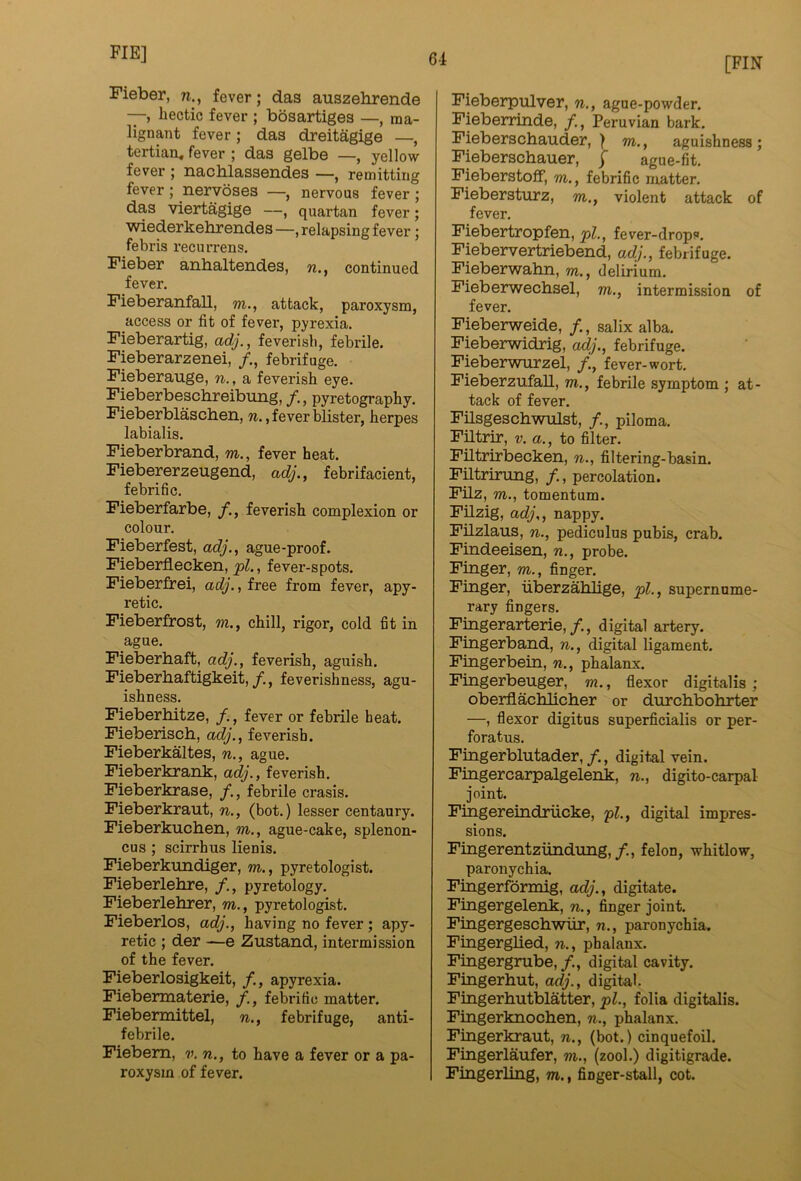 61 [FIN Fieber, n., fever; das auszebrende —, hectic fever ; bosartiges —, ma- lignant fever; das dreitagige —, tertian, fever ; das gelbe —, yellow fever ; nachlassendes —, remitting fever ; nervoses —, nervous fever ; das viertagige —, quartan fever; wiederkebrendes—, relapsing fever; febris recurrens. Fieber anhaltendes, n., continued fever. Fieberanfall, m., attack, paroxysm, access or fit of fever, pyrexia. Fieberartig, feverish, febrile. Fieberarzenei, /., febrifuge. Fieberauge, n., a feverish eye. Fieberbescbreibung, /., pyretography. Fieberblascben, w., fever blister, herpes labialis. Fieberbrand, m., fever heat. Fiebererzeugend, adj., febrifacient, febrific. Fieberfarbe, /., feverish complexion or colour. Fieberfest, adJ., ague-proof. Fieberflecken, pi., fever-spots. Fieberfrei, adj., free from fever, apy- retic. Fieberfrost, w., chill, rigor, cold fit in ague. Fieberhaft, adj., feverish, aguish. Fieberhaftigkeit,/., feverishness, agu- ishness. Fieberbitze, /., fever or febrile heat. Fieberiscb, adj., feverish. Fieberkaltes, n., ague. Fieberkrank, adj., feverish. Fieberkrase, /., febrile crasis. Fieberkraut, n., (bot.) lesser centaury. Fieberkucben, m., ague-cake, splenon- cus ; scirrhus lienis. Fieberkundiger, m., pyretologist. Fieberlebre, pyretology. Fieberlebrer, m., pyretologist. Fieberlos, adj., having no fever; apy- retic ; der —e Zustand, intermission of the fever. Fieberlosigkeit, /., apyrexia. Fiebermaterie, febrific matter. Fiebermittel, n., febrifuge, anti- febrile. Fiebem, v. n., to have a fever or a pa- roxysm of fever. Fieberpulver, n., ague-powder. Fieberrinde, /., Peruvian bark. Fieberscbauder, 1 m., aguishness; Fieberscbauer, f ague-fit. Fieberstoff, m., febrific matter. Fiebersturz, m., violent attack of fever. Fiebertropfen, pi., fever-drops. Fiebervertriebend, adj., febrifuge. Fieberwabn, m., delirium. Fieberwecbsel, m., intermission of fever. Fieberweide, /., salix alba. Fieberwidrig, adj., febrifuge. Fieberwurzel, fever-wort. Fieberzufall, m., febrile symptom ; at- tack of fever. Filsgeschwtilst, /., piloma. Filtrir, v. a., to filter. Filtrirbecken, n., filtering-basin. Fntrirung, /., percolation. Filz, m., tomentum. Filzig, adj,, nappy. Filzlaus, n., pediculus pubis, crab. Findeeisen, n., probe. Finger, m., finger. Finger, iiberzahlige, pi., supernume- rary fingers. Fingerarterie,/., digital artery. Fingerband, n., digital ligament. Fingerbein, n., phalanx. Fingerbeuger, m., flexor digitalis ; oberflachlicher or durcbbohrter —, flexor digitus superficialis or per- foratus. Fingerblutader,/., digital vein. Fingercarpalgelenk, n., digito-carpal joint. Fingereindriicke, pi., digital impres- sions. Fingerentziindung,/., felon, whitlow, paronychia. Fingerformig, adj., digitate. Fingergelenk, n., finger joint. Fingergescbwiir, n., paronychia. Fingerglied, n., phalanx. Fingergrube,/., digital cavity. Fingerhut, adj., digital. Fingerhutblatter, pi., folia digitalis. Fingerknochen, n., phalanx. Fingerkraut, n., (bot.) cinquefoil. Fingerlaufer, m., (zool.) digitigrade. Fingerling, m., finger-stall, cot.