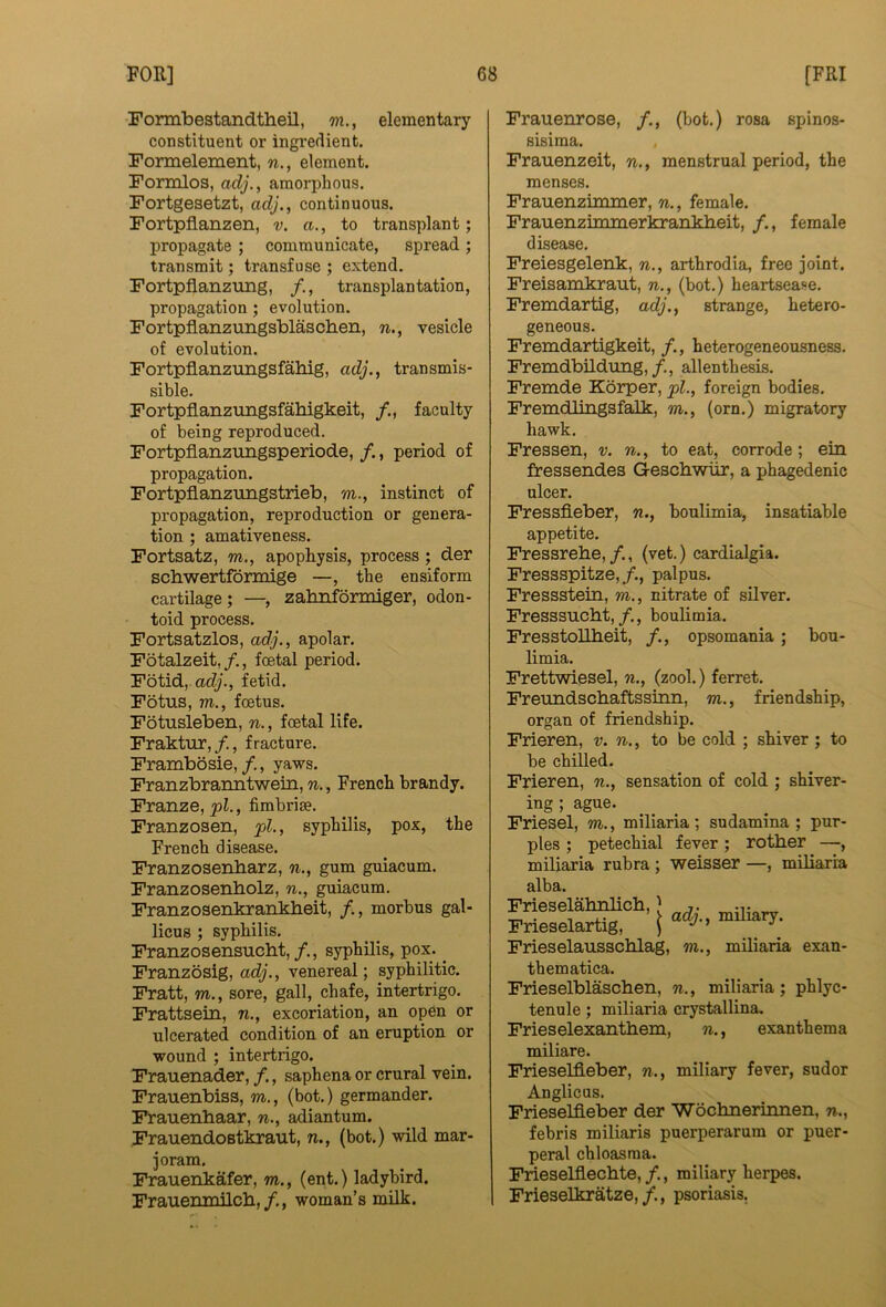 Formbestandtheil, m., elementary constituent or ingredient. Formelement, n., element. Formlos, adj., amorphous. Fortgesetzt, adj., continuous. Fortpfianzen, v. a., to transplant; propagate ; communicate, spread; transmit; transfuse ; extend. Fortpflanztmg, f., transplantation, propagation ; evolution. Fortpflanzungsblaschen, n., vesicle of evolution. Fortpflanzungsfahig, adj., transmis- sible. Fortpflanzungsfahigkeit, /., faculty of being reproduced, Fortpflanzungsperiode, /., period of propagation. Fortpflanzungstrieb, m., instinct of propagation, reproduction or genera- tion ; amativeness, Fortsatz, m., apopRysis, process; der schwertformige —, the ensiform cartilage; —, zahnf5nniger, odon- toid process. Fortsatzlos, adj., apolar. Fotalzeit, f., foetal period. Fotid, fetid. Fotus, m., foetus. Fotusleben, n., foetal life. Fraktiir,/., fracture. Frambosie,/., yaws. Franzbranntwein, n., French brandy. Franze, pi., fimbriae. Franzosen, pi., syphilis, pox, the French disease. Franzosenbarz, n., gum guiacum. Franzosenbolz, n., guiacum. Franz osenkrankbeit, f., morbus gal- licus ; syphilis. Franzosensucbt,/., syphilis, pox. ^ Franzbsig, acfy., venereal; syphilitic. Fratt, m., sore, gall, chafe, intertrigo. Frattsein, n., excoriation, an open or ulcerated condition of an eruption or wound ; intertrigo. Frauenader, f., saphena or crural vein. Frauenbiss, m., (bot.) germander. Frauenbaar, n., adiantum. Frauendostkraut, n., (bot.) wild mar- joram. Frauenkafer, m., (ent.) ladybird. Fraiienmilcb,woman’s milk. Frauenrose, /., (bot.) rosa spinos- sisiraa. Frauenzeit, n., menstrual period, the menses. Frauenzimmer, n., female. Frauenzimmerkrankbeit, /,, female disease. Freiesgelenk, n., arthrodia, free joint. Freisamkraut, n., (bot.) heartsease. Fremdartig, adj., strange, hetero- geneous. Fremdartigkeit, /., heterogeneousness. Fremdbildung,/., alien thesis. Fremde Korper, pi., foreign bodies. Fremdlingafalk) m., (orn.) migratory hawk. Fressen, v. n., to eat, corrode; ein fressendes G-escbwiir, a phagedenic ulcer. Fressfleber, n., boulimia, insatiable appetite. Fressrebe,/., (vet.) cardialgia. Fressspitze,/., palpus. Fressstein, m., nitrate of sUver. Fresssucbt,/,, boulimia. FresstoUbeit, /,, opsomania; bou- limia. Frettwiesel, %., (zool.) ferret. Freundscbaftssinn, m., friendship, organ of friendship, Frieren, v. n., to be cold ; shiver; to be chilled. Frieren, n., sensation of cold ; shiver- ing ; ague. Friesel, m., miliaria; sudamina ; pur- ples ; petechial fever ; rotber —, miliaria rubra ; weisser —, miliaria alba. Frieselabnlicb,) ,. ^ Prleselartig, i Frieselausscblag, m., miliaria exan- them atica. Frieselblascben, n., miliaria; phlyc- tenule ; miliaria crystallina, Frieselexantbem, n., exanthema miliare. Frieselfleber, n., miliary fever, sudor Anglicus. Frieselfieber der Wocbnerinnen, n., febris miliaris puerperarum or puer- peral chloasma. Frieselflecbte,/., miliary herpes. Frieselkratze, /., psoriasis.