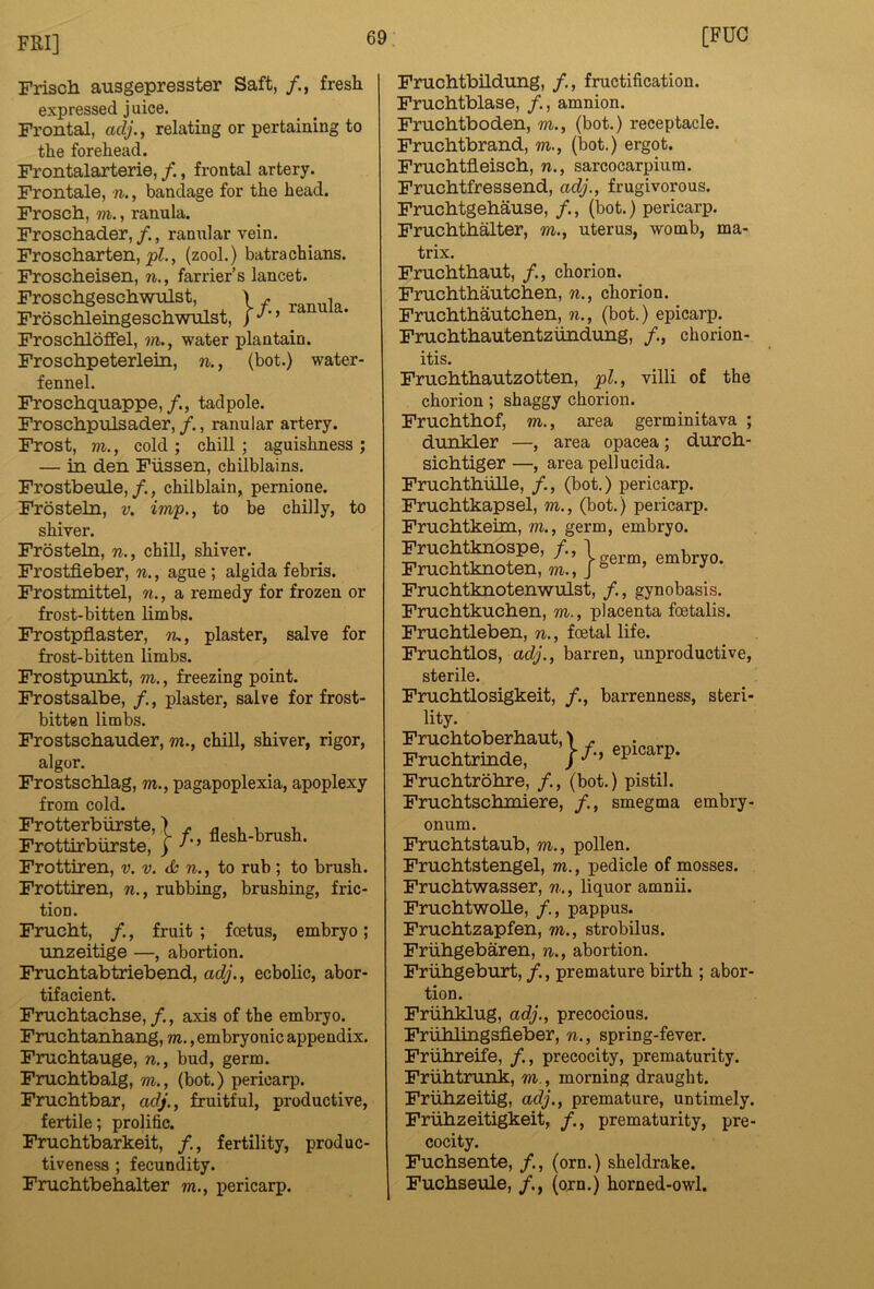 Frisch ausgepresster Saft, /., fresh expressed juice. Frontal, relating or pertaining to the forehead. Frontalarterie, /., frontal artery. Frontale, n., bandage for the head. Frosch, m., ranula. Froschader,/., ranularvein. Froscharten, , (zool.) batrachians. Froscheisen, n., farrier’s lancet. Froschgeschwnlst, \ . . Froschletngeschwulst, Froschloffel, m., water plantain. Froschpeterletn, n., (bot.) water- fennel. Froschquappe,tadpole. Froschpulsader, /., ranular artery. Frost, m., cold ; chill ; aguishness ; — in den Fiissen, chilblains. Frostbeule,/., chilblain, pemione. Frosteln, v. imp., to be chilly, to shiver. Frosteln, n., chill, shiver. Frostfieber, n., ague; algida febris. Frostmittel, n., a remedy for frozen or frost-bitten limbs. Frostpflaster, n., plaster, salve for frost-bitten limbs. Frostpunkt, m., freezing point. Frostsalbe, plaster, salve for frost- bitten limbs. Frostschauder, m., chill, shiver, rigor, algor. Frostschlag, m., pagapoplexia, apoplexy from cold. Frotterbiirste,) ^ ^ v i, Frottteburate, i/•> Frottiren, v. v. di n., to rub ; to brush. Frottiren, n., rubbing, brushing, fric- tion. Frucht, /., fruit; foetus, embryo; unzeitige —, abortion. Fruchtabtriebend, adj., ecbolic, abor- tifacient. Fruchtachse,/., axis of the embryo. Fruchtanhang, m., embryonic appendix. Fruchtauge, n., bud, germ. Fruchtbalg, m., (bot.) pericarp. Fruchtbar, adj., fruitful, productive, fertile; prolific. Fnichtbarkeit, /., fertility, produc- tiveness ; fecundity. Fruchtbehalter m., pericarp. Fnichtbildung, /., fructification. Fruchtblase, /., amnion. Fruchtboden, m., (bot.) receptacle. Frnchtbrand, m., (bot.) ergot. Frnchtfleisch, n., sarcocarpium. Fruchtfressend, adj., frugivorous. Fruchtgehau.se, /., (bot.) pericarp. Fruchthalter, m., uterus, womb, ma- trix. Fruchthaut, /., chorion. Fruchthautchen, n., chorion. Fruchthautchen, n., (bot.) epicarp. Fruchthautentziindung, /., chorion- itis. Fruchthautzotten, pi., villi of the chorion; shaggy chorion. Fruchthof, m., area germinitava ; dunkler —, area opacea; durch- sichtiger—, area pell ucida. Fruchthulle, /., (bot.) pericarp. Fruchtkapsel, m., (bot.) pericarp. Fruchtkeun, m., germ, embryo. Fruchtknotenwulst, /., gynobasis. Fruchtkuchen, m., placenta foetalis. Fruchtleben, n., foetal life. FruchtLos, ac(;., barren, unproductive, sterile. Fruchtlosigkeit, /., barrenness, steri- lity. Fruchtrinde, ^ P* Fruchtrohre, /., (bot.) pistil. Fruchtschmiere, /., smegma embry- onum. Fruchtstaub, m., pollen. Fruchtstengel, m., pedicle of mosses. Fruchtwasser, n., liquor amnii. FruchtwoUe, /., pappus. Fruchtzapfen, m., strobilus. Friihgebaren, n., abortion. Friihgeburt, /., premature birth ; abor- tion. Friihklug, adj., precocious. Friihlingsfieber, n., spring-fever. Friihreife, /., precocity, prematurity. Friihtrunk, m., morning draught. Friihzeitig, adj., premature, untimely. Friihzeitigkeit, /., prematurity, pre- cocity. Fuchsente, /., (orn.) sheldrake. Fuchseule, /., (orn.) horned-owl.