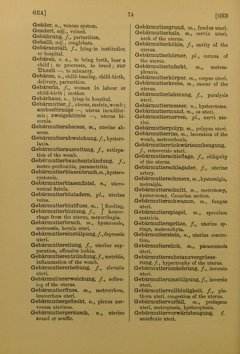 [GEB GeSder, n., venous system. Geadert, adj,, veined. Gebahrung, parturition. Geballt, adj,, conglobate. Gebaranstalt, lying-in institution or hospital. Gebaren, v. a., to bring forth, bear a child ; to procreate, to breed; zur Unzeit —, to miscarry. Gebaren, n., child-bearing, child-birth, delivery, parturition. Gebarerin, /., woman in labour or child-birth ; mother. Gebarbaus, n., lying-in hospital. Gebarmutter,/., uterus, matrix, womb; ambosfdrmige —, uterus incudifor- mis; zweigebornte —, uterus bi- cornis. Gebammtterabscess, m., uterine ab- scess. Gebarmutterabweichung, /., hystero- laxia. Gebarmutterausrottung, /., extirpa- tion of the womb. Gebarmutterbauchentzirndung, /., metro-peritonitis, parametritis. Gebarmutterblasenbruch,m., hystero- cystocele. Gebarmutterblasenflstel, n., utero- vesical fistula. Gebarmutterblutadem, uterine veins. Gebarmutterblutfluss, m., I flooding, Gebarmutterblutung, /., J hemor- rhage from the uterus, menorrhagia. Gebarmutterbrucb, m., hysterocele, metrocele, hernia uteri. Gebarmuttereinstiilpung, /., depressio uteri. Gebarmuttereitung, /., uterine sup- puration, offensive lochia. Gebarmutterentziindung,/., metritis, inflammation of the womb. Gebammttererbebung, /,, elevatio uteri. Gebarmuttererweicbung, /., soften- ing of the uterus, Gebarmutterfluss, m., metrorrhcea, leucorrhcea uteri. Gebarmuttergeflecht, n., plexus ner- vosum uterinus. Gebarmuttergerausch, n., uterine sound or souffle. Gebarmuttergrund, m., fundus uteri. Gebarmutterhals, wi., cervix uteri, neck of the uterus. Gebarmutterhoble, cavity of the uterus. Gebarmutterhomer, j>L, cornua of the uterus. Gebarmutterinfarkt, m., metem- phraxis. Gebarmutterkorper, tu., corpus uteri. Gebarmutterkreba, m., cancer of the uterus. Gebarmutterlahmung, /., paralysis uteri. Gebarmuttermesser, n., hysterotome. Gebarmuttermund, to., os uteri. Gebarmuttemerven, -pi., nervi ute- rini. Gebarmutterpolyp, to., polypus uteri. Gebarmutterriss, to., laceration of the womb,, metrorrhexis. Gebarmutterriickwartsumbeugung, /., retroversio uteri. Gebarmutterschieflage, /., obliquity of the uterus. Gebarmutterscblagader, /., uterine artery. Gebarmutterschmerz, TO.,hysteralgia, metralgia.. Gebarmutterscliiiitt, to., metrotomy, hysterotomy, Caesarian section. Gebarmutteo:schwamni, to., fungus uteri. Gebarmutterspiegel, to., speculum matricis. Gebarmutferspritze, uterine sy- ringe, metrenchyta. Gebarmutterstein, n., uterine concre- tion. Gebarmuttersticb, to. , paracentesis uteri. Gebarmuttersubstanzvergrosse- rung, /., hypertrophy of the uterus. Gebaimutterumkehrimg, /., in versio uteri. Gebarmutterumstiilpring,/., inversio uteri. GebarmuttervoUblutigkeit, ple- thora uteri, congestion of the uterus. Gebarmuttervorfall, to. , prolapsus uteri, metroptosis, hysteroptosis. Gebarmuttervorwartsbeuguiig, f. anteflexio uteri.