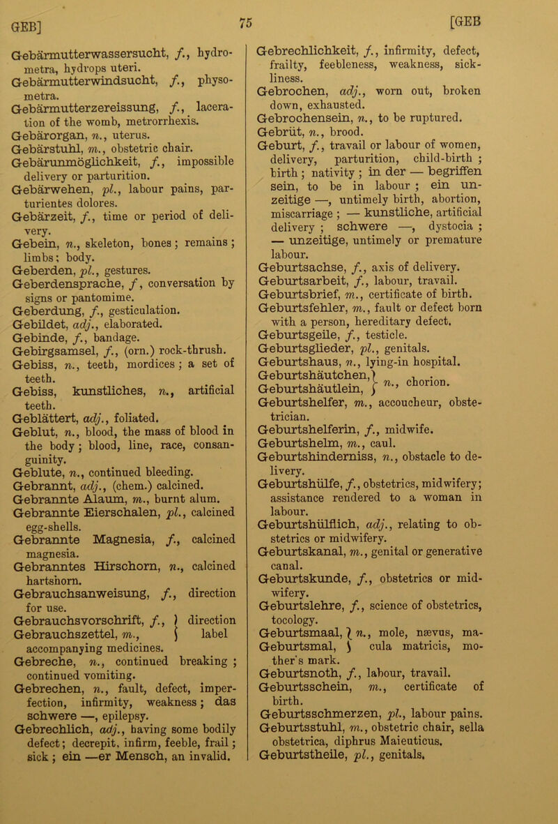 Gebarmutterwassersucht, /., hydro- metra, hydrops uteri. Gebarmutterwindsucbt, physo- metra. Gebarmutterzereissung, /.,_ lacera- tion of the womb, metrorrhexis. Gebarorgan, n., uterus. Gebarstubl, m., obstetric chair. Gebarunmoglichkeit, impossible delivery or parturition. Gebarweben, 'pl., labour pains, par- turientes dolores. Gebarzeit, /., time or period of deli- very. Gebein, w., skeleton, bones ; remains ; limbs; body. Geberden,2>^., gestures. Geberdensprache, /, conversation by signs or pantomime. Geberdung, /., gesticulation. Gebildet, arfy., elaborated. Gebinde, /., bandage. Gebirgsamsel, /., (orn.) rock-thrush. Gebiss, n., teeth, mordices; a set of teeth. Gebiss, kimstliches, w., artificial teeth. Geblattert, adj., foliated. Geblut, n., blood, the mass of blood in the body ; blood, line, race, consan- guinity. Geblute, w., continued bleeding. Gebrannt, adj., (chem.) calcined. Gebraimte Alaum, m., burnt alum. Gebrannte Eierscbalen, pl., calcined egg-shells. Gebraimte Magnesia, /., calcined magnesia. Gebranntes Hirschom, w., calcined hartshorn. Gebraucbsanweisung, /., direction for use. Gebrauchsvorschrift, /., ) direction Gebrauchszettel, m., \ label accompanying medicines. Gebrecbe, n., continued breaking ; continued vomiting. Gebrechen, n., fault, defect, imper- fection, infirmity, weakness; das schwere —, epilepsy. Gebrechlich, adj., having some bodily defect; decrepit, infirm, feeble, frail; sick ; ein —er Menscb, an invalid. Gebrechlicbkeit, /., infirmity, defect, frailty, feebleness, weakness, sick- liness. Gebrochen, adj., worn out, broken down, exhausted. Gebrochensein, n., to be ruptured. Gebriit, n., brood. Geburt, /., travail or labour of women, delivery, parturition, child-birth ; birth; nativity ; in der — begriffen sein, to be in labour ; ein nn- zeitige —, untimely birth, abortion, miscarriage ; — kunstlicbe, artificial delivery ; schwere —, dystocia ; — unzeitige, untimely or premature labour. Geburtsachse, /., axis of delivery. Geburtsarbeit, /., labour, travail. Geburtsbrief, m., certificate of birth. Geburtsfehler, m., fault or defect born with a person, hereditary defect. Geburtsgeile, /., testicle. Geburtsglieder, pl., genitals. Geburtshaus, n., lying-in hospital. Geburtshautchen,) , . GeburtsMutleiii, ; Geburtshelfer, m., accoucheur, obste- trician. Geburtshelferin, /., midwife. Geburtshelm, m., caul. Geburtshindemiss, n., obstacle to de- livery. Gebiirtshiilfe, /., obstetrics, midwifery; assistance rendered to a woman in labour. Geburtshiilflich, adj., relating to ob- stetrics or midwifery. Geburtskanal, m., genital or generative canal. Geburtskunde, /., obstetrics or mid- wifery. Geburtslehre, /., science of obstetrics, tocology. Geburtsmaal, ^ n., mole, nasvus, ma- Geburtsmal, ^ cula matricis, mo- ther’s mark. Geburtsnoth, /., labour, travail. Geburtsschein, m., certificate of birth. Geburtsschmerzen, pl., labour pains. Geburtsstuhl, m., obstetric chair, sella obstetrica, diphrus Maieuticus. Geburtstheile, pl., genitals.