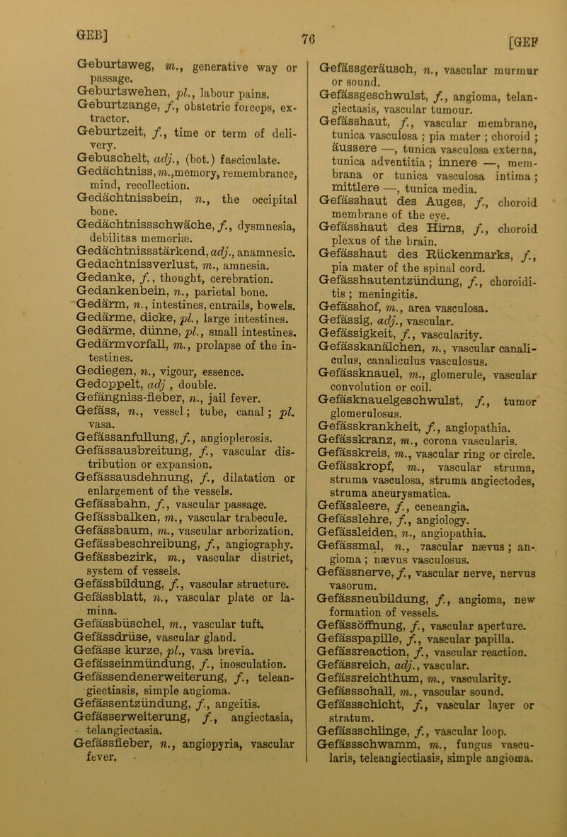 Geburtsweg, wi., generative way or passage. Geburtsweben, labour pains. Geburtzange, y., obstetric foiceps, ex- tractor. Geburtzeit, /., time or term of deli- very. Gebuschelt, adj., (bot.) fasciculate. Gedachtniss,m.,memory, remembrance, mind, recollection. Gedacbtnissbein, n., the occipital bone. Gedachtnissschwache, /., dysmnesia, debilitas memorise. Gedacbtnissstarkend, adj., anamnesic. Gedachtnissverlust, m., amnesia. Gedanke, /., thought, cerebration. Gedankenbein, n., parietal bone. Gedarm, n., intestines, entrails, bowels. Gedarme, dicke, pi., large intestines. Gedarme, dunne,_pZ., small intestines. Gedarmvorfall, m., prolapse of the in- testines. Gediegen, n., vigour, essence. Gedoppelt, adj , double. Gefangniss-fleber, n., jail fever. Gefass, n., vessel; tube, canal; pL vasa. GefassanfuUung,/., angioplerosis. Gefassausbreitung, /., vascular dis- tribution or expansion. Gefassausdehimng, /., dilatation or enlargement of the vessels. Gefassbahn, /., vascular passage. Gefassbalken, m., vascular trabecule, Gefassbaum, m., vascular arborization. Gefassbeschreibung, /., angiogi-aphy. Gefassbezirk, m., vascular district, system of vessels. Gefassbildung, /., vascular structure. Gefassblatt, n., vascular plate or la- mina. Gefassbiischel, m., vascular tuft. Gefassdriise, vascular gland. Gefasse kurze, pL, vasa bi evia. Gefasseinmundting, /., inosculation. Gefassendenerweitening, /., telean- giectiasis, simple angioma. Gefassentzundtmg, angeitis. Gefasserweiterung, f., angiectasia, telangiectasia. Gefassfleber, w., angiopyria, vascular fever. [GEP Gefassgerausch, n., vascular murmur or sound. Gefassgeschwxilst, f,, angioma, telan- giectasis, vascular tumour. Gefassbaut, /., vascular membrane, tunica vasculosa ; pia mater ; choroid ; aussere —, tunica vasculosa externa, tunica adventitia; innere —, mem- brana or tunica vasculosa intiraa; mittlere —, tunica media. Gefassbaut des Auges, /., choroid membrane of the eye. Gefassbaut des Hims, /., choroid plexus of the brain. Gefassbaut des Ruckemnarks, y., pia mater of the spinal cord. Gefassbautentzundung, /., choroidi- tis ; meningitis. Gefassbof, m., area vasculosa. Gefassig, adj., vascular. Gefassigkeit, /., vascularity. Gefasskanalcben, n., vascular canali- culus, canaliculus vasculosus. Gefassknauel, m., glomerule, vascular convolution or coil. Gefasknauelgescbwulst, /., tumor glomerulosus. Gefasskrankbeit, /., angiopathia. Gefasskranz, m., corona vascularis. Gefasskreis, m., vascular ring or circle. Gefasskropf, m., vascular struma, struma vasculosa, struma angiectodes, struma aneurysmatica. Gefassleere, /., ceneangia. Gefasslebre, angiology. Gefassleiden, n., angiopathia. GefassmaJ, n., yascular naevus; an-, gioma; naevus vasculosus. Gefassnerve, /., vascular nerve, nervus vasorum. Gefassneubildung, f., angioma, new formation of vessels. Gefassoffiiung, /., vascular aperture. Gefasspapille, f., vascular papilla. Gefassreaction, vascular reaction. Gefassreicb, ac^'., vascular. Gefassreicbtbum, m., vascularity. Gefassscball, m., vascular sound. Gefassscbicbt, /., vascular layer or stratum. Gefassscblinge, /., vascular loop. Gefassscbwamm, m., fungus vascu- laris, teleangiectiasis, simple angioma.