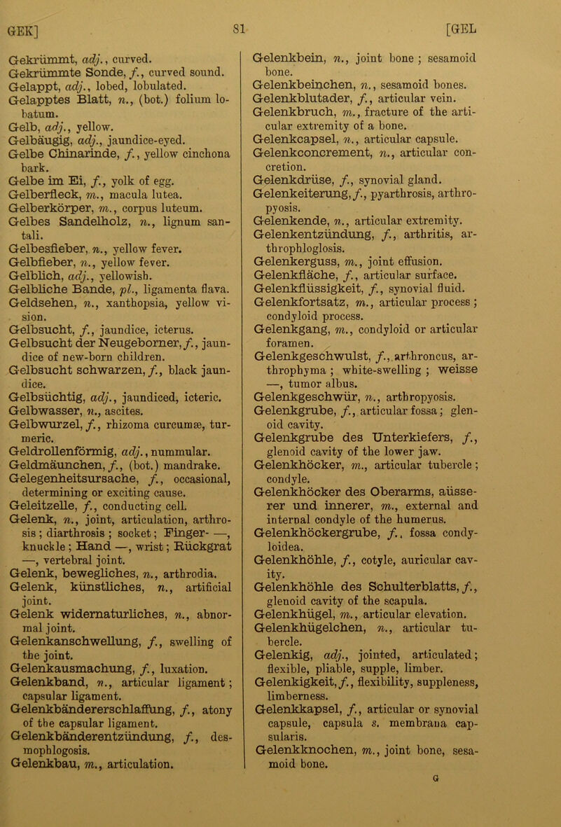 Gekrimunt, adj., curved. Gekruminte Sonde,/., curved sound. Gelappt, adj., lobed, lobulated. Gelapptes Blatt, n., (bot.) folium lo- batum. Gelb, adj., yellow. Gelbaugig, adj., jaundice-eyed. Gelbe Chinarinde, f., yellow cincliona bark. Gelbe im Ei, /., yolk of egg. Gelberfleck, m., macula lutea. Gelberkorper, m., corpus luteum. Gelbes SandeUiolz, n., lignum san- tali. Gelbesfieber, n., yellow fever. Gelbfieber, n., yellow fever. Gelblicb, adj., yellowish. Gelbliche Bande, 'pl., ligamenta flava. Geldsehen, n., xanthopsia, yellow vi- sion. Gelbsucht, /,, jaundice, icterus. Gelbsucht der Neugeborner,/., jaun- dice of new-born children. Gelbsucht schwarzen,/., black jaun- dice. Gelbsiichtig, adj., jaundiced, icteric. Gelbwasser, n., ascites. Gelbwurzel,/., rhizoma curcumse, tur- meric. GeldroUenfbrmig, adj., nummular. Geldmaunchen,/., (bot.) mandrake. Gelegenheitsursache, /., occasional, determining or exciting cause. Geleitzelle, /., conducting cell. Gelenk, n., joint, articulation, arthro- sis ; diarthrosis ; socket; Finger- —, knuckle; Hand —, wrist; Riickgrat —, vertebral joint. Gelenk, bewegliches, n., arthrodia. Gelenk, kiinstliches, n., artificial joint. Gelenk widematurliches, n., abnor- mal joint. GelenkanschweUung, /., swelling of the joint. Gelenkausmachung, /., luxation. Gelenkband, n., articular ligament; capsular ligament. Gelenkbandererschlaffung, /., atony of the capsular ligament. Gelenkb^derentziindung, /., des- mophlogosis. Gelenkbau, m., articulation. Gelenkbein, n., joint bone ; sesamoid bone. Gelenkbeinchen, n., sesamoid hones. Gelenkblutader, /., articular vein. Gelenkbruch, m., fracture of the arti- cular extremity of a bone. Gelenkcapsel, n., articular capsule. Gelenkconcrement, n., articular con- cretion. Gelenkdriise, /., synovial gland. Gelenkeiterung,/., pyarthrosis, arthro- pyosis. Gelenkende, n., articular extremity. Gelenkentztindung, /., arthritis, ar- throphloglosis. Gelenkerguss, m., joint effusion. Gelenkflache, /., articular surface. Gelenkfliissigkeit, /., synovial fluid. Gelenkfortsatz, m., articular process; condyloid process. Gelenkgang, m., condyloid or articular foramen. Gelenkgeschwulst, /., arthroncus, ar- throphyma ; white-swelling ; weisse —, tumor albus. Gelenkgeschwiir, n., artbropyosis. Gelenkgrube, /., articular fossa; glen- oid cavity. Gelenkgrube des Unterkiefers, /., glenoid cavity of the lower jaw. Gelenkhocker, m., articular tubercle; condyle. Gelenkhocker des Oberarms, aiisse- rer und iimerer, m., external and internal condyle of the humerus. Gelenkhockergrube, /.. fossa condy- loidea. Gelenkhohle, /., cotyle, auricular cav- ity. Gelenkhohle des Schulterblatts,/., glenoid cavity of the scapula. Gelenkhiigel, m., articular elevation. Gelenkhiigelchen, n., articular tu- bercle. Gelenkig, adj., jointed, articulated; flexible, pliable, supple, limber. Gelenkigkeit,/., flexibility, suppleness, limberness. Gelenkkapsel, /., articular or synovial capsule, capsula s. membraua cap- sularis. Gelenkknochen, m., joint bone, sesa- moid bone. Q