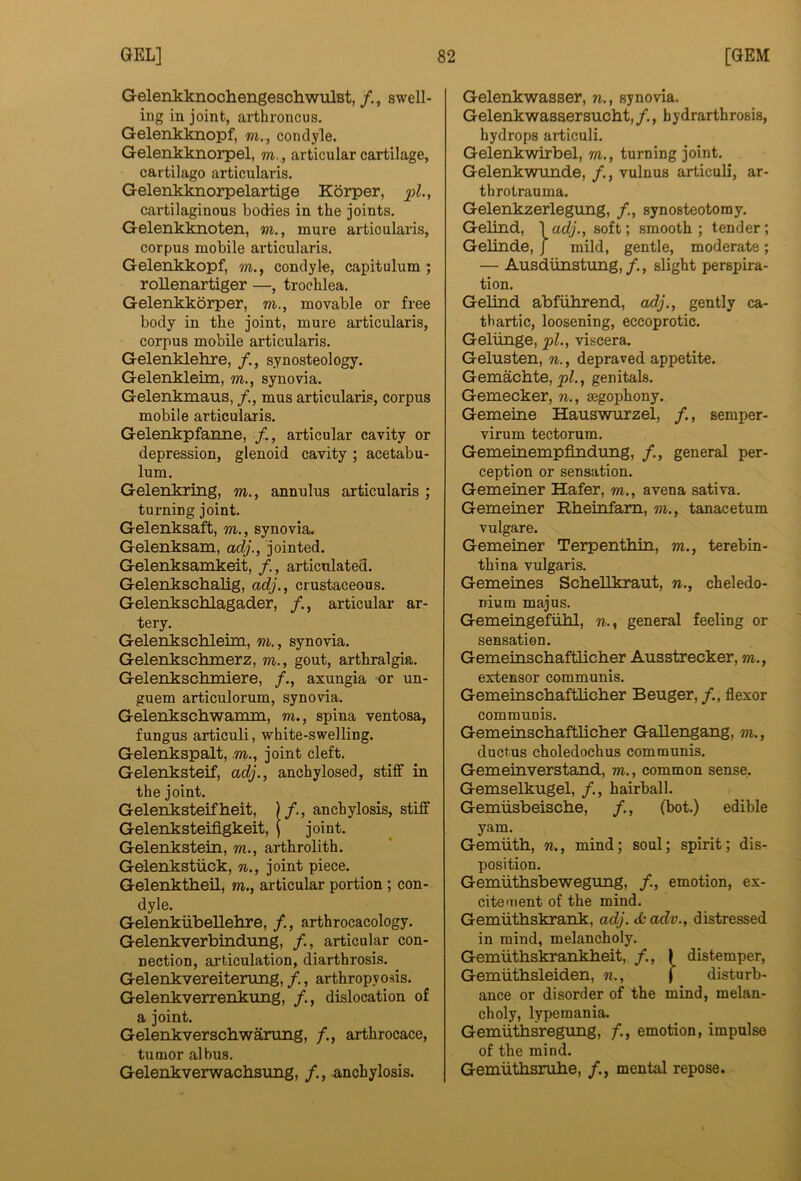 GelenkknochengeschwulBt, /., swell- ing in joint, arthroncus. Gelenkknopf, m., condyle. Gelenkknorpel, m., articular cartilage, cartilage articularis. Gelenklmorpelartige Korper, pi., cartilaginous bodies in the joints. Gelenkknoten, m., mure articularis, corpus mobile articularis. Gelenkkopf, m., condyle, capitulum ; roUenartiger —, trochlea. Gelenkkorper, m., movable or free body in the joint, mure articularis, corpus mobile articularis. Gelenklehre, /., synosteology. Gelenkleim, m., synovia. Gelenkmaus, /., mus articularis, corpus mobile articularis. Gelenkpfanne, /,, articular cavity or depression, glenoid cavity ; acetabu- lum. Gelenkring, m,, annulus articularis ; turning joint. Gelenksaft, m., synovia. Gelenksam, adj., jointed. Gelenksamkeit, articulated. Gelenkschalig, adj., crustaceous. Gelenkschlagader, articular ar- tery. Gelenkschleim, m., synovia. Gelenkschmerz, m., gout, arthralgia. Gelenkschmiere, /., axungia or un- guem articulorum, synovia. Gelenkschwamm, m., spina ventosa, fungus articuli, white-swelling. Gelenkspalt, m., joint cleft. Gelenksteif, adj., anchylosed, stiff in the joint. Gelenksteifheit, )/., anchylosis, stiff Gelenksteiflgkeit, j joint. Gelenkstein, m., arthrolith. Gelenkstiick, joint piece. Gelenktheil, m., articular portion; con- dyle. Gelenkiibellehre, /., arthrocacology. Gelenkverbindung, /., articular con- nection, articulation, diarthrosis. Gelenkvereiterung, /., arthropyosis. Gelenkverrenkung, dislocation of a joint. Gelenkverschwarung, arthrocace, tumor albus. Gelenkverwachsung, /., anchylosis. Gelenkwasser, n., synovia. Gelenkwasaersucht,/., hydrarthrosis, hydrops articuli. Gelenkwirbel, m., turning joint. Gelenkwunde, /., vulnus articuli, ar- throtrauma. Gelenkzerlegung, synosteotomy. Gelind, \adj., soft; smooth; tender; Gelinde, J mild, gentle, moderate; — Ausdiinstung,/., slight perspira- tion. Gelind abfiihrend, adj., gently ca- thartic, loosening, eccoprotic. Geliinge, pi., viscera. Gelusten, n., depraved appetite. Gemachte, , genitals. Gemecker, n., segophony. Gemeine Hauswurzel, /., semper- virum tectorum. Gemeinempfindung, /., general per- ception or sensation. Gemeiner Hafer, m., avena sativa. Gemeiner Rheinfam, m., tanacetum vulgare. Gemeiner Terpenthin, m., terebin- thina vidgaris. Gemeines ScbeUkraut, n., cheledo- nium majus. Gemeingefiilil, n., general feeling or sensation. Gemeinscbaftliclier Ausstrecker, m., extensor communis. Gemeinscbaftbcber Beuger, /., flexor communis. Gemeinscbaftlicber Gallengang, m., ductus choledochus communis. Gemeinverstand, m., common sense. Gemselkugel, /., hairball. Gemiisbeiscbe, /., (hot.) edible yam. Gemiith, n., mind; soul; spirit; dis- position. Gemiitbsbewegung, /., emotion, ex- citement of the mind. Gemiitbskrank, adj. & adv., distressed in mind, melancholy. Gemiithskrankbeit, /., | distemper, Gemiitbsleiden, n., j disturb- ance or disorder of the mind, melan- choly, lype mania. GemuthLsregimg, /., emotion, impulse of the mind. Gemuthsrube, /., mental repose.