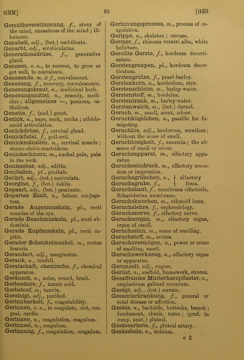 Gemuthsverstiininung, /., atony of the mind, uneasiness of the mind ; ill- humour. Genabelt, adj., (hot.) umbilicate. Genarbt, adj., scrobiculatus. Generationsdriise, /., generative gland. Genesen, v. n., to recover, to grow or get well, to convalesce. Genesende, m. <£.• /., convalescent. Genesung, , recovery, convalescence. Genesungskraut, n., medicinal herb. Genesungsmittel, n., remedy, medi- cine ; allgemeines —, panacea, ca- tholicon. Genette, /., (zool.) genet. Genick, n., nape, neck, nucha ; atloido- axoid articulation. Genickdriise, /., cervical gland. Genickfistel, poll-evil. Genickmauslein, n., cervical muscle; sterno- cleirl o-mastoideus. Genickschmerz, m., nuchal pain, pain in the neck. Geniessbar, adj., edible. Genitalien,, pi., genitals. Geohrt, adj., (bot.) auriculate. Georgine, /., (bot.) dahlia. Gepaart, adj., (bot.) geminate. Gepartes Blatt, n., folium conjuga- tum. Gerade Augemnuskeln, pi., recti muscles- of the eye. Gerade Bauchmuskeln, pi., recti ab- dominis. Gerade Kopfmuskeln, pi., recti ca- pitis. Gerader Scbenkelmuskel, m., rectus femoris. Gerandert, adj., marginatus. Gerank, n., tendril. Geratschaft, chemische, /., chemical apparatus. Gerauscb, n., noise, sound, bruit. Gerbesaure, /., tannic acid. Gerbstoof, vi., tannin. Gereinigt, adj., purified. Geriimbarkeit, coagulability. Gerinnen, v. n., to coagulate, clot, con- geal, curdle. Gerinnen, n., coagulation, coagulum. Gerinnsel, n., coagulum. Gerinnung, coagulation, coagulum. Gerinnungsprozess, m., process of co- agulation. Gerippe, n., skeleton ; carcase. Germer, f., rhizoma veratri alba, white hellebore. Gerollte Gerste, hordeum decorti- catum. Gerstengranpen, pi., hordeum decor- ticatum. Gerstengriitze, /., pearl-barley. Gerstenkorn, n., hordeolum, stye. Gerstenscbleun, m., barley-water. GerstenstofF, m., hordeine. Gerstentrank, m., barley-water. Gerstenwalch, m., (bot.) darnel. Gemch, m., smell, scent, odour. Gerucbkugelchen, n., pastille for fu- migating. Geruchlos, adj., inodorous, scentless; without the sense of smell. Geruchlosigkeit, anosmia; the ab- sence of smell or odour. Geruchsapparat, m., olfactory appa- ratus. Gerncbseindmck, m., olfactory sensa- tion or impression. Gerucbsgriibchen, n., ) olfactory Geruchsgmbe, /., ) fossa. Geruchshaut, /., membrana olfactoria, Schneiderian meml)rane. Gerucbsknochen, m., ethmoid bone. Gerucbslehre, /., osphresiology. Gemchsnerve, olfactory nerve. Gernchsorgan, m., olfactory organ, organ of smell. Geruchssinn, m., sense of smelling. GeruchstofF, m,, aroma. Gemchsvermogen, n., power or sense of smelling, smell. Gernchswerkzeug, n., olfactory organ or apparatus. Gemnzelt, adj., rugose. Geriist, n., scaffold, framework, stroma. Gesaffrantes Mutterharzpflaster, ri., eraplastrum galbani crocatum. Gesagt, ac(/., (bot.) serrate. Gesamterkrankung, /., general or total disease or affection. Gesass, n., backside, buttocks, breech ; fundament, clunis, nates; (pref. in comp, anat.) gluteal. Gesassarterie, /., gluteal artery. Gesassbein, n., ischium. G 2