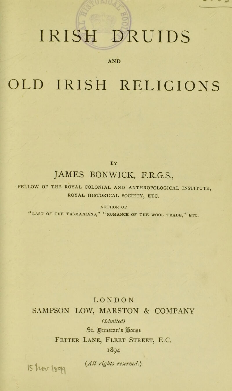 AND OLD IRISH RELIGIONS BY JAMES BONWICK, F.R.G.S., FELLOW OF THE ROYAL COLONIAL AND ANTHROPOLOGICAL INSTITUTE, ROYAL HISTORICAL SOCIETY, ETC. AUTHOR OF “last of the tas.manians,” “romance of the wool trade,” etc. LONDON SAMPSON LOW, MARSTON & COMPANY (Limited) St. gunsfan’s Douse Fetter Lane, Fleet Street, E.C. 1894 IS Kinr {A// rights reserved.')