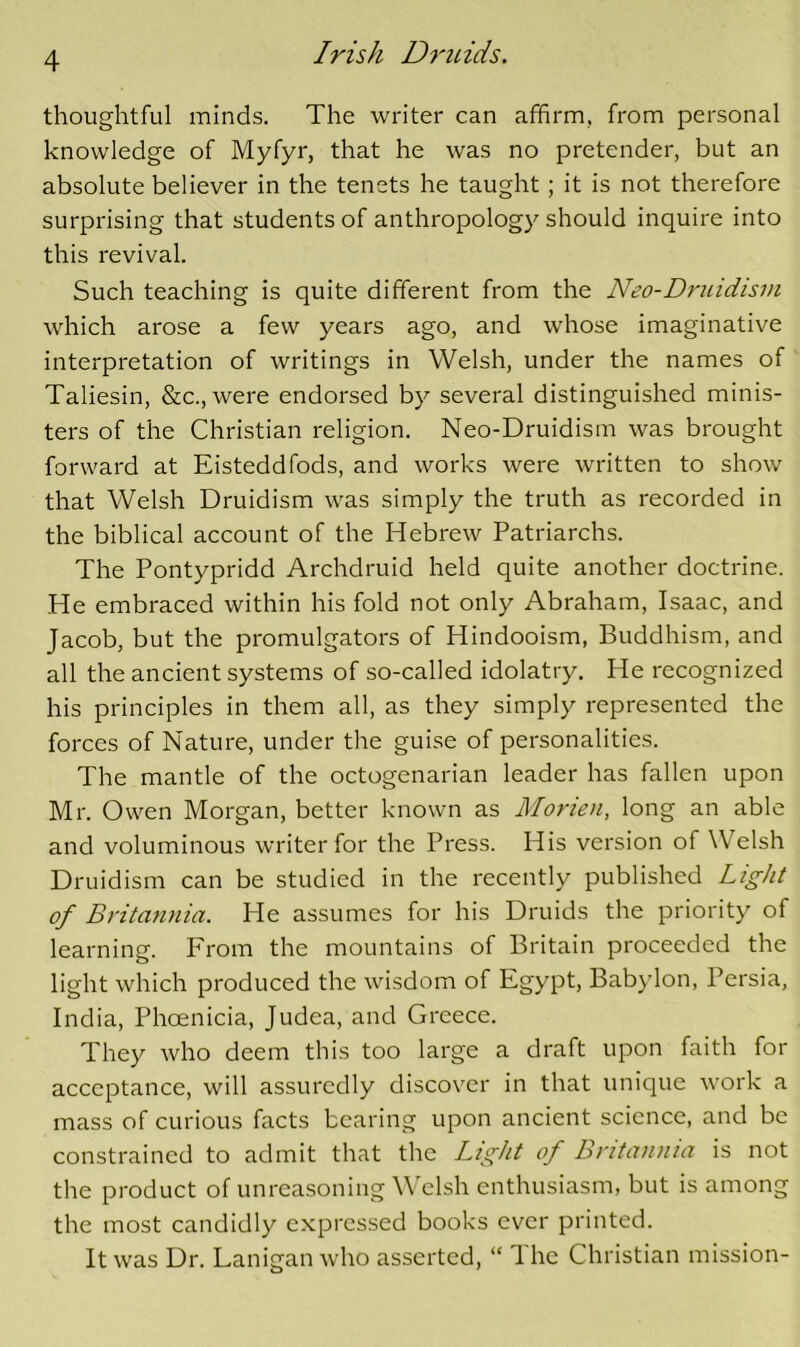 thoughtful minds. The writer can affirm, from personal knowledge of Myfyr, that he was no pretender, but an absolute believer in the tenets he taught; it is not therefore surprising that students of anthropology should inquire into this revival. Such teaching is quite different from the Neo-Druidism which arose a few years ago, and whose imaginative interpretation of writings in Welsh, under the names of Taliesin, &c., were endorsed by several distinguished minis- ters of the Christian religion. Neo-Druidism was brought forward at Eisteddfods, and works were written to show that Welsh Druidism was simply the truth as recorded in the biblical account of the Hebrew Patriarchs. The Pontypridd Archdruid held quite another doctrine. He embraced within his fold not only Abraham, Isaac, and Jacob, but the promulgators of Hindooism, Buddhism, and all the ancient systems of so-called idolatry. He recognized his principles in them all, as they simply represented the forces of Nature, under the guise of personalities. The mantle of the octogenarian leader has fallen upon Mr. Owen Morgan, better known as Morien, long an able and voluminous writer for the Press. His version of Welsh Druidism can be studied in the recently published Light of Britannia. He assumes for his Druids the priority of learning. From the mountains of Britain proceeded the light which produced the wisdom of Egypt, Babylon, Persia, India, Phoenicia, Judea, and Greece. They who deem this too large a draft upon faith for acceptance, will assuredly discover in that unique work a mass of curious facts bearing upon ancient science, and be constrained to admit that the Light of Britannia is not the product of unreasoning WTlsh enthusiasm, but is among the most candidly expressed books ever printed. It was Dr. Lanigan who asserted, “ 1 he Christian mission-