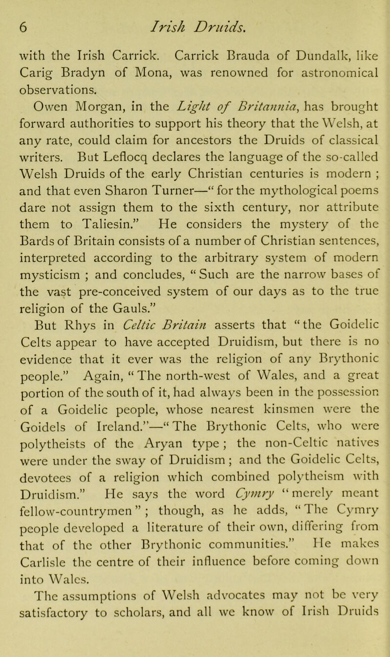 with the Irish Garrick. Garrick Brauda of Dundalk, like Garig Bradyn of Mona, was renowned for astronomical observations. Owen Morgan, in the Light of Britaimia, has brought forward authorities to support his theory that the Welsh, at any rate, could claim for ancestors the Druids of classical writers. But Leflocq declares the language of the so-called Welsh Druids of the early Ghristian centuries is modern ; and that even Sharon Turner—“forthe mythological poems dare not assign them to the sixth century, nor attribute them to Taliesin.” He considers the mystery of the Bards of Britain consists of a number of Ghristian sentences, interpreted according to the arbitrary system of modern mysticism ; and concludes, “ Such are the narrow bases of the vast pre-conceived system of our days as to the true religion of the Gauls.” But Rhys in Celtic Britain asserts that “ the Goidelic Gelts appear to have accepted Druidism, but there is no evidence that it ever was the religion of any Brythonic people.” Again, “The north-west of Wales, and a great portion of the south of it, had always been in the possession of a Goidelic people, whose nearest kinsmen were the Goidels of Ireland.”—“The Brythonic Gelts, who were polytheists of the Aryan type; the non-Geltic natives were under the sway of Druidism ; and the Goidelic Gelts, devotees of a religion which combined polytheism with Druidism.” He says the word Cymry “ merely meant fellow-countrymen”; though, as he adds, “The Gymry people developed a literature of their own, differing from that of the other Brythonic communities.” He makes Garlisle the centre of their influence before coming down into Wales. The assumptions of Welsh advocates may not be very satisfactory to scholars, and all we know of Irish Druids